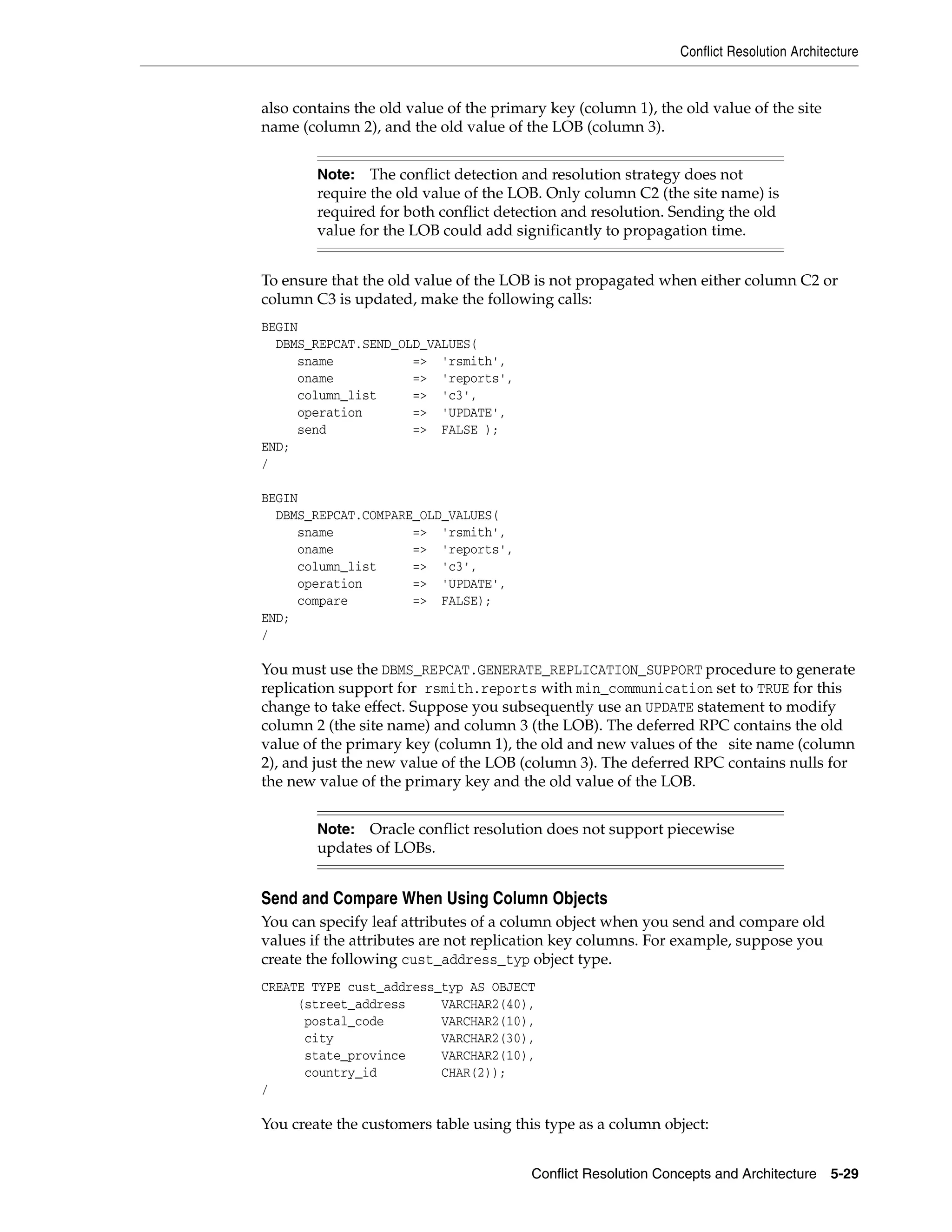 Conflict Resolution Architecture Conflict Resolution Concepts and Architecture 5-29 also contains the old value of the primary key (column 1), the old value of the site name (column 2), and the old value of the LOB (column 3). To ensure that the old value of the LOB is not propagated when either column C2 or column C3 is updated, make the following calls: BEGIN DBMS_REPCAT.SEND_OLD_VALUES( sname => 'rsmith', oname => 'reports', column_list => 'c3', operation => 'UPDATE', send => FALSE ); END; / BEGIN DBMS_REPCAT.COMPARE_OLD_VALUES( sname => 'rsmith', oname => 'reports', column_list => 'c3', operation => 'UPDATE', compare => FALSE); END; / You must use the DBMS_REPCAT.GENERATE_REPLICATION_SUPPORT procedure to generate replication support for rsmith.reports with min_communication set to TRUE for this change to take effect. Suppose you subsequently use an UPDATE statement to modify column 2 (the site name) and column 3 (the LOB). The deferred RPC contains the old value of the primary key (column 1), the old and new values of the site name (column 2), and just the new value of the LOB (column 3). The deferred RPC contains nulls for the new value of the primary key and the old value of the LOB. Send and Compare When Using Column Objects You can specify leaf attributes of a column object when you send and compare old values if the attributes are not replication key columns. For example, suppose you create the following cust_address_typ object type. CREATE TYPE cust_address_typ AS OBJECT (street_address VARCHAR2(40), postal_code VARCHAR2(10), city VARCHAR2(30), state_province VARCHAR2(10), country_id CHAR(2)); / You create the customers table using this type as a column object: Note: The conflict detection and resolution strategy does not require the old value of the LOB. Only column C2 (the site name) is required for both conflict detection and resolution. Sending the old value for the LOB could add significantly to propagation time. Note: Oracle conflict resolution does not support piecewise updates of LOBs. 