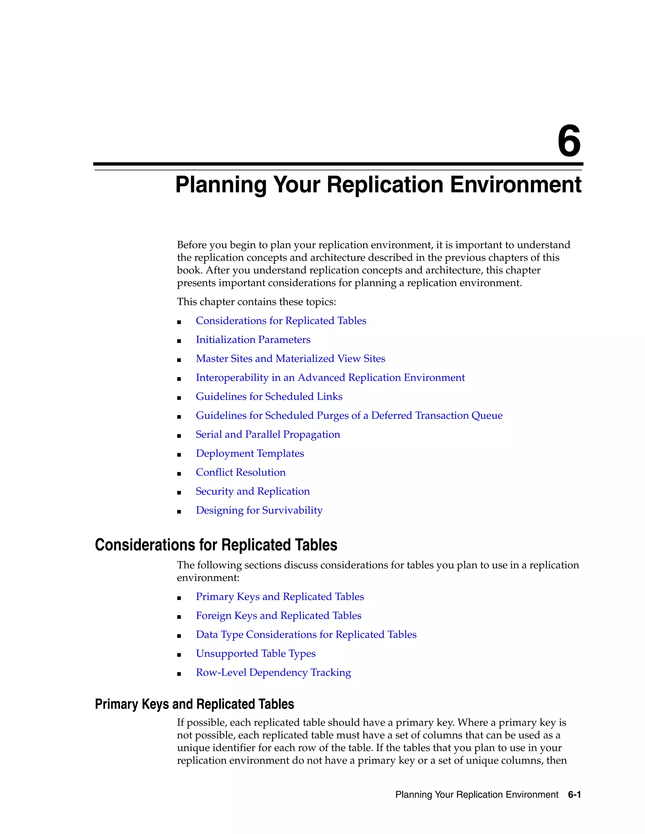 6 Planning Your Replication Environment 6-1 6 Planning Your Replication Environment Before you begin to plan your replication environment, it is important to understand the replication concepts and architecture described in the previous chapters of this book. After you understand replication concepts and architecture, this chapter presents important considerations for planning a replication environment. This chapter contains these topics: ■ Considerations for Replicated Tables ■ Initialization Parameters ■ Master Sites and Materialized View Sites ■ Interoperability in an Advanced Replication Environment ■ Guidelines for Scheduled Links ■ Guidelines for Scheduled Purges of a Deferred Transaction Queue ■ Serial and Parallel Propagation ■ Deployment Templates ■ Conflict Resolution ■ Security and Replication ■ Designing for Survivability Considerations for Replicated Tables The following sections discuss considerations for tables you plan to use in a replication environment: ■ Primary Keys and Replicated Tables ■ Foreign Keys and Replicated Tables ■ Data Type Considerations for Replicated Tables ■ Unsupported Table Types ■ Row-Level Dependency Tracking Primary Keys and Replicated Tables If possible, each replicated table should have a primary key. Where a primary key is not possible, each replicated table must have a set of columns that can be used as a unique identifier for each row of the table. If the tables that you plan to use in your replication environment do not have a primary key or a set of unique columns, then 