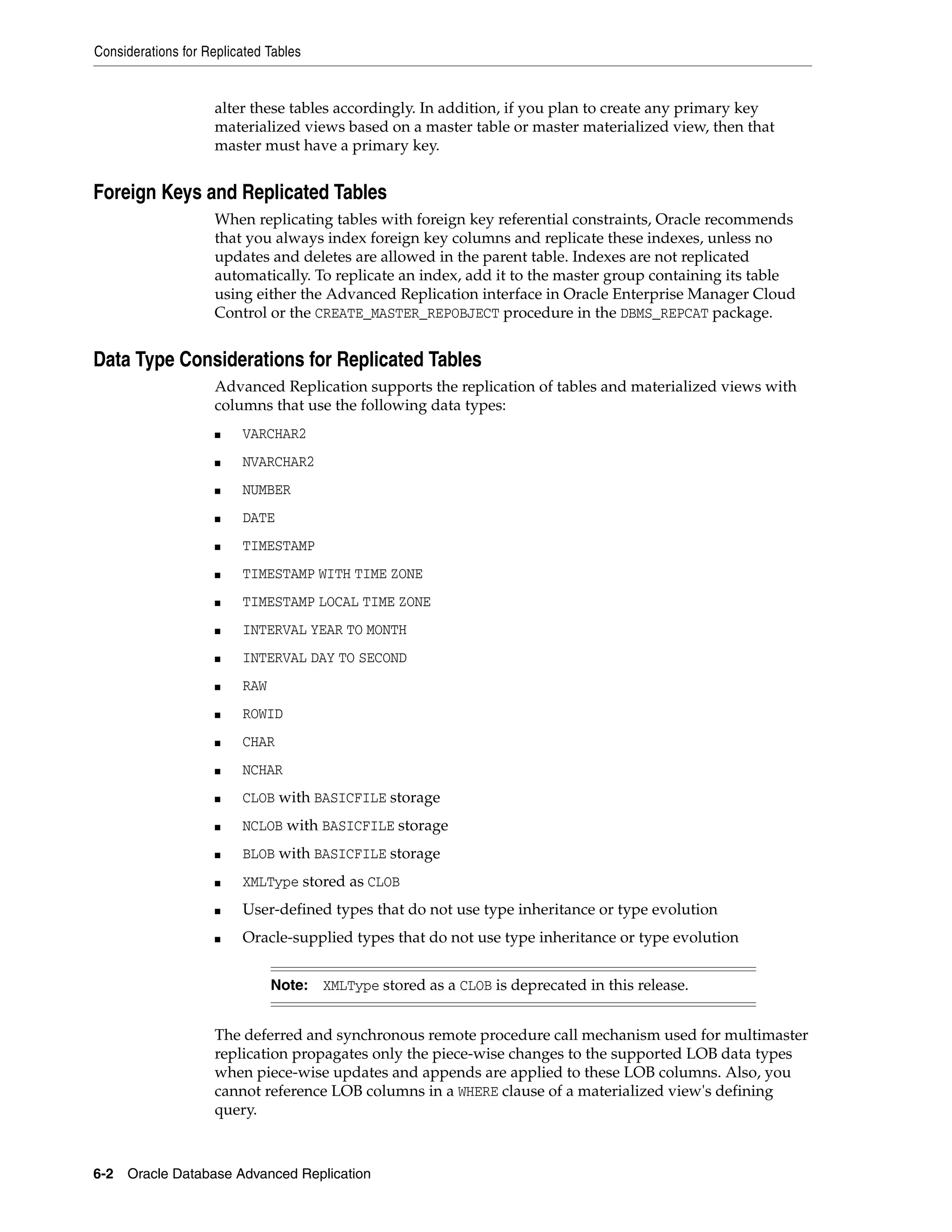 Considerations for Replicated Tables 6-2 Oracle Database Advanced Replication alter these tables accordingly. In addition, if you plan to create any primary key materialized views based on a master table or master materialized view, then that master must have a primary key. Foreign Keys and Replicated Tables When replicating tables with foreign key referential constraints, Oracle recommends that you always index foreign key columns and replicate these indexes, unless no updates and deletes are allowed in the parent table. Indexes are not replicated automatically. To replicate an index, add it to the master group containing its table using either the Advanced Replication interface in Oracle Enterprise Manager Cloud Control or the CREATE_MASTER_REPOBJECT procedure in the DBMS_REPCAT package. Data Type Considerations for Replicated Tables Advanced Replication supports the replication of tables and materialized views with columns that use the following data types: ■ VARCHAR2 ■ NVARCHAR2 ■ NUMBER ■ DATE ■ TIMESTAMP ■ TIMESTAMP WITH TIME ZONE ■ TIMESTAMP LOCAL TIME ZONE ■ INTERVAL YEAR TO MONTH ■ INTERVAL DAY TO SECOND ■ RAW ■ ROWID ■ CHAR ■ NCHAR ■ CLOB with BASICFILE storage ■ NCLOB with BASICFILE storage ■ BLOB with BASICFILE storage ■ XMLType stored as CLOB ■ User-defined types that do not use type inheritance or type evolution ■ Oracle-supplied types that do not use type inheritance or type evolution The deferred and synchronous remote procedure call mechanism used for multimaster replication propagates only the piece-wise changes to the supported LOB data types when piece-wise updates and appends are applied to these LOB columns. Also, you cannot reference LOB columns in a WHERE clause of a materialized view's defining query. Note: XMLType stored as a CLOB is deprecated in this release. 