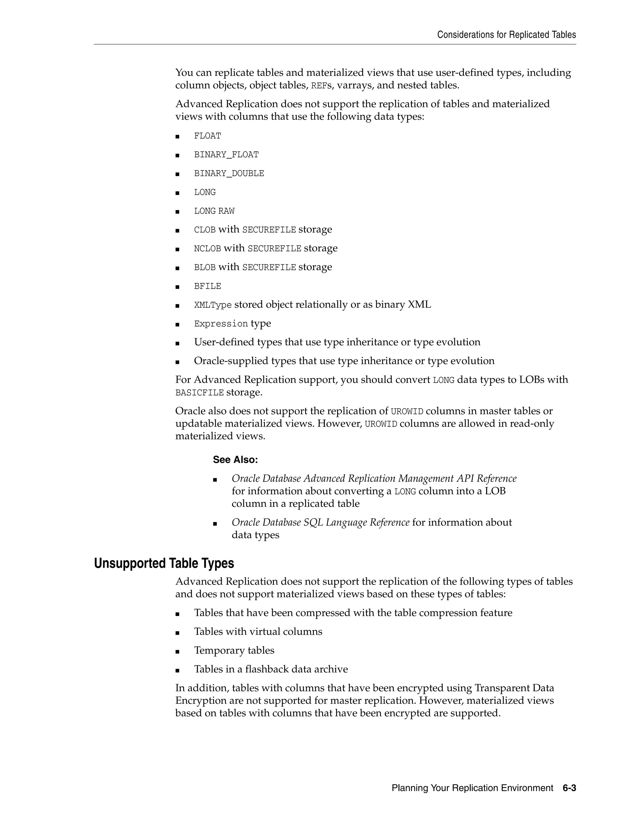 Considerations for Replicated Tables Planning Your Replication Environment 6-3 You can replicate tables and materialized views that use user-defined types, including column objects, object tables, REFs, varrays, and nested tables. Advanced Replication does not support the replication of tables and materialized views with columns that use the following data types: ■ FLOAT ■ BINARY_FLOAT ■ BINARY_DOUBLE ■ LONG ■ LONG RAW ■ CLOB with SECUREFILE storage ■ NCLOB with SECUREFILE storage ■ BLOB with SECUREFILE storage ■ BFILE ■ XMLType stored object relationally or as binary XML ■ Expression type ■ User-defined types that use type inheritance or type evolution ■ Oracle-supplied types that use type inheritance or type evolution For Advanced Replication support, you should convert LONG data types to LOBs with BASICFILE storage. Oracle also does not support the replication of UROWID columns in master tables or updatable materialized views. However, UROWID columns are allowed in read-only materialized views. Unsupported Table Types Advanced Replication does not support the replication of the following types of tables and does not support materialized views based on these types of tables: ■ Tables that have been compressed with the table compression feature ■ Tables with virtual columns ■ Temporary tables ■ Tables in a flashback data archive In addition, tables with columns that have been encrypted using Transparent Data Encryption are not supported for master replication. However, materialized views based on tables with columns that have been encrypted are supported. See Also: ■ Oracle Database Advanced Replication Management API Reference for information about converting a LONG column into a LOB column in a replicated table ■ Oracle Database SQL Language Reference for information about data types 