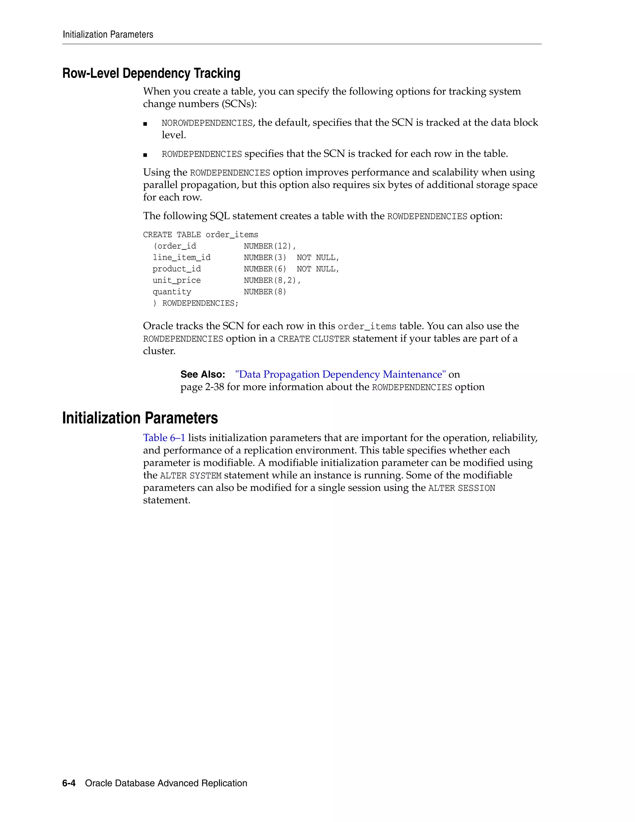 Initialization Parameters 6-4 Oracle Database Advanced Replication Row-Level Dependency Tracking When you create a table, you can specify the following options for tracking system change numbers (SCNs): ■ NOROWDEPENDENCIES, the default, specifies that the SCN is tracked at the data block level. ■ ROWDEPENDENCIES specifies that the SCN is tracked for each row in the table. Using the ROWDEPENDENCIES option improves performance and scalability when using parallel propagation, but this option also requires six bytes of additional storage space for each row. The following SQL statement creates a table with the ROWDEPENDENCIES option: CREATE TABLE order_items (order_id NUMBER(12), line_item_id NUMBER(3) NOT NULL, product_id NUMBER(6) NOT NULL, unit_price NUMBER(8,2), quantity NUMBER(8) ) ROWDEPENDENCIES; Oracle tracks the SCN for each row in this order_items table. You can also use the ROWDEPENDENCIES option in a CREATE CLUSTER statement if your tables are part of a cluster. Initialization Parameters Table 6–1 lists initialization parameters that are important for the operation, reliability, and performance of a replication environment. This table specifies whether each parameter is modifiable. A modifiable initialization parameter can be modified using the ALTER SYSTEM statement while an instance is running. Some of the modifiable parameters can also be modified for a single session using the ALTER SESSION statement. See Also: "Data Propagation Dependency Maintenance" on page 2-38 for more information about the ROWDEPENDENCIES option 