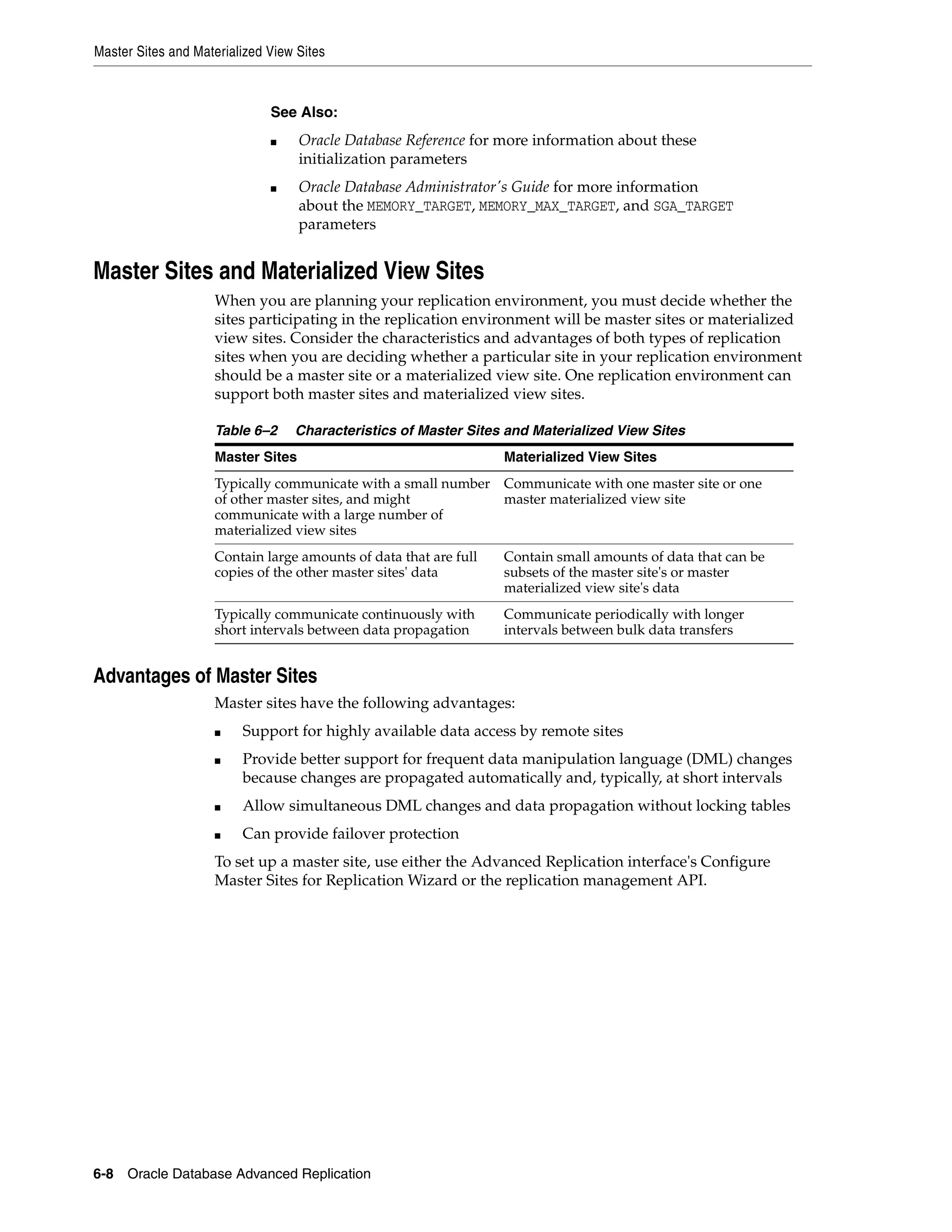 Master Sites and Materialized View Sites 6-8 Oracle Database Advanced Replication Master Sites and Materialized View Sites When you are planning your replication environment, you must decide whether the sites participating in the replication environment will be master sites or materialized view sites. Consider the characteristics and advantages of both types of replication sites when you are deciding whether a particular site in your replication environment should be a master site or a materialized view site. One replication environment can support both master sites and materialized view sites. Advantages of Master Sites Master sites have the following advantages: ■ Support for highly available data access by remote sites ■ Provide better support for frequent data manipulation language (DML) changes because changes are propagated automatically and, typically, at short intervals ■ Allow simultaneous DML changes and data propagation without locking tables ■ Can provide failover protection To set up a master site, use either the Advanced Replication interface's Configure Master Sites for Replication Wizard or the replication management API. See Also: ■ Oracle Database Reference for more information about these initialization parameters ■ Oracle Database Administrator's Guide for more information about the MEMORY_TARGET, MEMORY_MAX_TARGET, and SGA_TARGET parameters Table 6–2 Characteristics of Master Sites and Materialized View Sites Master Sites Materialized View Sites Typically communicate with a small number of other master sites, and might communicate with a large number of materialized view sites Communicate with one master site or one master materialized view site Contain large amounts of data that are full copies of the other master sites' data Contain small amounts of data that can be subsets of the master site's or master materialized view site's data Typically communicate continuously with short intervals between data propagation Communicate periodically with longer intervals between bulk data transfers 