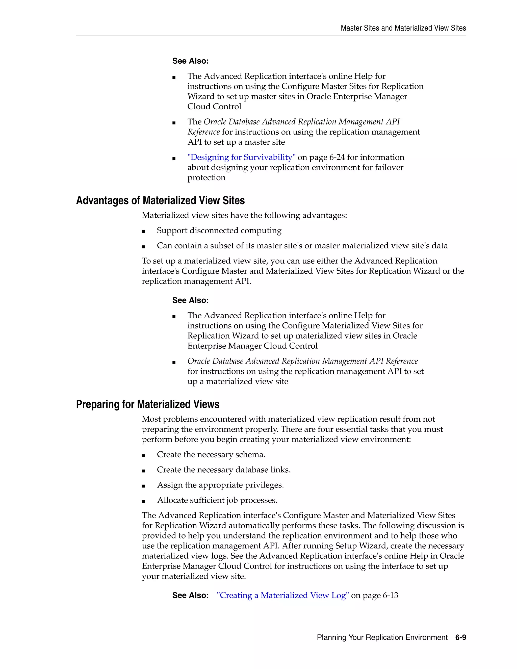 Master Sites and Materialized View Sites Planning Your Replication Environment 6-9 Advantages of Materialized View Sites Materialized view sites have the following advantages: ■ Support disconnected computing ■ Can contain a subset of its master site's or master materialized view site's data To set up a materialized view site, you can use either the Advanced Replication interface's Configure Master and Materialized View Sites for Replication Wizard or the replication management API. Preparing for Materialized Views Most problems encountered with materialized view replication result from not preparing the environment properly. There are four essential tasks that you must perform before you begin creating your materialized view environment: ■ Create the necessary schema. ■ Create the necessary database links. ■ Assign the appropriate privileges. ■ Allocate sufficient job processes. The Advanced Replication interface's Configure Master and Materialized View Sites for Replication Wizard automatically performs these tasks. The following discussion is provided to help you understand the replication environment and to help those who use the replication management API. After running Setup Wizard, create the necessary materialized view logs. See the Advanced Replication interface's online Help in Oracle Enterprise Manager Cloud Control for instructions on using the interface to set up your materialized view site. See Also: ■ The Advanced Replication interface's online Help for instructions on using the Configure Master Sites for Replication Wizard to set up master sites in Oracle Enterprise Manager Cloud Control ■ The Oracle Database Advanced Replication Management API Reference for instructions on using the replication management API to set up a master site ■ "Designing for Survivability" on page 6-24 for information about designing your replication environment for failover protection See Also: ■ The Advanced Replication interface's online Help for instructions on using the Configure Materialized View Sites for Replication Wizard to set up materialized view sites in Oracle Enterprise Manager Cloud Control ■ Oracle Database Advanced Replication Management API Reference for instructions on using the replication management API to set up a materialized view site See Also: "Creating a Materialized View Log" on page 6-13 