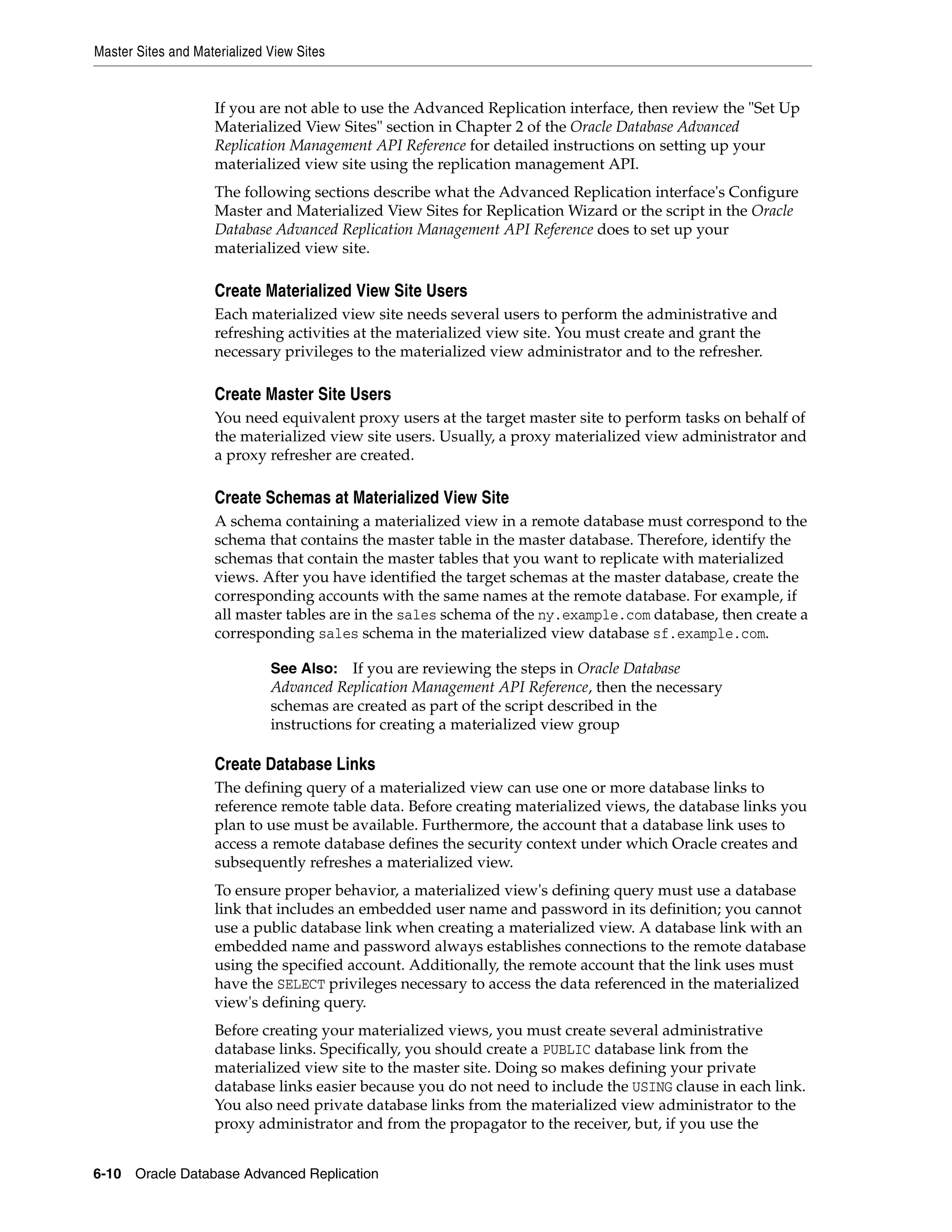 Master Sites and Materialized View Sites 6-10 Oracle Database Advanced Replication If you are not able to use the Advanced Replication interface, then review the "Set Up Materialized View Sites" section in Chapter 2 of the Oracle Database Advanced Replication Management API Reference for detailed instructions on setting up your materialized view site using the replication management API. The following sections describe what the Advanced Replication interface's Configure Master and Materialized View Sites for Replication Wizard or the script in the Oracle Database Advanced Replication Management API Reference does to set up your materialized view site. Create Materialized View Site Users Each materialized view site needs several users to perform the administrative and refreshing activities at the materialized view site. You must create and grant the necessary privileges to the materialized view administrator and to the refresher. Create Master Site Users You need equivalent proxy users at the target master site to perform tasks on behalf of the materialized view site users. Usually, a proxy materialized view administrator and a proxy refresher are created. Create Schemas at Materialized View Site A schema containing a materialized view in a remote database must correspond to the schema that contains the master table in the master database. Therefore, identify the schemas that contain the master tables that you want to replicate with materialized views. After you have identified the target schemas at the master database, create the corresponding accounts with the same names at the remote database. For example, if all master tables are in the sales schema of the ny.example.com database, then create a corresponding sales schema in the materialized view database sf.example.com. Create Database Links The defining query of a materialized view can use one or more database links to reference remote table data. Before creating materialized views, the database links you plan to use must be available. Furthermore, the account that a database link uses to access a remote database defines the security context under which Oracle creates and subsequently refreshes a materialized view. To ensure proper behavior, a materialized view's defining query must use a database link that includes an embedded user name and password in its definition; you cannot use a public database link when creating a materialized view. A database link with an embedded name and password always establishes connections to the remote database using the specified account. Additionally, the remote account that the link uses must have the SELECT privileges necessary to access the data referenced in the materialized view's defining query. Before creating your materialized views, you must create several administrative database links. Specifically, you should create a PUBLIC database link from the materialized view site to the master site. Doing so makes defining your private database links easier because you do not need to include the USING clause in each link. You also need private database links from the materialized view administrator to the proxy administrator and from the propagator to the receiver, but, if you use the See Also: If you are reviewing the steps in Oracle Database Advanced Replication Management API Reference, then the necessary schemas are created as part of the script described in the instructions for creating a materialized view group 
