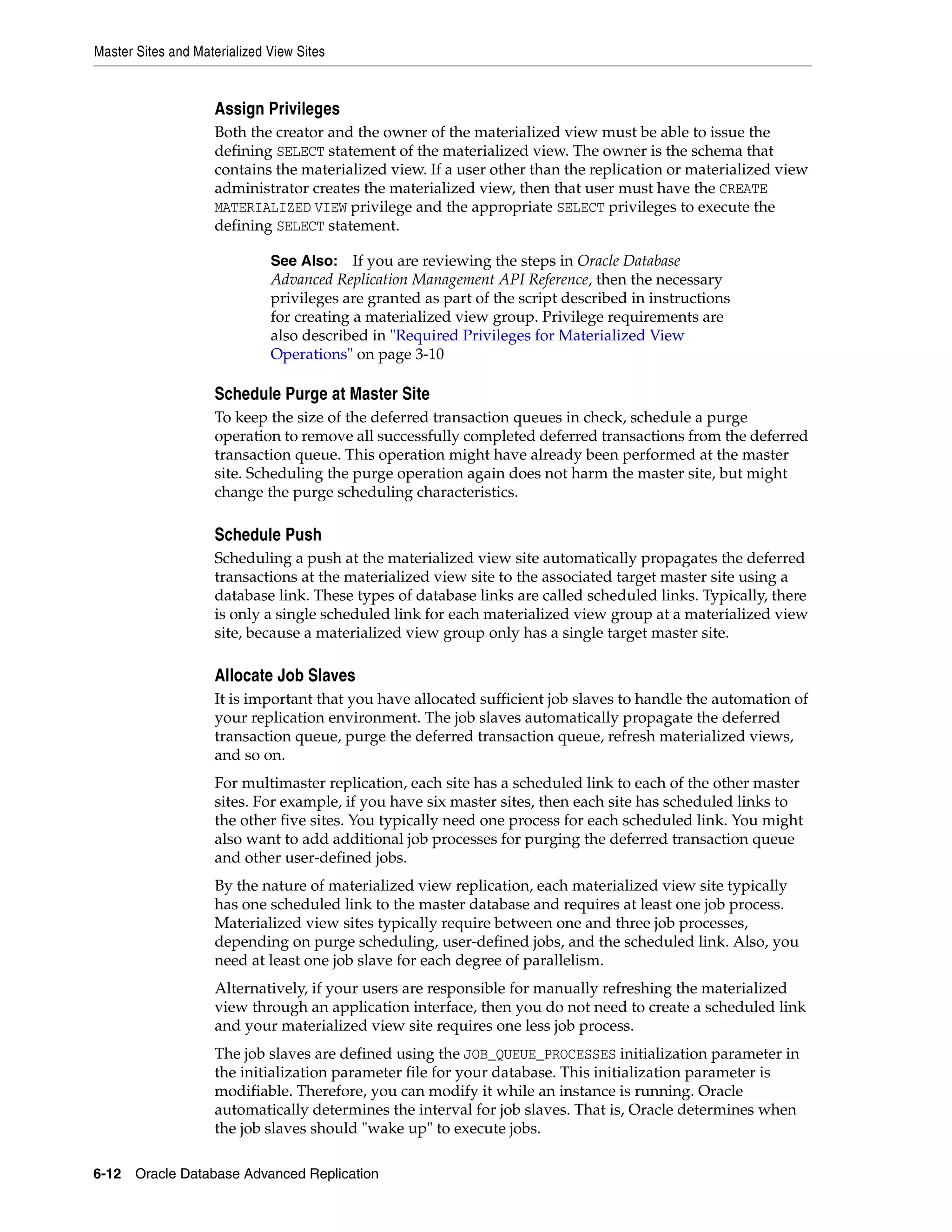 Master Sites and Materialized View Sites 6-12 Oracle Database Advanced Replication Assign Privileges Both the creator and the owner of the materialized view must be able to issue the defining SELECT statement of the materialized view. The owner is the schema that contains the materialized view. If a user other than the replication or materialized view administrator creates the materialized view, then that user must have the CREATE MATERIALIZED VIEW privilege and the appropriate SELECT privileges to execute the defining SELECT statement. Schedule Purge at Master Site To keep the size of the deferred transaction queues in check, schedule a purge operation to remove all successfully completed deferred transactions from the deferred transaction queue. This operation might have already been performed at the master site. Scheduling the purge operation again does not harm the master site, but might change the purge scheduling characteristics. Schedule Push Scheduling a push at the materialized view site automatically propagates the deferred transactions at the materialized view site to the associated target master site using a database link. These types of database links are called scheduled links. Typically, there is only a single scheduled link for each materialized view group at a materialized view site, because a materialized view group only has a single target master site. Allocate Job Slaves It is important that you have allocated sufficient job slaves to handle the automation of your replication environment. The job slaves automatically propagate the deferred transaction queue, purge the deferred transaction queue, refresh materialized views, and so on. For multimaster replication, each site has a scheduled link to each of the other master sites. For example, if you have six master sites, then each site has scheduled links to the other five sites. You typically need one process for each scheduled link. You might also want to add additional job processes for purging the deferred transaction queue and other user-defined jobs. By the nature of materialized view replication, each materialized view site typically has one scheduled link to the master database and requires at least one job process. Materialized view sites typically require between one and three job processes, depending on purge scheduling, user-defined jobs, and the scheduled link. Also, you need at least one job slave for each degree of parallelism. Alternatively, if your users are responsible for manually refreshing the materialized view through an application interface, then you do not need to create a scheduled link and your materialized view site requires one less job process. The job slaves are defined using the JOB_QUEUE_PROCESSES initialization parameter in the initialization parameter file for your database. This initialization parameter is modifiable. Therefore, you can modify it while an instance is running. Oracle automatically determines the interval for job slaves. That is, Oracle determines when the job slaves should "wake up" to execute jobs. See Also: If you are reviewing the steps in Oracle Database Advanced Replication Management API Reference, then the necessary privileges are granted as part of the script described in instructions for creating a materialized view group. Privilege requirements are also described in "Required Privileges for Materialized View Operations" on page 3-10 