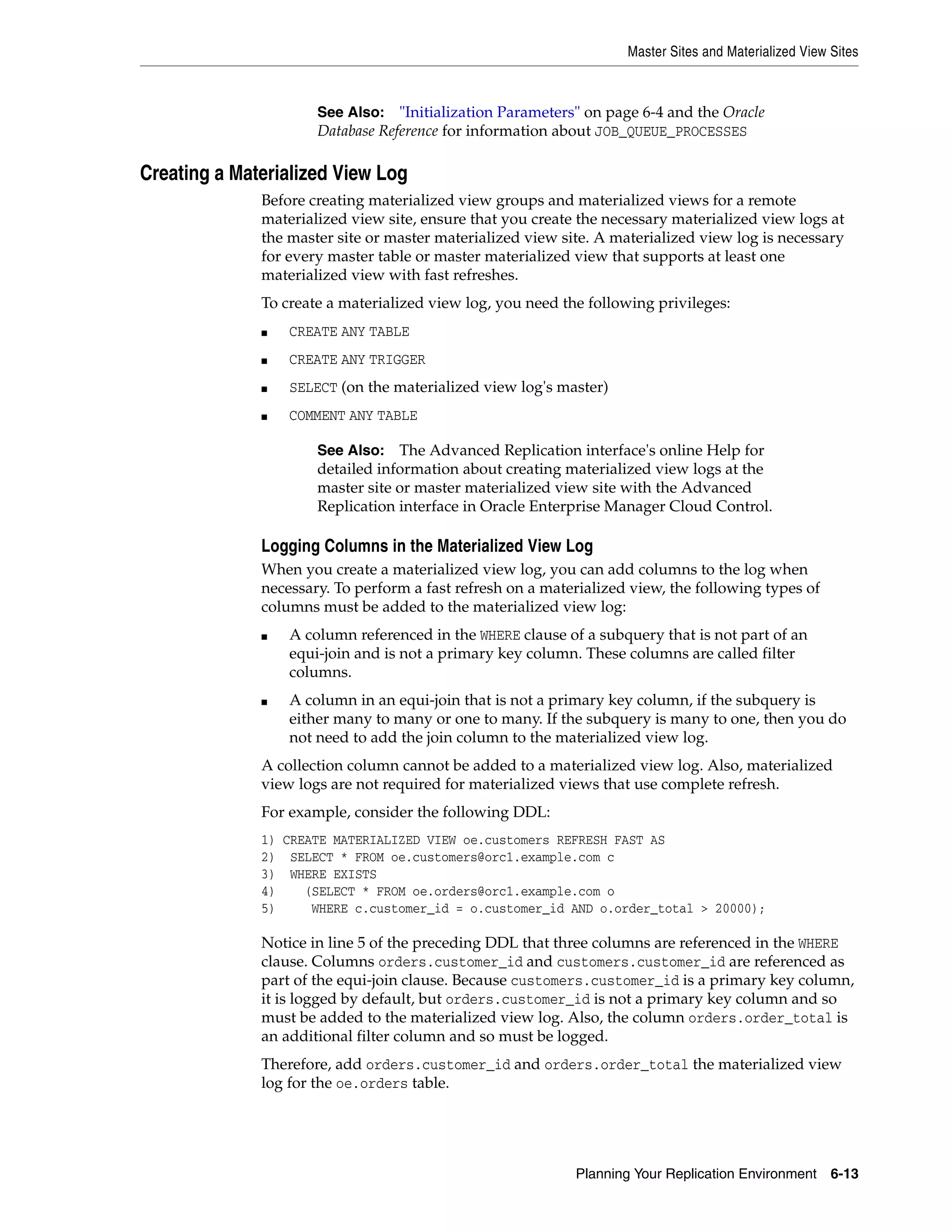 Master Sites and Materialized View Sites Planning Your Replication Environment 6-13 Creating a Materialized View Log Before creating materialized view groups and materialized views for a remote materialized view site, ensure that you create the necessary materialized view logs at the master site or master materialized view site. A materialized view log is necessary for every master table or master materialized view that supports at least one materialized view with fast refreshes. To create a materialized view log, you need the following privileges: ■ CREATE ANY TABLE ■ CREATE ANY TRIGGER ■ SELECT (on the materialized view log's master) ■ COMMENT ANY TABLE Logging Columns in the Materialized View Log When you create a materialized view log, you can add columns to the log when necessary. To perform a fast refresh on a materialized view, the following types of columns must be added to the materialized view log: ■ A column referenced in the WHERE clause of a subquery that is not part of an equi-join and is not a primary key column. These columns are called filter columns. ■ A column in an equi-join that is not a primary key column, if the subquery is either many to many or one to many. If the subquery is many to one, then you do not need to add the join column to the materialized view log. A collection column cannot be added to a materialized view log. Also, materialized view logs are not required for materialized views that use complete refresh. For example, consider the following DDL: 1) CREATE MATERIALIZED VIEW oe.customers REFRESH FAST AS 2) SELECT * FROM oe.customers@orc1.example.com c 3) WHERE EXISTS 4) (SELECT * FROM oe.orders@orc1.example.com o 5) WHERE c.customer_id = o.customer_id AND o.order_total > 20000); Notice in line 5 of the preceding DDL that three columns are referenced in the WHERE clause. Columns orders.customer_id and customers.customer_id are referenced as part of the equi-join clause. Because customers.customer_id is a primary key column, it is logged by default, but orders.customer_id is not a primary key column and so must be added to the materialized view log. Also, the column orders.order_total is an additional filter column and so must be logged. Therefore, add orders.customer_id and orders.order_total the materialized view log for the oe.orders table. See Also: "Initialization Parameters" on page 6-4 and the Oracle Database Reference for information about JOB_QUEUE_PROCESSES See Also: The Advanced Replication interface's online Help for detailed information about creating materialized view logs at the master site or master materialized view site with the Advanced Replication interface in Oracle Enterprise Manager Cloud Control. 