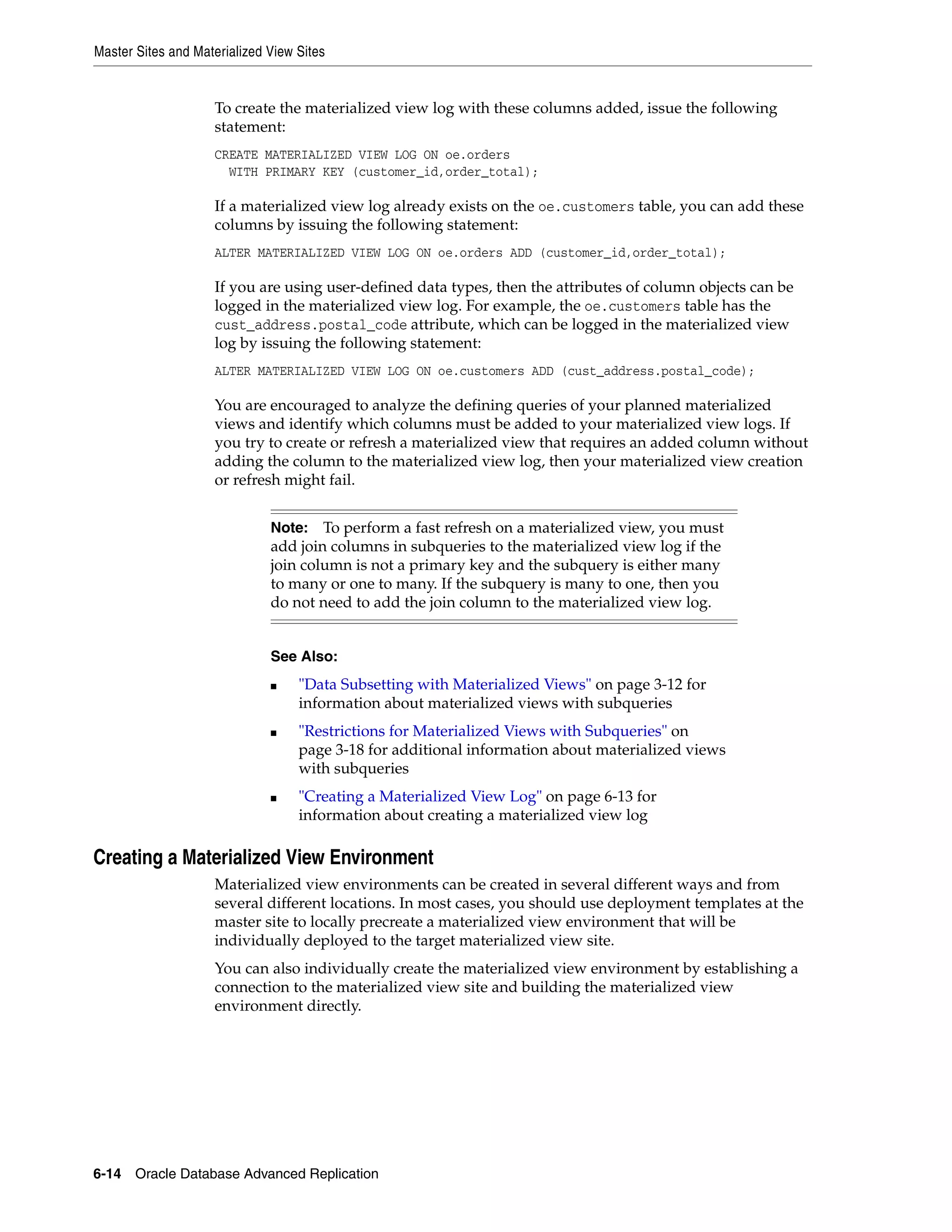 Master Sites and Materialized View Sites 6-14 Oracle Database Advanced Replication To create the materialized view log with these columns added, issue the following statement: CREATE MATERIALIZED VIEW LOG ON oe.orders WITH PRIMARY KEY (customer_id,order_total); If a materialized view log already exists on the oe.customers table, you can add these columns by issuing the following statement: ALTER MATERIALIZED VIEW LOG ON oe.orders ADD (customer_id,order_total); If you are using user-defined data types, then the attributes of column objects can be logged in the materialized view log. For example, the oe.customers table has the cust_address.postal_code attribute, which can be logged in the materialized view log by issuing the following statement: ALTER MATERIALIZED VIEW LOG ON oe.customers ADD (cust_address.postal_code); You are encouraged to analyze the defining queries of your planned materialized views and identify which columns must be added to your materialized view logs. If you try to create or refresh a materialized view that requires an added column without adding the column to the materialized view log, then your materialized view creation or refresh might fail. Creating a Materialized View Environment Materialized view environments can be created in several different ways and from several different locations. In most cases, you should use deployment templates at the master site to locally precreate a materialized view environment that will be individually deployed to the target materialized view site. You can also individually create the materialized view environment by establishing a connection to the materialized view site and building the materialized view environment directly. Note: To perform a fast refresh on a materialized view, you must add join columns in subqueries to the materialized view log if the join column is not a primary key and the subquery is either many to many or one to many. If the subquery is many to one, then you do not need to add the join column to the materialized view log. See Also: ■ "Data Subsetting with Materialized Views" on page 3-12 for information about materialized views with subqueries ■ "Restrictions for Materialized Views with Subqueries" on page 3-18 for additional information about materialized views with subqueries ■ "Creating a Materialized View Log" on page 6-13 for information about creating a materialized view log 