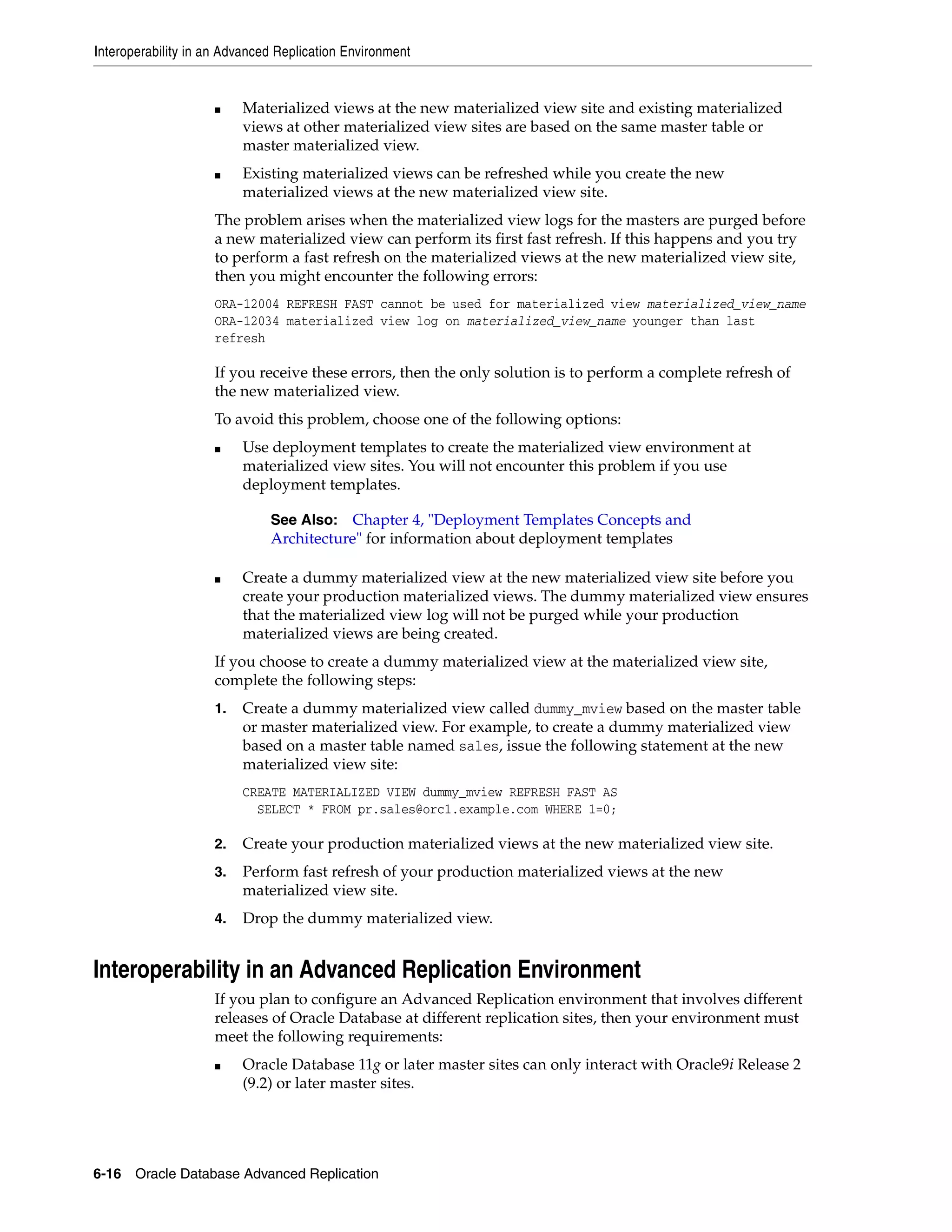 Interoperability in an Advanced Replication Environment 6-16 Oracle Database Advanced Replication ■ Materialized views at the new materialized view site and existing materialized views at other materialized view sites are based on the same master table or master materialized view. ■ Existing materialized views can be refreshed while you create the new materialized views at the new materialized view site. The problem arises when the materialized view logs for the masters are purged before a new materialized view can perform its first fast refresh. If this happens and you try to perform a fast refresh on the materialized views at the new materialized view site, then you might encounter the following errors: ORA-12004 REFRESH FAST cannot be used for materialized view materialized_view_name ORA-12034 materialized view log on materialized_view_name younger than last refresh If you receive these errors, then the only solution is to perform a complete refresh of the new materialized view. To avoid this problem, choose one of the following options: ■ Use deployment templates to create the materialized view environment at materialized view sites. You will not encounter this problem if you use deployment templates. ■ Create a dummy materialized view at the new materialized view site before you create your production materialized views. The dummy materialized view ensures that the materialized view log will not be purged while your production materialized views are being created. If you choose to create a dummy materialized view at the materialized view site, complete the following steps: 1. Create a dummy materialized view called dummy_mview based on the master table or master materialized view. For example, to create a dummy materialized view based on a master table named sales, issue the following statement at the new materialized view site: CREATE MATERIALIZED VIEW dummy_mview REFRESH FAST AS SELECT * FROM pr.sales@orc1.example.com WHERE 1=0; 2. Create your production materialized views at the new materialized view site. 3. Perform fast refresh of your production materialized views at the new materialized view site. 4. Drop the dummy materialized view. Interoperability in an Advanced Replication Environment If you plan to configure an Advanced Replication environment that involves different releases of Oracle Database at different replication sites, then your environment must meet the following requirements: ■ Oracle Database 11g or later master sites can only interact with Oracle9i Release 2 (9.2) or later master sites. See Also: Chapter 4, "Deployment Templates Concepts and Architecture" for information about deployment templates 