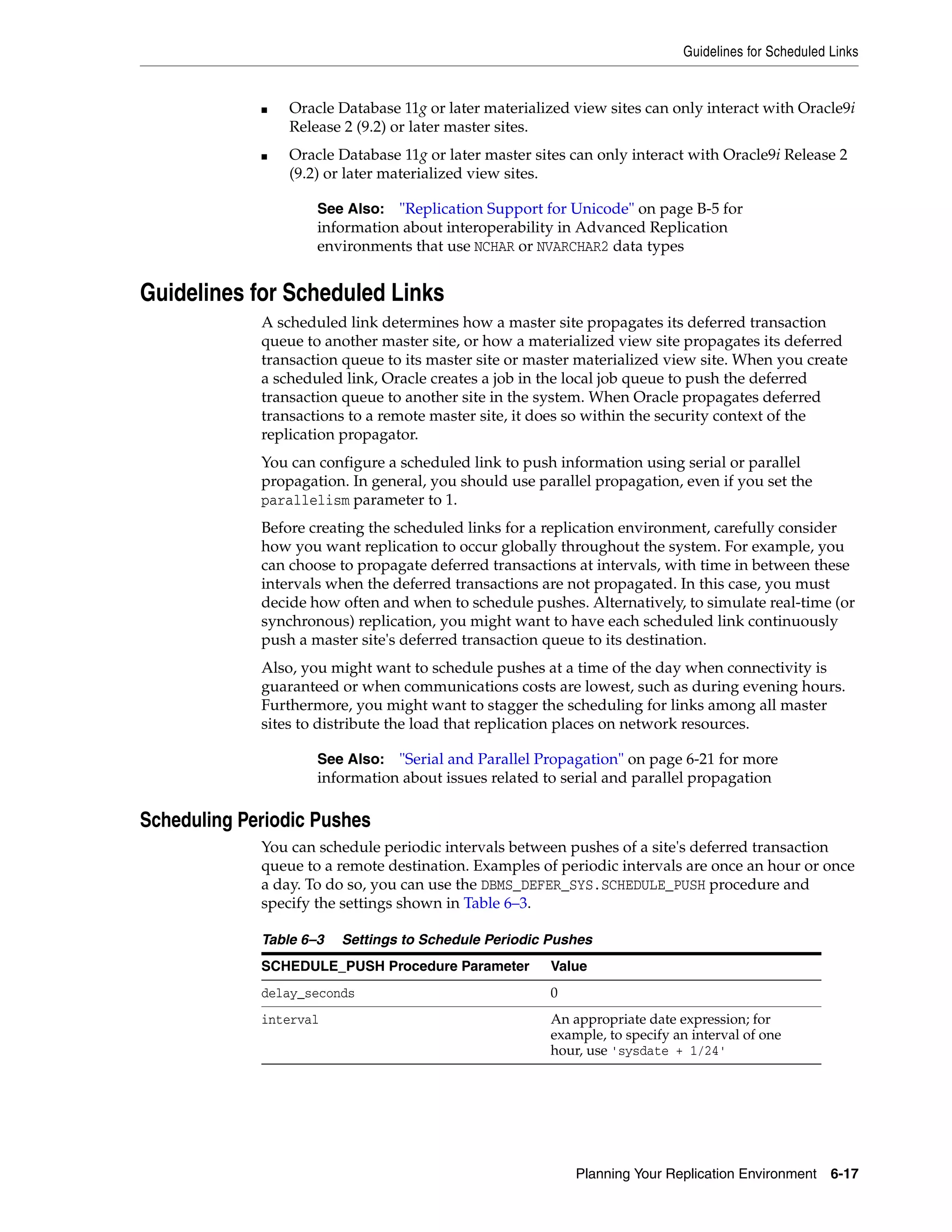 Guidelines for Scheduled Links Planning Your Replication Environment 6-17 ■ Oracle Database 11g or later materialized view sites can only interact with Oracle9i Release 2 (9.2) or later master sites. ■ Oracle Database 11g or later master sites can only interact with Oracle9i Release 2 (9.2) or later materialized view sites. Guidelines for Scheduled Links A scheduled link determines how a master site propagates its deferred transaction queue to another master site, or how a materialized view site propagates its deferred transaction queue to its master site or master materialized view site. When you create a scheduled link, Oracle creates a job in the local job queue to push the deferred transaction queue to another site in the system. When Oracle propagates deferred transactions to a remote master site, it does so within the security context of the replication propagator. You can configure a scheduled link to push information using serial or parallel propagation. In general, you should use parallel propagation, even if you set the parallelism parameter to 1. Before creating the scheduled links for a replication environment, carefully consider how you want replication to occur globally throughout the system. For example, you can choose to propagate deferred transactions at intervals, with time in between these intervals when the deferred transactions are not propagated. In this case, you must decide how often and when to schedule pushes. Alternatively, to simulate real-time (or synchronous) replication, you might want to have each scheduled link continuously push a master site's deferred transaction queue to its destination. Also, you might want to schedule pushes at a time of the day when connectivity is guaranteed or when communications costs are lowest, such as during evening hours. Furthermore, you might want to stagger the scheduling for links among all master sites to distribute the load that replication places on network resources. Scheduling Periodic Pushes You can schedule periodic intervals between pushes of a site's deferred transaction queue to a remote destination. Examples of periodic intervals are once an hour or once a day. To do so, you can use the DBMS_DEFER_SYS.SCHEDULE_PUSH procedure and specify the settings shown in Table 6–3. See Also: "Replication Support for Unicode" on page B-5 for information about interoperability in Advanced Replication environments that use NCHAR or NVARCHAR2 data types See Also: "Serial and Parallel Propagation" on page 6-21 for more information about issues related to serial and parallel propagation Table 6–3 Settings to Schedule Periodic Pushes SCHEDULE_PUSH Procedure Parameter Value delay_seconds 0 interval An appropriate date expression; for example, to specify an interval of one hour, use 'sysdate + 1/24' 