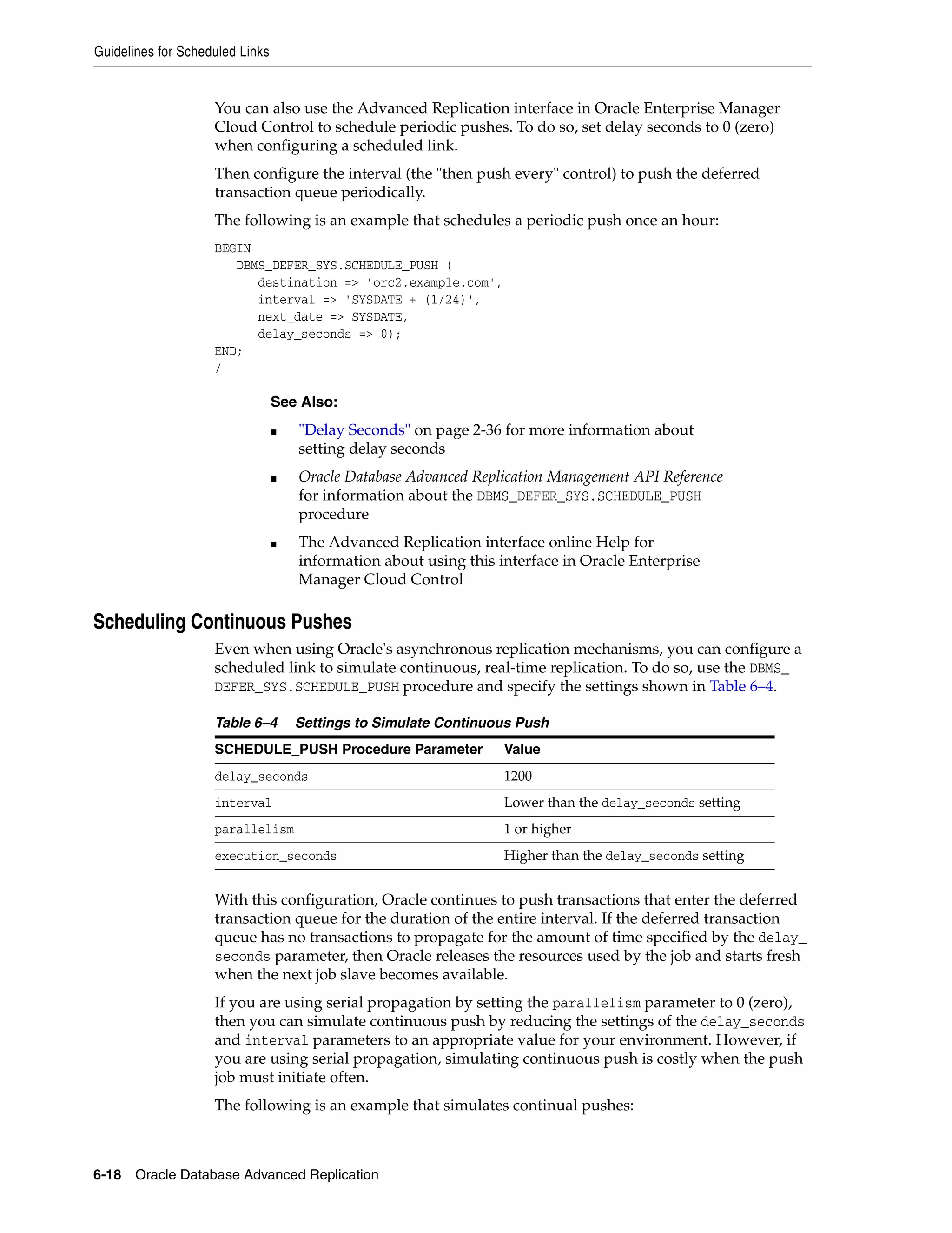 Guidelines for Scheduled Links 6-18 Oracle Database Advanced Replication You can also use the Advanced Replication interface in Oracle Enterprise Manager Cloud Control to schedule periodic pushes. To do so, set delay seconds to 0 (zero) when configuring a scheduled link. Then configure the interval (the "then push every" control) to push the deferred transaction queue periodically. The following is an example that schedules a periodic push once an hour: BEGIN DBMS_DEFER_SYS.SCHEDULE_PUSH ( destination => 'orc2.example.com', interval => 'SYSDATE + (1/24)', next_date => SYSDATE, delay_seconds => 0); END; / Scheduling Continuous Pushes Even when using Oracle's asynchronous replication mechanisms, you can configure a scheduled link to simulate continuous, real-time replication. To do so, use the DBMS_ DEFER_SYS.SCHEDULE_PUSH procedure and specify the settings shown in Table 6–4. With this configuration, Oracle continues to push transactions that enter the deferred transaction queue for the duration of the entire interval. If the deferred transaction queue has no transactions to propagate for the amount of time specified by the delay_ seconds parameter, then Oracle releases the resources used by the job and starts fresh when the next job slave becomes available. If you are using serial propagation by setting the parallelism parameter to 0 (zero), then you can simulate continuous push by reducing the settings of the delay_seconds and interval parameters to an appropriate value for your environment. However, if you are using serial propagation, simulating continuous push is costly when the push job must initiate often. The following is an example that simulates continual pushes: See Also: ■ "Delay Seconds" on page 2-36 for more information about setting delay seconds ■ Oracle Database Advanced Replication Management API Reference for information about the DBMS_DEFER_SYS.SCHEDULE_PUSH procedure ■ The Advanced Replication interface online Help for information about using this interface in Oracle Enterprise Manager Cloud Control Table 6–4 Settings to Simulate Continuous Push SCHEDULE_PUSH Procedure Parameter Value delay_seconds 1200 interval Lower than the delay_seconds setting parallelism 1 or higher execution_seconds Higher than the delay_seconds setting 