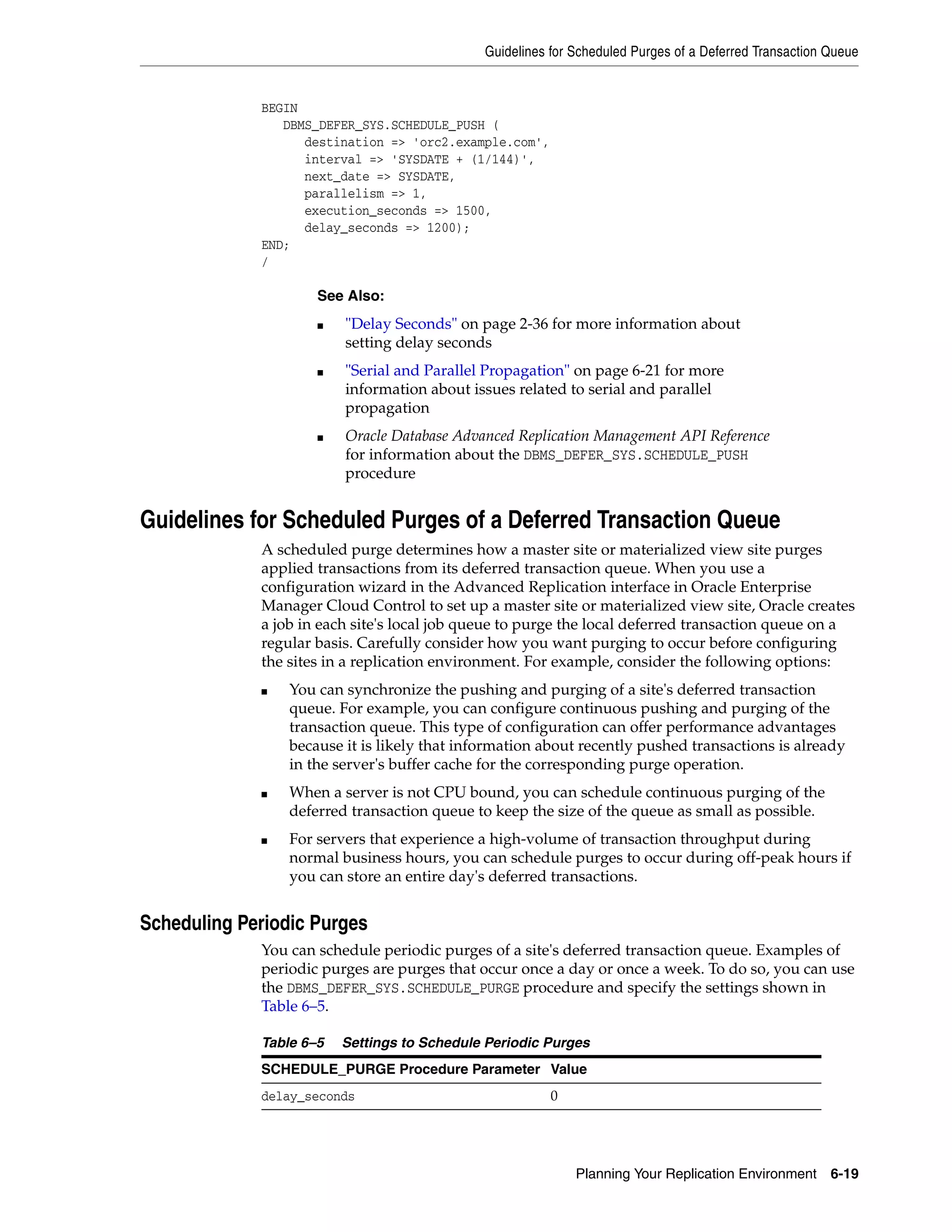 Guidelines for Scheduled Purges of a Deferred Transaction Queue Planning Your Replication Environment 6-19 BEGIN DBMS_DEFER_SYS.SCHEDULE_PUSH ( destination => 'orc2.example.com', interval => 'SYSDATE + (1/144)', next_date => SYSDATE, parallelism => 1, execution_seconds => 1500, delay_seconds => 1200); END; / Guidelines for Scheduled Purges of a Deferred Transaction Queue A scheduled purge determines how a master site or materialized view site purges applied transactions from its deferred transaction queue. When you use a configuration wizard in the Advanced Replication interface in Oracle Enterprise Manager Cloud Control to set up a master site or materialized view site, Oracle creates a job in each site's local job queue to purge the local deferred transaction queue on a regular basis. Carefully consider how you want purging to occur before configuring the sites in a replication environment. For example, consider the following options: ■ You can synchronize the pushing and purging of a site's deferred transaction queue. For example, you can configure continuous pushing and purging of the transaction queue. This type of configuration can offer performance advantages because it is likely that information about recently pushed transactions is already in the server's buffer cache for the corresponding purge operation. ■ When a server is not CPU bound, you can schedule continuous purging of the deferred transaction queue to keep the size of the queue as small as possible. ■ For servers that experience a high-volume of transaction throughput during normal business hours, you can schedule purges to occur during off-peak hours if you can store an entire day's deferred transactions. Scheduling Periodic Purges You can schedule periodic purges of a site's deferred transaction queue. Examples of periodic purges are purges that occur once a day or once a week. To do so, you can use the DBMS_DEFER_SYS.SCHEDULE_PURGE procedure and specify the settings shown in Table 6–5. See Also: ■ "Delay Seconds" on page 2-36 for more information about setting delay seconds ■ "Serial and Parallel Propagation" on page 6-21 for more information about issues related to serial and parallel propagation ■ Oracle Database Advanced Replication Management API Reference for information about the DBMS_DEFER_SYS.SCHEDULE_PUSH procedure Table 6–5 Settings to Schedule Periodic Purges SCHEDULE_PURGE Procedure Parameter Value delay_seconds 0 