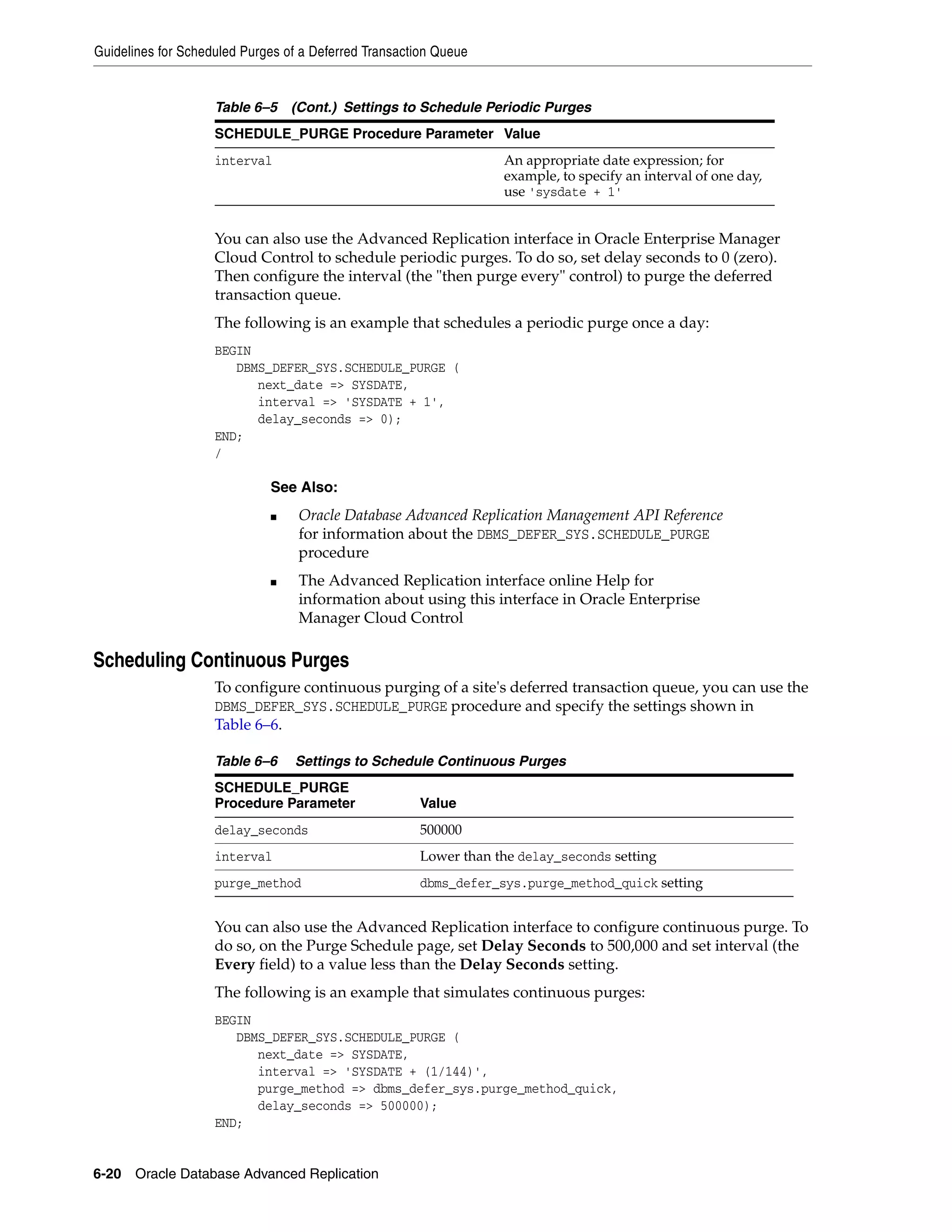 Guidelines for Scheduled Purges of a Deferred Transaction Queue 6-20 Oracle Database Advanced Replication You can also use the Advanced Replication interface in Oracle Enterprise Manager Cloud Control to schedule periodic purges. To do so, set delay seconds to 0 (zero). Then configure the interval (the "then purge every" control) to purge the deferred transaction queue. The following is an example that schedules a periodic purge once a day: BEGIN DBMS_DEFER_SYS.SCHEDULE_PURGE ( next_date => SYSDATE, interval => 'SYSDATE + 1', delay_seconds => 0); END; / Scheduling Continuous Purges To configure continuous purging of a site's deferred transaction queue, you can use the DBMS_DEFER_SYS.SCHEDULE_PURGE procedure and specify the settings shown in Table 6–6. You can also use the Advanced Replication interface to configure continuous purge. To do so, on the Purge Schedule page, set Delay Seconds to 500,000 and set interval (the Every field) to a value less than the Delay Seconds setting. The following is an example that simulates continuous purges: BEGIN DBMS_DEFER_SYS.SCHEDULE_PURGE ( next_date => SYSDATE, interval => 'SYSDATE + (1/144)', purge_method => dbms_defer_sys.purge_method_quick, delay_seconds => 500000); END; interval An appropriate date expression; for example, to specify an interval of one day, use 'sysdate + 1' See Also: ■ Oracle Database Advanced Replication Management API Reference for information about the DBMS_DEFER_SYS.SCHEDULE_PURGE procedure ■ The Advanced Replication interface online Help for information about using this interface in Oracle Enterprise Manager Cloud Control Table 6–6 Settings to Schedule Continuous Purges SCHEDULE_PURGE Procedure Parameter Value delay_seconds 500000 interval Lower than the delay_seconds setting purge_method dbms_defer_sys.purge_method_quick setting Table 6–5 (Cont.) Settings to Schedule Periodic Purges SCHEDULE_PURGE Procedure Parameter Value 