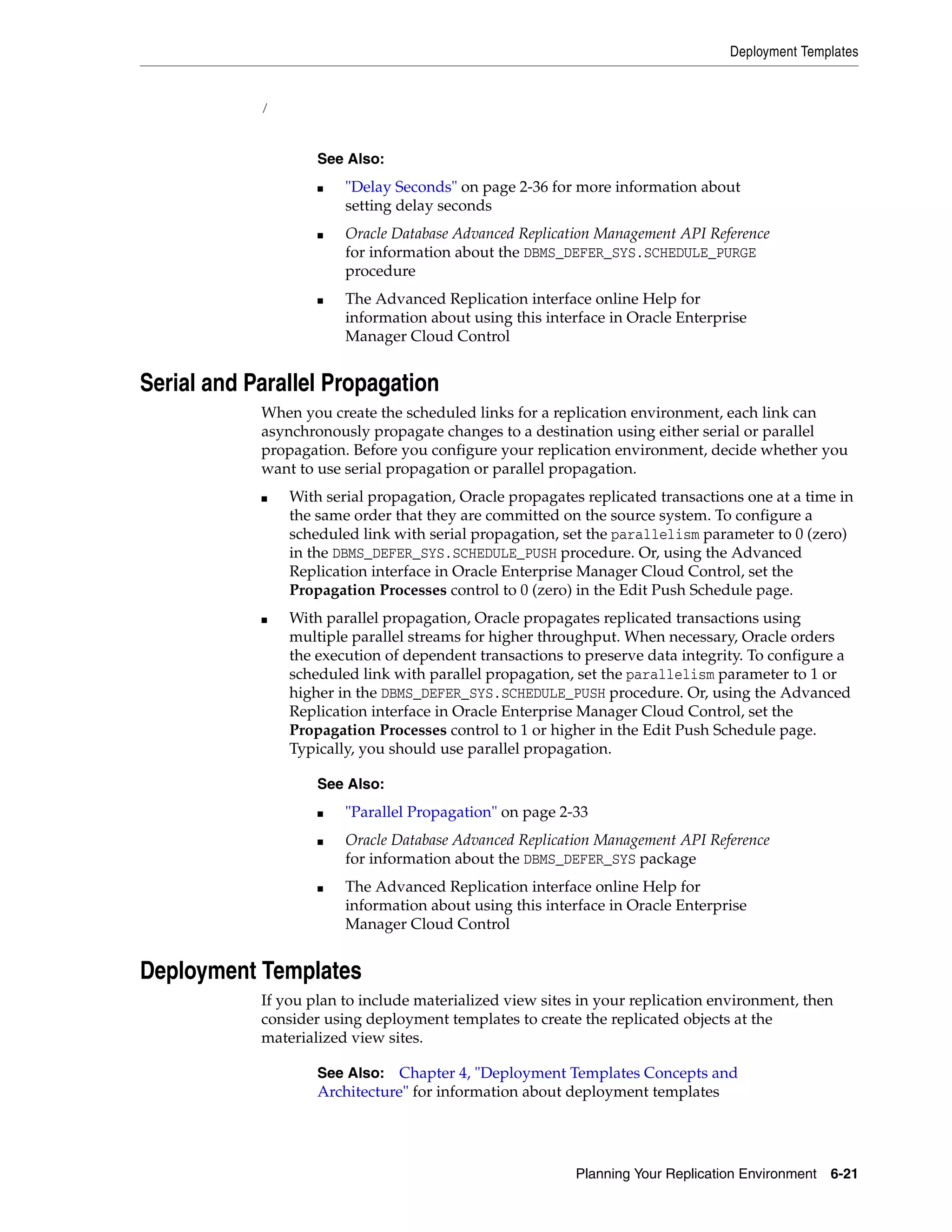Deployment Templates Planning Your Replication Environment 6-21 / Serial and Parallel Propagation When you create the scheduled links for a replication environment, each link can asynchronously propagate changes to a destination using either serial or parallel propagation. Before you configure your replication environment, decide whether you want to use serial propagation or parallel propagation. ■ With serial propagation, Oracle propagates replicated transactions one at a time in the same order that they are committed on the source system. To configure a scheduled link with serial propagation, set the parallelism parameter to 0 (zero) in the DBMS_DEFER_SYS.SCHEDULE_PUSH procedure. Or, using the Advanced Replication interface in Oracle Enterprise Manager Cloud Control, set the Propagation Processes control to 0 (zero) in the Edit Push Schedule page. ■ With parallel propagation, Oracle propagates replicated transactions using multiple parallel streams for higher throughput. When necessary, Oracle orders the execution of dependent transactions to preserve data integrity. To configure a scheduled link with parallel propagation, set the parallelism parameter to 1 or higher in the DBMS_DEFER_SYS.SCHEDULE_PUSH procedure. Or, using the Advanced Replication interface in Oracle Enterprise Manager Cloud Control, set the Propagation Processes control to 1 or higher in the Edit Push Schedule page. Typically, you should use parallel propagation. Deployment Templates If you plan to include materialized view sites in your replication environment, then consider using deployment templates to create the replicated objects at the materialized view sites. See Also: ■ "Delay Seconds" on page 2-36 for more information about setting delay seconds ■ Oracle Database Advanced Replication Management API Reference for information about the DBMS_DEFER_SYS.SCHEDULE_PURGE procedure ■ The Advanced Replication interface online Help for information about using this interface in Oracle Enterprise Manager Cloud Control See Also: ■ "Parallel Propagation" on page 2-33 ■ Oracle Database Advanced Replication Management API Reference for information about the DBMS_DEFER_SYS package ■ The Advanced Replication interface online Help for information about using this interface in Oracle Enterprise Manager Cloud Control See Also: Chapter 4, "Deployment Templates Concepts and Architecture" for information about deployment templates 