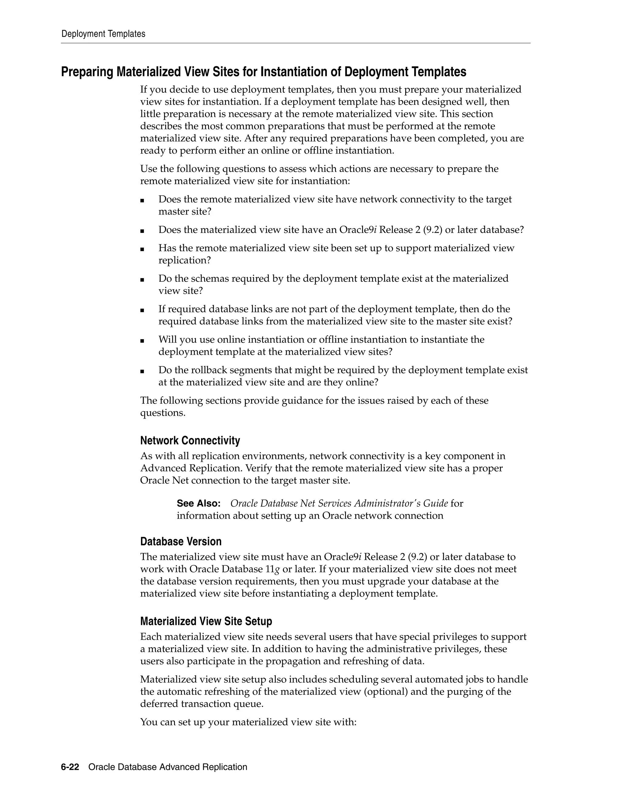 Deployment Templates 6-22 Oracle Database Advanced Replication Preparing Materialized View Sites for Instantiation of Deployment Templates If you decide to use deployment templates, then you must prepare your materialized view sites for instantiation. If a deployment template has been designed well, then little preparation is necessary at the remote materialized view site. This section describes the most common preparations that must be performed at the remote materialized view site. After any required preparations have been completed, you are ready to perform either an online or offline instantiation. Use the following questions to assess which actions are necessary to prepare the remote materialized view site for instantiation: ■ Does the remote materialized view site have network connectivity to the target master site? ■ Does the materialized view site have an Oracle9i Release 2 (9.2) or later database? ■ Has the remote materialized view site been set up to support materialized view replication? ■ Do the schemas required by the deployment template exist at the materialized view site? ■ If required database links are not part of the deployment template, then do the required database links from the materialized view site to the master site exist? ■ Will you use online instantiation or offline instantiation to instantiate the deployment template at the materialized view sites? ■ Do the rollback segments that might be required by the deployment template exist at the materialized view site and are they online? The following sections provide guidance for the issues raised by each of these questions. Network Connectivity As with all replication environments, network connectivity is a key component in Advanced Replication. Verify that the remote materialized view site has a proper Oracle Net connection to the target master site. Database Version The materialized view site must have an Oracle9i Release 2 (9.2) or later database to work with Oracle Database 11g or later. If your materialized view site does not meet the database version requirements, then you must upgrade your database at the materialized view site before instantiating a deployment template. Materialized View Site Setup Each materialized view site needs several users that have special privileges to support a materialized view site. In addition to having the administrative privileges, these users also participate in the propagation and refreshing of data. Materialized view site setup also includes scheduling several automated jobs to handle the automatic refreshing of the materialized view (optional) and the purging of the deferred transaction queue. You can set up your materialized view site with: See Also: Oracle Database Net Services Administrator's Guide for information about setting up an Oracle network connection 