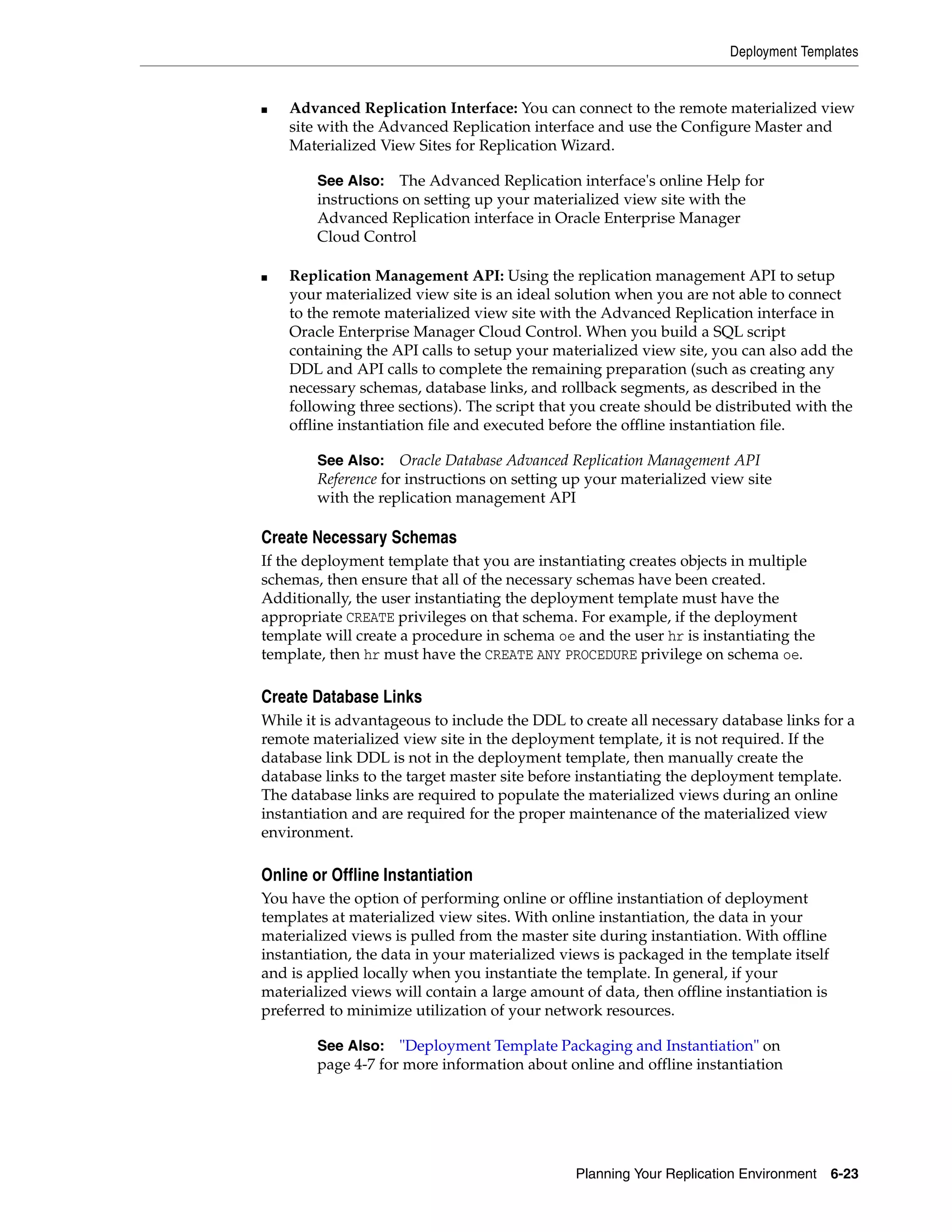 Deployment Templates Planning Your Replication Environment 6-23 ■ Advanced Replication Interface: You can connect to the remote materialized view site with the Advanced Replication interface and use the Configure Master and Materialized View Sites for Replication Wizard. ■ Replication Management API: Using the replication management API to setup your materialized view site is an ideal solution when you are not able to connect to the remote materialized view site with the Advanced Replication interface in Oracle Enterprise Manager Cloud Control. When you build a SQL script containing the API calls to setup your materialized view site, you can also add the DDL and API calls to complete the remaining preparation (such as creating any necessary schemas, database links, and rollback segments, as described in the following three sections). The script that you create should be distributed with the offline instantiation file and executed before the offline instantiation file. Create Necessary Schemas If the deployment template that you are instantiating creates objects in multiple schemas, then ensure that all of the necessary schemas have been created. Additionally, the user instantiating the deployment template must have the appropriate CREATE privileges on that schema. For example, if the deployment template will create a procedure in schema oe and the user hr is instantiating the template, then hr must have the CREATE ANY PROCEDURE privilege on schema oe. Create Database Links While it is advantageous to include the DDL to create all necessary database links for a remote materialized view site in the deployment template, it is not required. If the database link DDL is not in the deployment template, then manually create the database links to the target master site before instantiating the deployment template. The database links are required to populate the materialized views during an online instantiation and are required for the proper maintenance of the materialized view environment. Online or Offline Instantiation You have the option of performing online or offline instantiation of deployment templates at materialized view sites. With online instantiation, the data in your materialized views is pulled from the master site during instantiation. With offline instantiation, the data in your materialized views is packaged in the template itself and is applied locally when you instantiate the template. In general, if your materialized views will contain a large amount of data, then offline instantiation is preferred to minimize utilization of your network resources. See Also: The Advanced Replication interface's online Help for instructions on setting up your materialized view site with the Advanced Replication interface in Oracle Enterprise Manager Cloud Control See Also: Oracle Database Advanced Replication Management API Reference for instructions on setting up your materialized view site with the replication management API See Also: "Deployment Template Packaging and Instantiation" on page 4-7 for more information about online and offline instantiation 