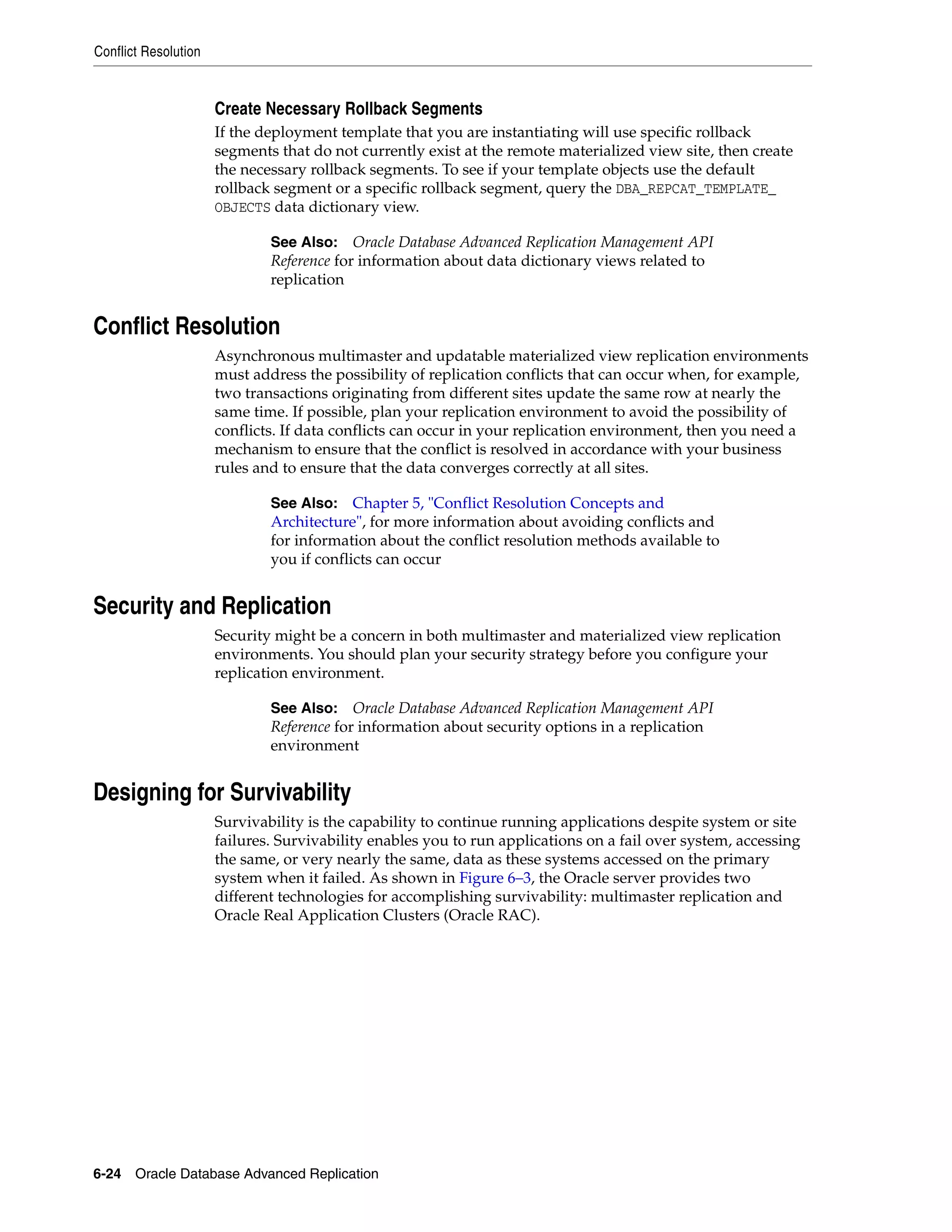 Conflict Resolution 6-24 Oracle Database Advanced Replication Create Necessary Rollback Segments If the deployment template that you are instantiating will use specific rollback segments that do not currently exist at the remote materialized view site, then create the necessary rollback segments. To see if your template objects use the default rollback segment or a specific rollback segment, query the DBA_REPCAT_TEMPLATE_ OBJECTS data dictionary view. Conflict Resolution Asynchronous multimaster and updatable materialized view replication environments must address the possibility of replication conflicts that can occur when, for example, two transactions originating from different sites update the same row at nearly the same time. If possible, plan your replication environment to avoid the possibility of conflicts. If data conflicts can occur in your replication environment, then you need a mechanism to ensure that the conflict is resolved in accordance with your business rules and to ensure that the data converges correctly at all sites. Security and Replication Security might be a concern in both multimaster and materialized view replication environments. You should plan your security strategy before you configure your replication environment. Designing for Survivability Survivability is the capability to continue running applications despite system or site failures. Survivability enables you to run applications on a fail over system, accessing the same, or very nearly the same, data as these systems accessed on the primary system when it failed. As shown in Figure 6–3, the Oracle server provides two different technologies for accomplishing survivability: multimaster replication and Oracle Real Application Clusters (Oracle RAC). See Also: Oracle Database Advanced Replication Management API Reference for information about data dictionary views related to replication See Also: Chapter 5, "Conflict Resolution Concepts and Architecture", for more information about avoiding conflicts and for information about the conflict resolution methods available to you if conflicts can occur See Also: Oracle Database Advanced Replication Management API Reference for information about security options in a replication environment 