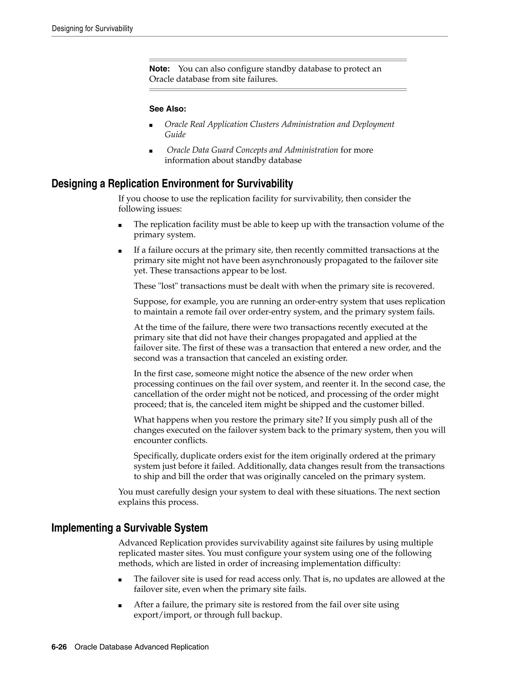 Designing for Survivability 6-26 Oracle Database Advanced Replication Designing a Replication Environment for Survivability If you choose to use the replication facility for survivability, then consider the following issues: ■ The replication facility must be able to keep up with the transaction volume of the primary system. ■ If a failure occurs at the primary site, then recently committed transactions at the primary site might not have been asynchronously propagated to the failover site yet. These transactions appear to be lost. These "lost" transactions must be dealt with when the primary site is recovered. Suppose, for example, you are running an order-entry system that uses replication to maintain a remote fail over order-entry system, and the primary system fails. At the time of the failure, there were two transactions recently executed at the primary site that did not have their changes propagated and applied at the failover site. The first of these was a transaction that entered a new order, and the second was a transaction that canceled an existing order. In the first case, someone might notice the absence of the new order when processing continues on the fail over system, and reenter it. In the second case, the cancellation of the order might not be noticed, and processing of the order might proceed; that is, the canceled item might be shipped and the customer billed. What happens when you restore the primary site? If you simply push all of the changes executed on the failover system back to the primary system, then you will encounter conflicts. Specifically, duplicate orders exist for the item originally ordered at the primary system just before it failed. Additionally, data changes result from the transactions to ship and bill the order that was originally canceled on the primary system. You must carefully design your system to deal with these situations. The next section explains this process. Implementing a Survivable System Advanced Replication provides survivability against site failures by using multiple replicated master sites. You must configure your system using one of the following methods, which are listed in order of increasing implementation difficulty: ■ The failover site is used for read access only. That is, no updates are allowed at the failover site, even when the primary site fails. ■ After a failure, the primary site is restored from the fail over site using export/import, or through full backup. Note: You can also configure standby database to protect an Oracle database from site failures. See Also: ■ Oracle Real Application Clusters Administration and Deployment Guide ■ Oracle Data Guard Concepts and Administration for more information about standby database 