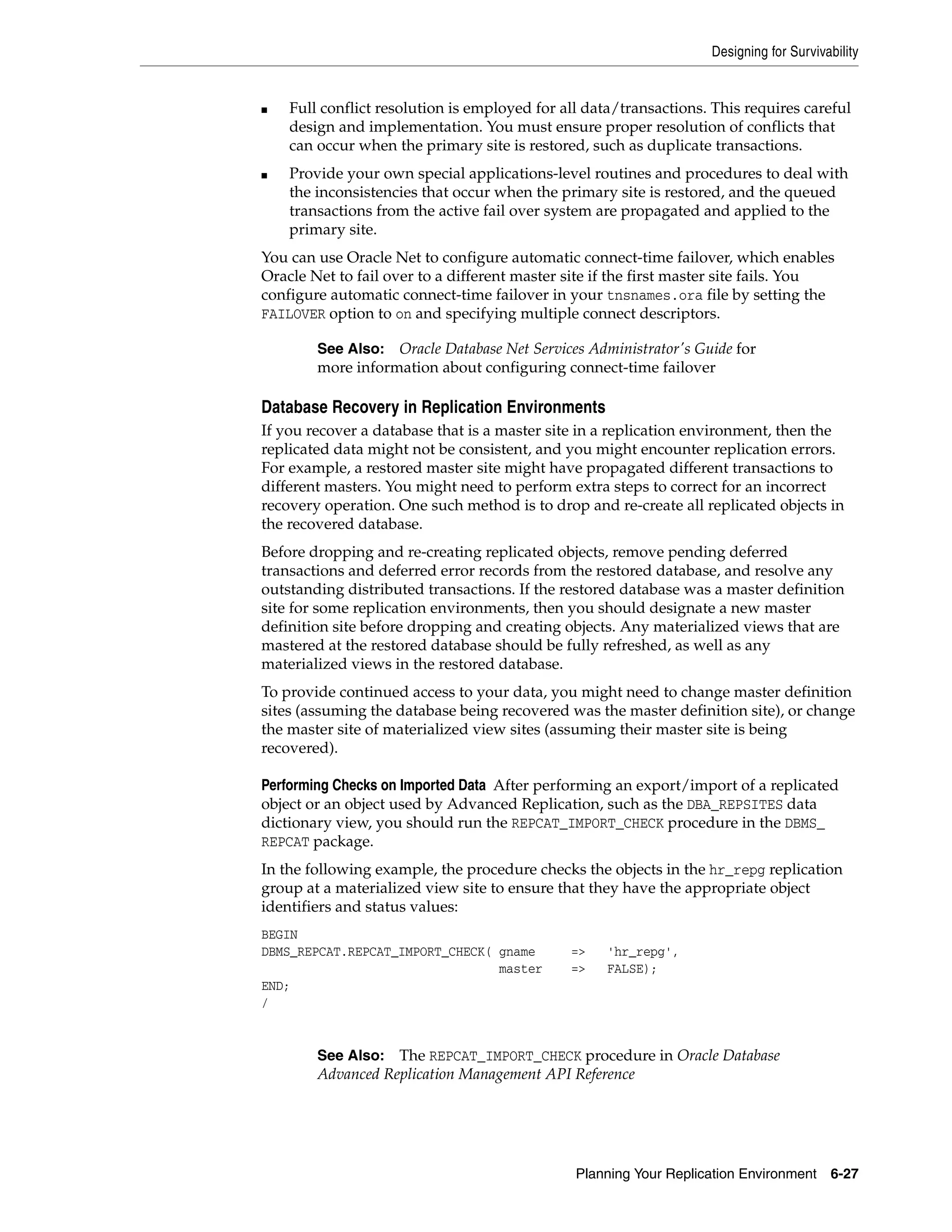 Designing for Survivability Planning Your Replication Environment 6-27 ■ Full conflict resolution is employed for all data/transactions. This requires careful design and implementation. You must ensure proper resolution of conflicts that can occur when the primary site is restored, such as duplicate transactions. ■ Provide your own special applications-level routines and procedures to deal with the inconsistencies that occur when the primary site is restored, and the queued transactions from the active fail over system are propagated and applied to the primary site. You can use Oracle Net to configure automatic connect-time failover, which enables Oracle Net to fail over to a different master site if the first master site fails. You configure automatic connect-time failover in your tnsnames.ora file by setting the FAILOVER option to on and specifying multiple connect descriptors. Database Recovery in Replication Environments If you recover a database that is a master site in a replication environment, then the replicated data might not be consistent, and you might encounter replication errors. For example, a restored master site might have propagated different transactions to different masters. You might need to perform extra steps to correct for an incorrect recovery operation. One such method is to drop and re-create all replicated objects in the recovered database. Before dropping and re-creating replicated objects, remove pending deferred transactions and deferred error records from the restored database, and resolve any outstanding distributed transactions. If the restored database was a master definition site for some replication environments, then you should designate a new master definition site before dropping and creating objects. Any materialized views that are mastered at the restored database should be fully refreshed, as well as any materialized views in the restored database. To provide continued access to your data, you might need to change master definition sites (assuming the database being recovered was the master definition site), or change the master site of materialized view sites (assuming their master site is being recovered). Performing Checks on Imported Data After performing an export/import of a replicated object or an object used by Advanced Replication, such as the DBA_REPSITES data dictionary view, you should run the REPCAT_IMPORT_CHECK procedure in the DBMS_ REPCAT package. In the following example, the procedure checks the objects in the hr_repg replication group at a materialized view site to ensure that they have the appropriate object identifiers and status values: BEGIN DBMS_REPCAT.REPCAT_IMPORT_CHECK( gname => 'hr_repg', master => FALSE); END; / See Also: Oracle Database Net Services Administrator's Guide for more information about configuring connect-time failover See Also: The REPCAT_IMPORT_CHECK procedure in Oracle Database Advanced Replication Management API Reference 