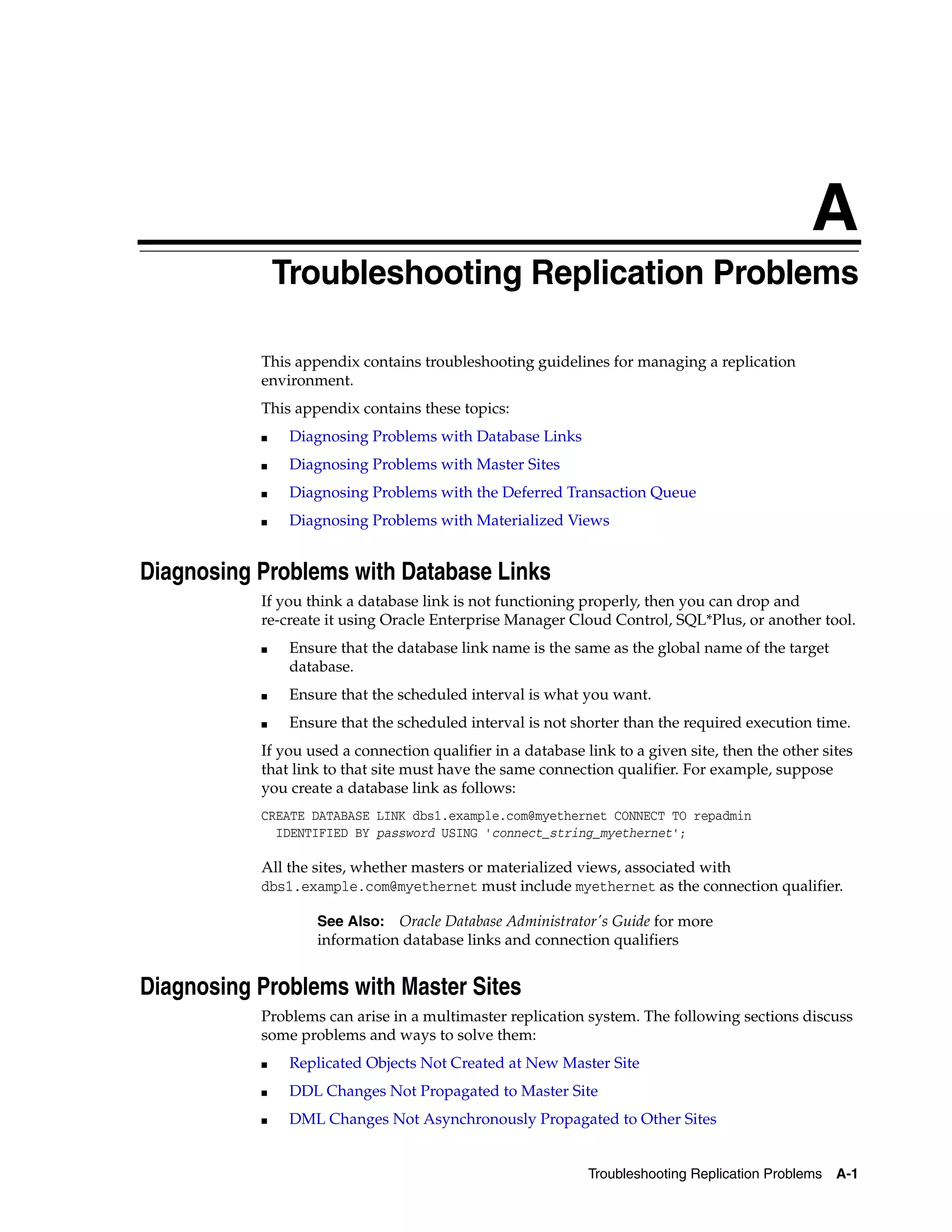 A Troubleshooting Replication Problems A-1 A Troubleshooting Replication Problems This appendix contains troubleshooting guidelines for managing a replication environment. This appendix contains these topics: ■ Diagnosing Problems with Database Links ■ Diagnosing Problems with Master Sites ■ Diagnosing Problems with the Deferred Transaction Queue ■ Diagnosing Problems with Materialized Views Diagnosing Problems with Database Links If you think a database link is not functioning properly, then you can drop and re-create it using Oracle Enterprise Manager Cloud Control, SQL*Plus, or another tool. ■ Ensure that the database link name is the same as the global name of the target database. ■ Ensure that the scheduled interval is what you want. ■ Ensure that the scheduled interval is not shorter than the required execution time. If you used a connection qualifier in a database link to a given site, then the other sites that link to that site must have the same connection qualifier. For example, suppose you create a database link as follows: CREATE DATABASE LINK dbs1.example.com@myethernet CONNECT TO repadmin IDENTIFIED BY password USING 'connect_string_myethernet'; All the sites, whether masters or materialized views, associated with dbs1.example.com@myethernet must include myethernet as the connection qualifier. Diagnosing Problems with Master Sites Problems can arise in a multimaster replication system. The following sections discuss some problems and ways to solve them: ■ Replicated Objects Not Created at New Master Site ■ DDL Changes Not Propagated to Master Site ■ DML Changes Not Asynchronously Propagated to Other Sites See Also: Oracle Database Administrator's Guide for more information database links and connection qualifiers 