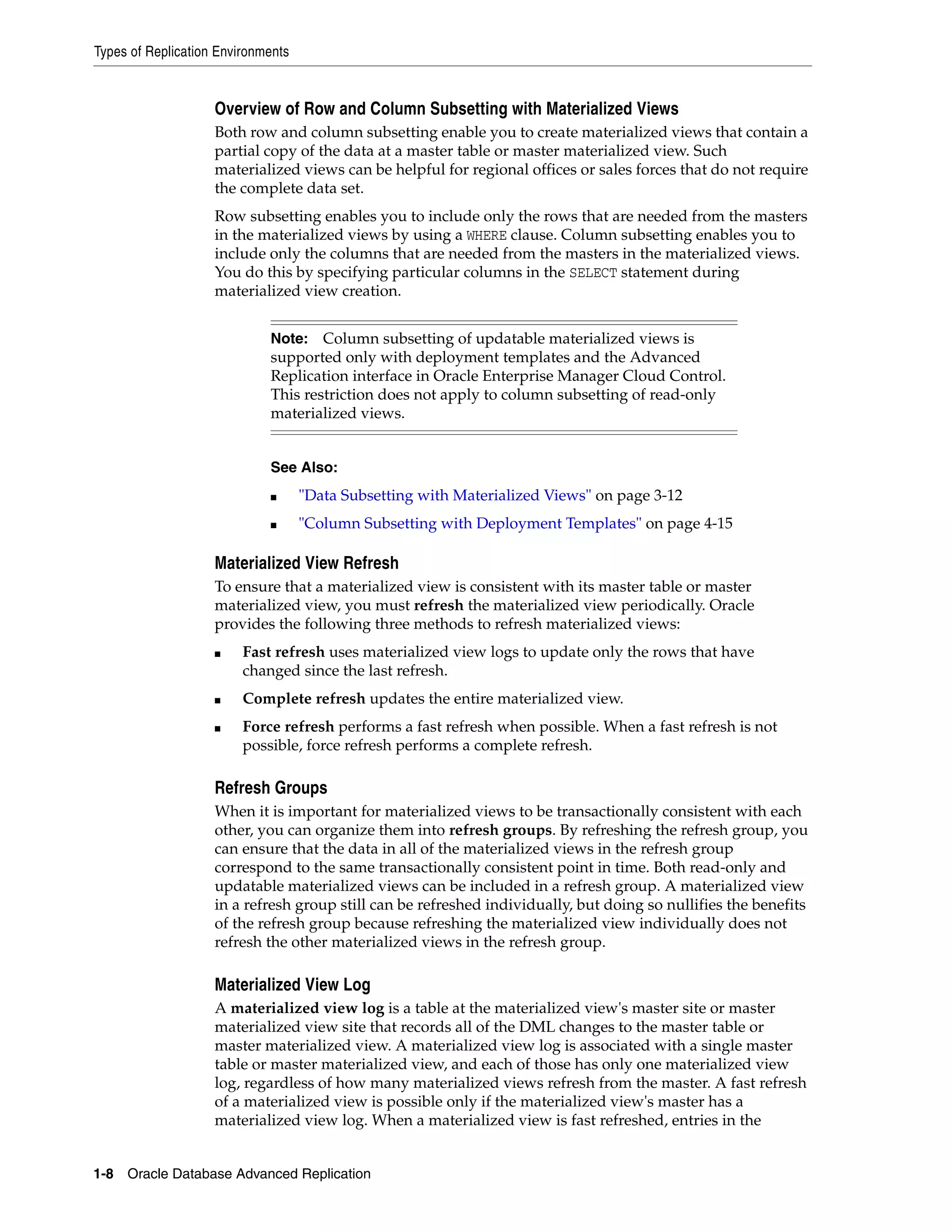 Types of Replication Environments 1-8 Oracle Database Advanced Replication Overview of Row and Column Subsetting with Materialized Views Both row and column subsetting enable you to create materialized views that contain a partial copy of the data at a master table or master materialized view. Such materialized views can be helpful for regional offices or sales forces that do not require the complete data set. Row subsetting enables you to include only the rows that are needed from the masters in the materialized views by using a WHERE clause. Column subsetting enables you to include only the columns that are needed from the masters in the materialized views. You do this by specifying particular columns in the SELECT statement during materialized view creation. Materialized View Refresh To ensure that a materialized view is consistent with its master table or master materialized view, you must refresh the materialized view periodically. Oracle provides the following three methods to refresh materialized views: ■ Fast refresh uses materialized view logs to update only the rows that have changed since the last refresh. ■ Complete refresh updates the entire materialized view. ■ Force refresh performs a fast refresh when possible. When a fast refresh is not possible, force refresh performs a complete refresh. Refresh Groups When it is important for materialized views to be transactionally consistent with each other, you can organize them into refresh groups. By refreshing the refresh group, you can ensure that the data in all of the materialized views in the refresh group correspond to the same transactionally consistent point in time. Both read-only and updatable materialized views can be included in a refresh group. A materialized view in a refresh group still can be refreshed individually, but doing so nullifies the benefits of the refresh group because refreshing the materialized view individually does not refresh the other materialized views in the refresh group. Materialized View Log A materialized view log is a table at the materialized view's master site or master materialized view site that records all of the DML changes to the master table or master materialized view. A materialized view log is associated with a single master table or master materialized view, and each of those has only one materialized view log, regardless of how many materialized views refresh from the master. A fast refresh of a materialized view is possible only if the materialized view's master has a materialized view log. When a materialized view is fast refreshed, entries in the Note: Column subsetting of updatable materialized views is supported only with deployment templates and the Advanced Replication interface in Oracle Enterprise Manager Cloud Control. This restriction does not apply to column subsetting of read-only materialized views. See Also: ■ "Data Subsetting with Materialized Views" on page 3-12 ■ "Column Subsetting with Deployment Templates" on page 4-15 