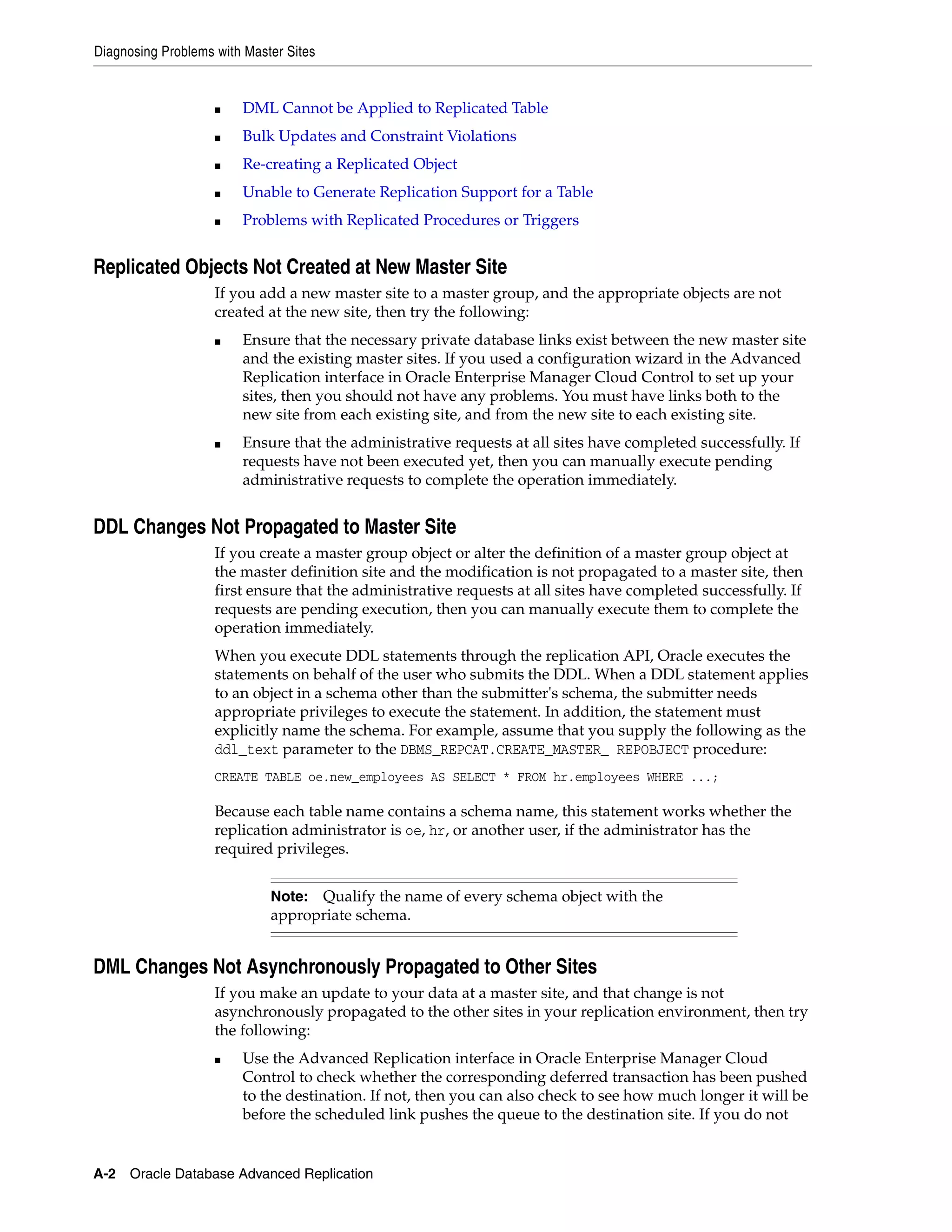 Diagnosing Problems with Master Sites A-2 Oracle Database Advanced Replication ■ DML Cannot be Applied to Replicated Table ■ Bulk Updates and Constraint Violations ■ Re-creating a Replicated Object ■ Unable to Generate Replication Support for a Table ■ Problems with Replicated Procedures or Triggers Replicated Objects Not Created at New Master Site If you add a new master site to a master group, and the appropriate objects are not created at the new site, then try the following: ■ Ensure that the necessary private database links exist between the new master site and the existing master sites. If you used a configuration wizard in the Advanced Replication interface in Oracle Enterprise Manager Cloud Control to set up your sites, then you should not have any problems. You must have links both to the new site from each existing site, and from the new site to each existing site. ■ Ensure that the administrative requests at all sites have completed successfully. If requests have not been executed yet, then you can manually execute pending administrative requests to complete the operation immediately. DDL Changes Not Propagated to Master Site If you create a master group object or alter the definition of a master group object at the master definition site and the modification is not propagated to a master site, then first ensure that the administrative requests at all sites have completed successfully. If requests are pending execution, then you can manually execute them to complete the operation immediately. When you execute DDL statements through the replication API, Oracle executes the statements on behalf of the user who submits the DDL. When a DDL statement applies to an object in a schema other than the submitter's schema, the submitter needs appropriate privileges to execute the statement. In addition, the statement must explicitly name the schema. For example, assume that you supply the following as the ddl_text parameter to the DBMS_REPCAT.CREATE_MASTER_ REPOBJECT procedure: CREATE TABLE oe.new_employees AS SELECT * FROM hr.employees WHERE ...; Because each table name contains a schema name, this statement works whether the replication administrator is oe, hr, or another user, if the administrator has the required privileges. DML Changes Not Asynchronously Propagated to Other Sites If you make an update to your data at a master site, and that change is not asynchronously propagated to the other sites in your replication environment, then try the following: ■ Use the Advanced Replication interface in Oracle Enterprise Manager Cloud Control to check whether the corresponding deferred transaction has been pushed to the destination. If not, then you can also check to see how much longer it will be before the scheduled link pushes the queue to the destination site. If you do not Note: Qualify the name of every schema object with the appropriate schema. 