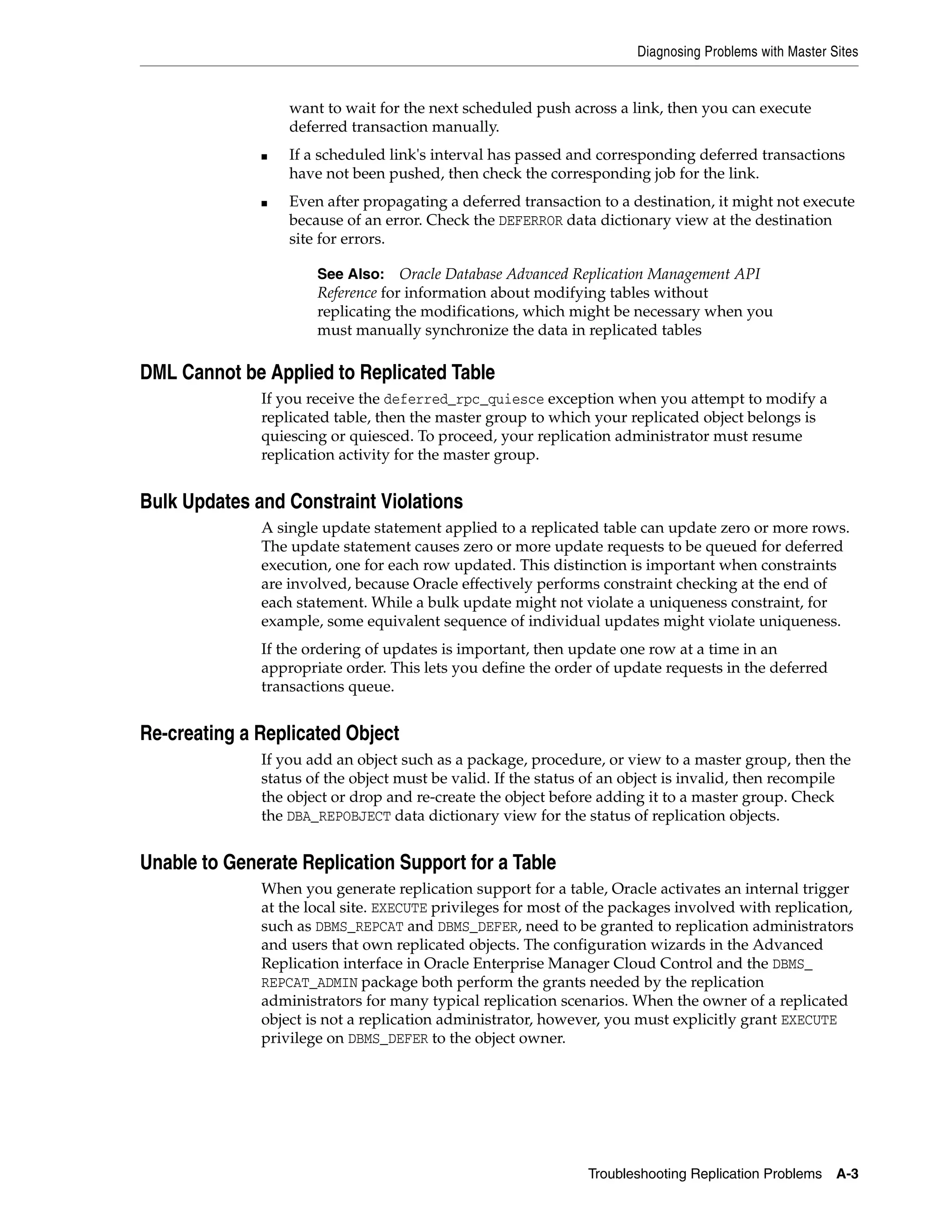 Diagnosing Problems with Master Sites Troubleshooting Replication Problems A-3 want to wait for the next scheduled push across a link, then you can execute deferred transaction manually. ■ If a scheduled link's interval has passed and corresponding deferred transactions have not been pushed, then check the corresponding job for the link. ■ Even after propagating a deferred transaction to a destination, it might not execute because of an error. Check the DEFERROR data dictionary view at the destination site for errors. DML Cannot be Applied to Replicated Table If you receive the deferred_rpc_quiesce exception when you attempt to modify a replicated table, then the master group to which your replicated object belongs is quiescing or quiesced. To proceed, your replication administrator must resume replication activity for the master group. Bulk Updates and Constraint Violations A single update statement applied to a replicated table can update zero or more rows. The update statement causes zero or more update requests to be queued for deferred execution, one for each row updated. This distinction is important when constraints are involved, because Oracle effectively performs constraint checking at the end of each statement. While a bulk update might not violate a uniqueness constraint, for example, some equivalent sequence of individual updates might violate uniqueness. If the ordering of updates is important, then update one row at a time in an appropriate order. This lets you define the order of update requests in the deferred transactions queue. Re-creating a Replicated Object If you add an object such as a package, procedure, or view to a master group, then the status of the object must be valid. If the status of an object is invalid, then recompile the object or drop and re-create the object before adding it to a master group. Check the DBA_REPOBJECT data dictionary view for the status of replication objects. Unable to Generate Replication Support for a Table When you generate replication support for a table, Oracle activates an internal trigger at the local site. EXECUTE privileges for most of the packages involved with replication, such as DBMS_REPCAT and DBMS_DEFER, need to be granted to replication administrators and users that own replicated objects. The configuration wizards in the Advanced Replication interface in Oracle Enterprise Manager Cloud Control and the DBMS_ REPCAT_ADMIN package both perform the grants needed by the replication administrators for many typical replication scenarios. When the owner of a replicated object is not a replication administrator, however, you must explicitly grant EXECUTE privilege on DBMS_DEFER to the object owner. See Also: Oracle Database Advanced Replication Management API Reference for information about modifying tables without replicating the modifications, which might be necessary when you must manually synchronize the data in replicated tables 
