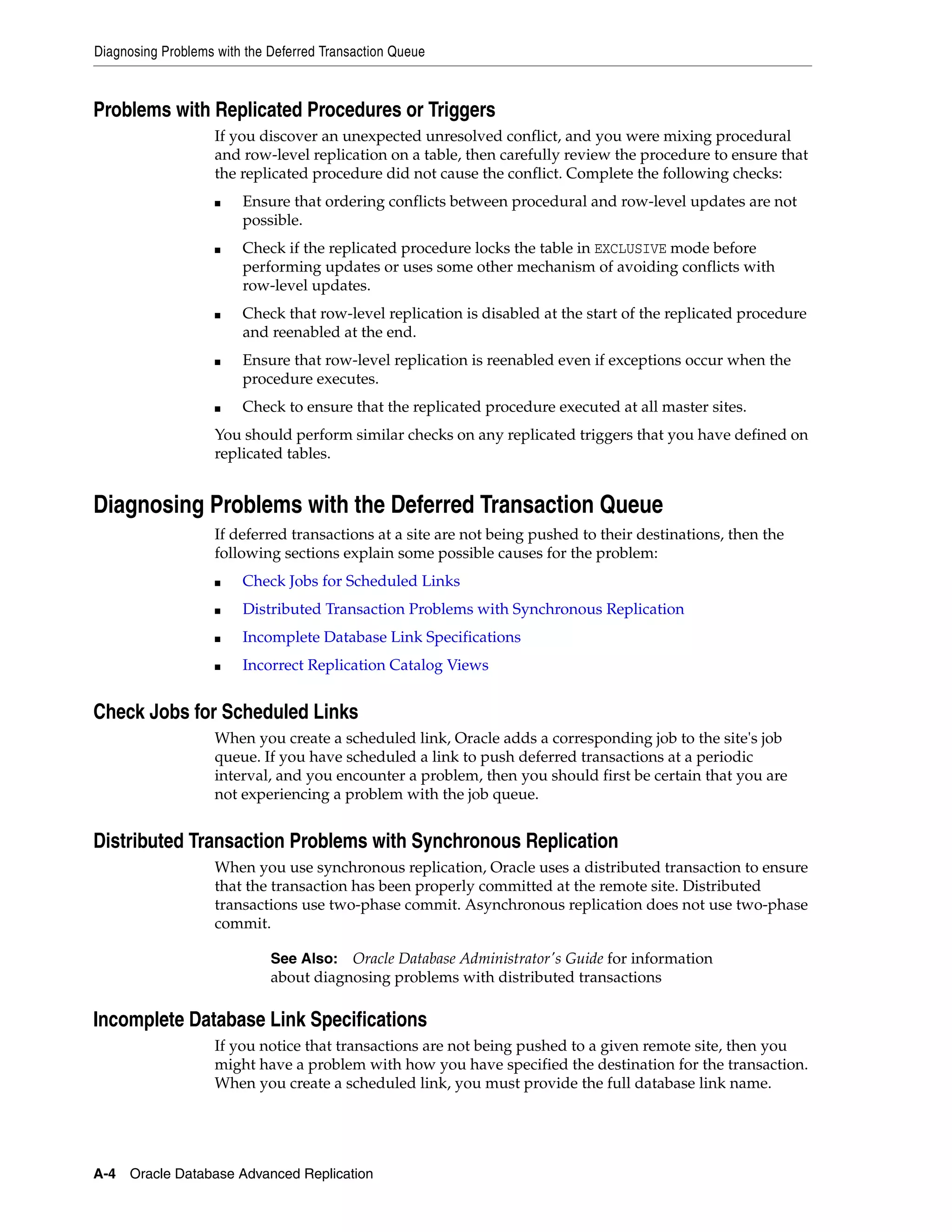 Diagnosing Problems with the Deferred Transaction Queue A-4 Oracle Database Advanced Replication Problems with Replicated Procedures or Triggers If you discover an unexpected unresolved conflict, and you were mixing procedural and row-level replication on a table, then carefully review the procedure to ensure that the replicated procedure did not cause the conflict. Complete the following checks: ■ Ensure that ordering conflicts between procedural and row-level updates are not possible. ■ Check if the replicated procedure locks the table in EXCLUSIVE mode before performing updates or uses some other mechanism of avoiding conflicts with row-level updates. ■ Check that row-level replication is disabled at the start of the replicated procedure and reenabled at the end. ■ Ensure that row-level replication is reenabled even if exceptions occur when the procedure executes. ■ Check to ensure that the replicated procedure executed at all master sites. You should perform similar checks on any replicated triggers that you have defined on replicated tables. Diagnosing Problems with the Deferred Transaction Queue If deferred transactions at a site are not being pushed to their destinations, then the following sections explain some possible causes for the problem: ■ Check Jobs for Scheduled Links ■ Distributed Transaction Problems with Synchronous Replication ■ Incomplete Database Link Specifications ■ Incorrect Replication Catalog Views Check Jobs for Scheduled Links When you create a scheduled link, Oracle adds a corresponding job to the site's job queue. If you have scheduled a link to push deferred transactions at a periodic interval, and you encounter a problem, then you should first be certain that you are not experiencing a problem with the job queue. Distributed Transaction Problems with Synchronous Replication When you use synchronous replication, Oracle uses a distributed transaction to ensure that the transaction has been properly committed at the remote site. Distributed transactions use two-phase commit. Asynchronous replication does not use two-phase commit. Incomplete Database Link Specifications If you notice that transactions are not being pushed to a given remote site, then you might have a problem with how you have specified the destination for the transaction. When you create a scheduled link, you must provide the full database link name. See Also: Oracle Database Administrator's Guide for information about diagnosing problems with distributed transactions 