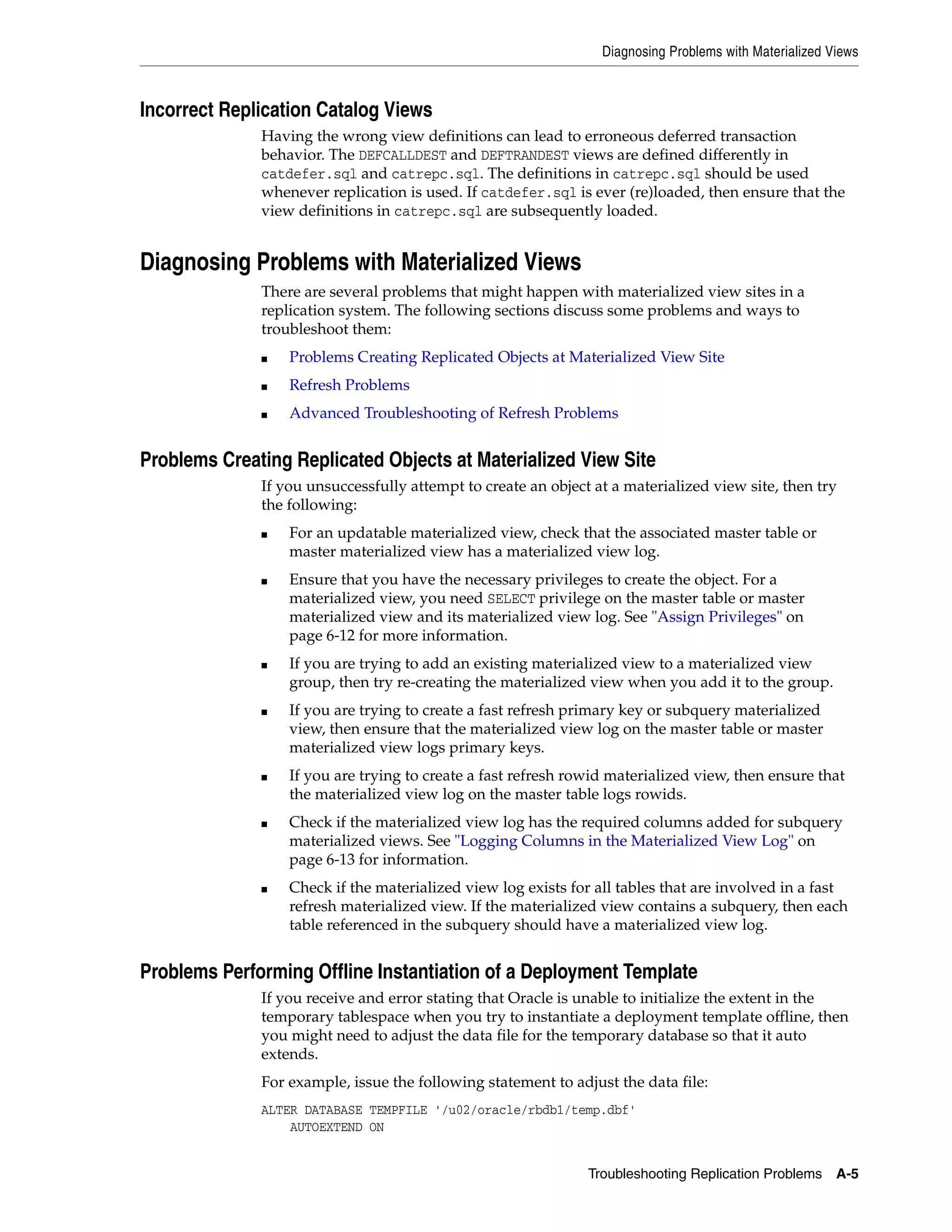 Diagnosing Problems with Materialized Views Troubleshooting Replication Problems A-5 Incorrect Replication Catalog Views Having the wrong view definitions can lead to erroneous deferred transaction behavior. The DEFCALLDEST and DEFTRANDEST views are defined differently in catdefer.sql and catrepc.sql. The definitions in catrepc.sql should be used whenever replication is used. If catdefer.sql is ever (re)loaded, then ensure that the view definitions in catrepc.sql are subsequently loaded. Diagnosing Problems with Materialized Views There are several problems that might happen with materialized view sites in a replication system. The following sections discuss some problems and ways to troubleshoot them: ■ Problems Creating Replicated Objects at Materialized View Site ■ Refresh Problems ■ Advanced Troubleshooting of Refresh Problems Problems Creating Replicated Objects at Materialized View Site If you unsuccessfully attempt to create an object at a materialized view site, then try the following: ■ For an updatable materialized view, check that the associated master table or master materialized view has a materialized view log. ■ Ensure that you have the necessary privileges to create the object. For a materialized view, you need SELECT privilege on the master table or master materialized view and its materialized view log. See "Assign Privileges" on page 6-12 for more information. ■ If you are trying to add an existing materialized view to a materialized view group, then try re-creating the materialized view when you add it to the group. ■ If you are trying to create a fast refresh primary key or subquery materialized view, then ensure that the materialized view log on the master table or master materialized view logs primary keys. ■ If you are trying to create a fast refresh rowid materialized view, then ensure that the materialized view log on the master table logs rowids. ■ Check if the materialized view log has the required columns added for subquery materialized views. See "Logging Columns in the Materialized View Log" on page 6-13 for information. ■ Check if the materialized view log exists for all tables that are involved in a fast refresh materialized view. If the materialized view contains a subquery, then each table referenced in the subquery should have a materialized view log. Problems Performing Offline Instantiation of a Deployment Template If you receive and error stating that Oracle is unable to initialize the extent in the temporary tablespace when you try to instantiate a deployment template offline, then you might need to adjust the data file for the temporary database so that it auto extends. For example, issue the following statement to adjust the data file: ALTER DATABASE TEMPFILE '/u02/oracle/rbdb1/temp.dbf' AUTOEXTEND ON 