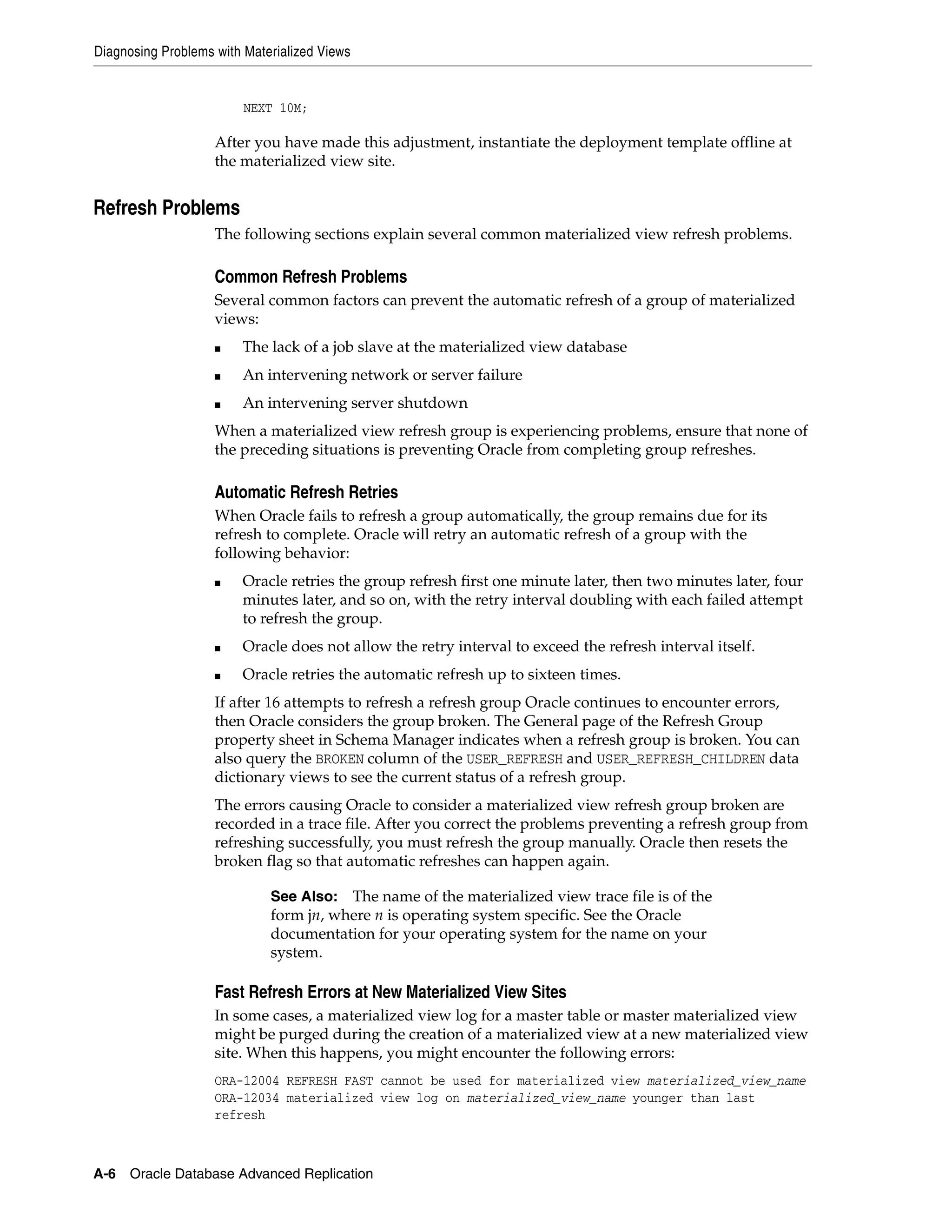 Diagnosing Problems with Materialized Views A-6 Oracle Database Advanced Replication NEXT 10M; After you have made this adjustment, instantiate the deployment template offline at the materialized view site. Refresh Problems The following sections explain several common materialized view refresh problems. Common Refresh Problems Several common factors can prevent the automatic refresh of a group of materialized views: ■ The lack of a job slave at the materialized view database ■ An intervening network or server failure ■ An intervening server shutdown When a materialized view refresh group is experiencing problems, ensure that none of the preceding situations is preventing Oracle from completing group refreshes. Automatic Refresh Retries When Oracle fails to refresh a group automatically, the group remains due for its refresh to complete. Oracle will retry an automatic refresh of a group with the following behavior: ■ Oracle retries the group refresh first one minute later, then two minutes later, four minutes later, and so on, with the retry interval doubling with each failed attempt to refresh the group. ■ Oracle does not allow the retry interval to exceed the refresh interval itself. ■ Oracle retries the automatic refresh up to sixteen times. If after 16 attempts to refresh a refresh group Oracle continues to encounter errors, then Oracle considers the group broken. The General page of the Refresh Group property sheet in Schema Manager indicates when a refresh group is broken. You can also query the BROKEN column of the USER_REFRESH and USER_REFRESH_CHILDREN data dictionary views to see the current status of a refresh group. The errors causing Oracle to consider a materialized view refresh group broken are recorded in a trace file. After you correct the problems preventing a refresh group from refreshing successfully, you must refresh the group manually. Oracle then resets the broken flag so that automatic refreshes can happen again. Fast Refresh Errors at New Materialized View Sites In some cases, a materialized view log for a master table or master materialized view might be purged during the creation of a materialized view at a new materialized view site. When this happens, you might encounter the following errors: ORA-12004 REFRESH FAST cannot be used for materialized view materialized_view_name ORA-12034 materialized view log on materialized_view_name younger than last refresh See Also: The name of the materialized view trace file is of the form jn, where n is operating system specific. See the Oracle documentation for your operating system for the name on your system. 