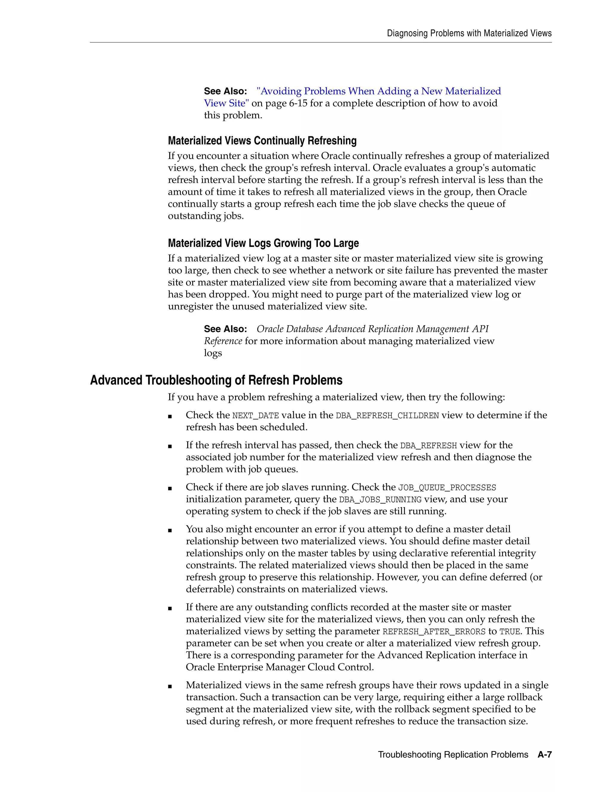 Diagnosing Problems with Materialized Views Troubleshooting Replication Problems A-7 Materialized Views Continually Refreshing If you encounter a situation where Oracle continually refreshes a group of materialized views, then check the group's refresh interval. Oracle evaluates a group's automatic refresh interval before starting the refresh. If a group's refresh interval is less than the amount of time it takes to refresh all materialized views in the group, then Oracle continually starts a group refresh each time the job slave checks the queue of outstanding jobs. Materialized View Logs Growing Too Large If a materialized view log at a master site or master materialized view site is growing too large, then check to see whether a network or site failure has prevented the master site or master materialized view site from becoming aware that a materialized view has been dropped. You might need to purge part of the materialized view log or unregister the unused materialized view site. Advanced Troubleshooting of Refresh Problems If you have a problem refreshing a materialized view, then try the following: ■ Check the NEXT_DATE value in the DBA_REFRESH_CHILDREN view to determine if the refresh has been scheduled. ■ If the refresh interval has passed, then check the DBA_REFRESH view for the associated job number for the materialized view refresh and then diagnose the problem with job queues. ■ Check if there are job slaves running. Check the JOB_QUEUE_PROCESSES initialization parameter, query the DBA_JOBS_RUNNING view, and use your operating system to check if the job slaves are still running. ■ You also might encounter an error if you attempt to define a master detail relationship between two materialized views. You should define master detail relationships only on the master tables by using declarative referential integrity constraints. The related materialized views should then be placed in the same refresh group to preserve this relationship. However, you can define deferred (or deferrable) constraints on materialized views. ■ If there are any outstanding conflicts recorded at the master site or master materialized view site for the materialized views, then you can only refresh the materialized views by setting the parameter REFRESH_AFTER_ERRORS to TRUE. This parameter can be set when you create or alter a materialized view refresh group. There is a corresponding parameter for the Advanced Replication interface in Oracle Enterprise Manager Cloud Control. ■ Materialized views in the same refresh groups have their rows updated in a single transaction. Such a transaction can be very large, requiring either a large rollback segment at the materialized view site, with the rollback segment specified to be used during refresh, or more frequent refreshes to reduce the transaction size. See Also: "Avoiding Problems When Adding a New Materialized View Site" on page 6-15 for a complete description of how to avoid this problem. See Also: Oracle Database Advanced Replication Management API Reference for more information about managing materialized view logs 