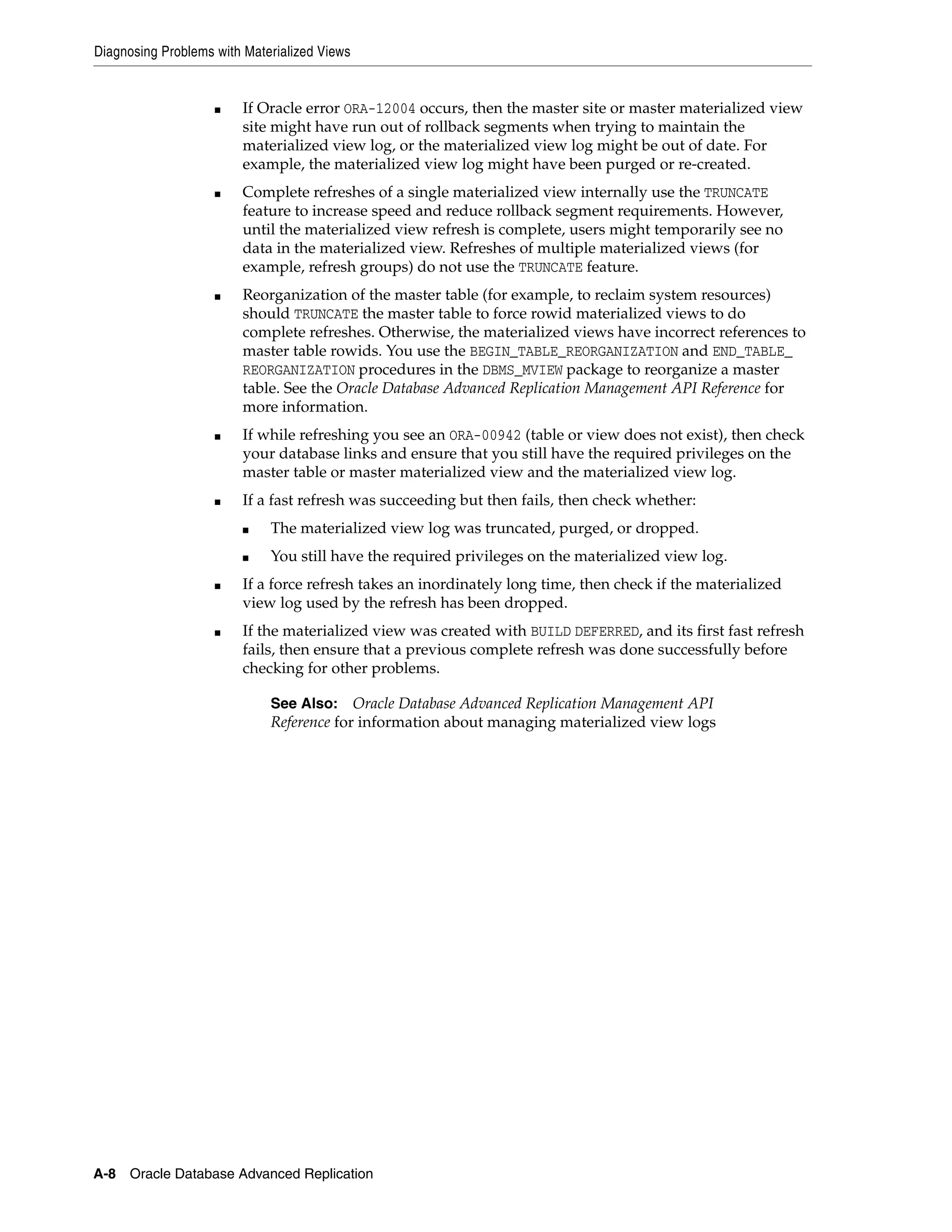 Diagnosing Problems with Materialized Views A-8 Oracle Database Advanced Replication ■ If Oracle error ORA-12004 occurs, then the master site or master materialized view site might have run out of rollback segments when trying to maintain the materialized view log, or the materialized view log might be out of date. For example, the materialized view log might have been purged or re-created. ■ Complete refreshes of a single materialized view internally use the TRUNCATE feature to increase speed and reduce rollback segment requirements. However, until the materialized view refresh is complete, users might temporarily see no data in the materialized view. Refreshes of multiple materialized views (for example, refresh groups) do not use the TRUNCATE feature. ■ Reorganization of the master table (for example, to reclaim system resources) should TRUNCATE the master table to force rowid materialized views to do complete refreshes. Otherwise, the materialized views have incorrect references to master table rowids. You use the BEGIN_TABLE_REORGANIZATION and END_TABLE_ REORGANIZATION procedures in the DBMS_MVIEW package to reorganize a master table. See the Oracle Database Advanced Replication Management API Reference for more information. ■ If while refreshing you see an ORA-00942 (table or view does not exist), then check your database links and ensure that you still have the required privileges on the master table or master materialized view and the materialized view log. ■ If a fast refresh was succeeding but then fails, then check whether: ■ The materialized view log was truncated, purged, or dropped. ■ You still have the required privileges on the materialized view log. ■ If a force refresh takes an inordinately long time, then check if the materialized view log used by the refresh has been dropped. ■ If the materialized view was created with BUILD DEFERRED, and its first fast refresh fails, then ensure that a previous complete refresh was done successfully before checking for other problems. See Also: Oracle Database Advanced Replication Management API Reference for information about managing materialized view logs 