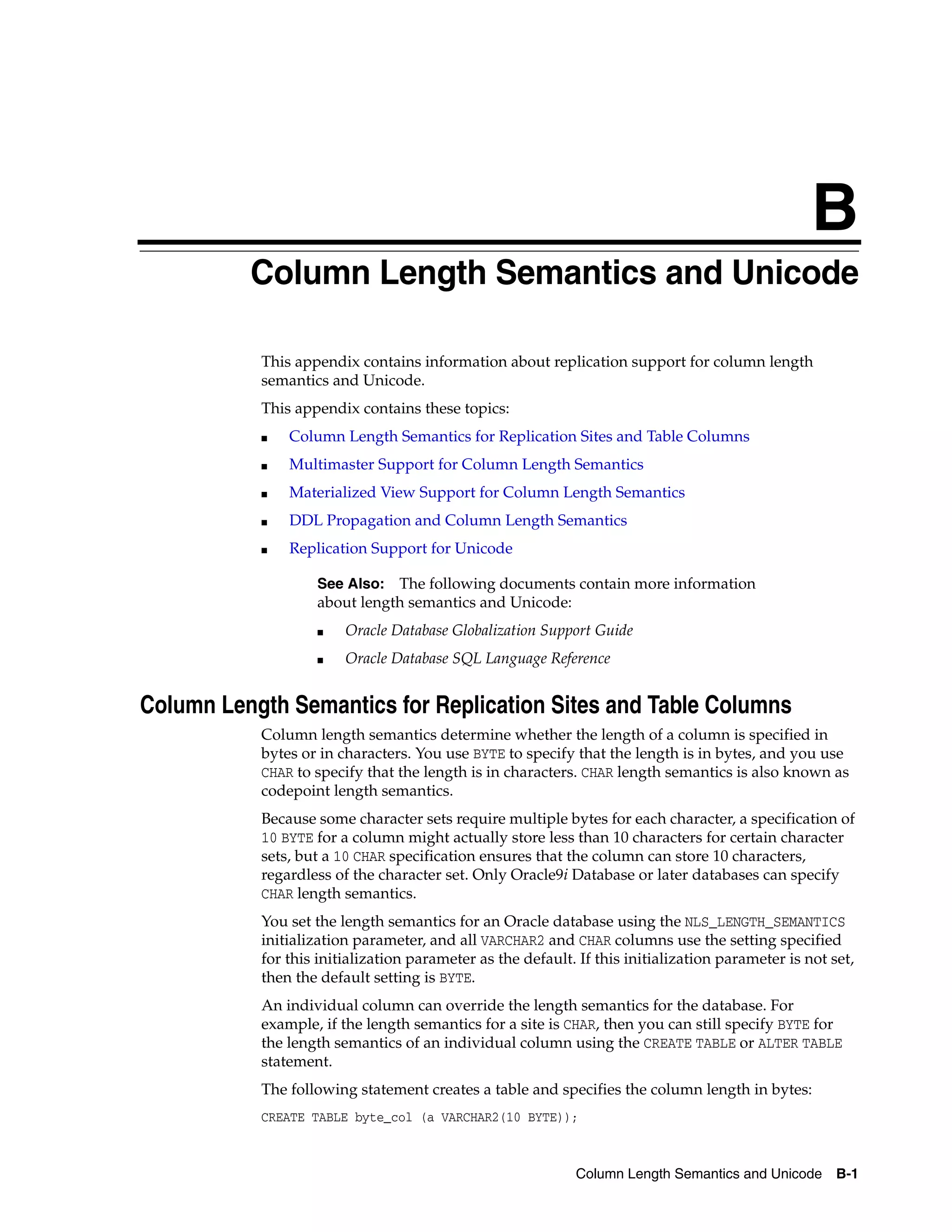 B Column Length Semantics and Unicode B-1 B Column Length Semantics and Unicode This appendix contains information about replication support for column length semantics and Unicode. This appendix contains these topics: ■ Column Length Semantics for Replication Sites and Table Columns ■ Multimaster Support for Column Length Semantics ■ Materialized View Support for Column Length Semantics ■ DDL Propagation and Column Length Semantics ■ Replication Support for Unicode Column Length Semantics for Replication Sites and Table Columns Column length semantics determine whether the length of a column is specified in bytes or in characters. You use BYTE to specify that the length is in bytes, and you use CHAR to specify that the length is in characters. CHAR length semantics is also known as codepoint length semantics. Because some character sets require multiple bytes for each character, a specification of 10 BYTE for a column might actually store less than 10 characters for certain character sets, but a 10 CHAR specification ensures that the column can store 10 characters, regardless of the character set. Only Oracle9i Database or later databases can specify CHAR length semantics. You set the length semantics for an Oracle database using the NLS_LENGTH_SEMANTICS initialization parameter, and all VARCHAR2 and CHAR columns use the setting specified for this initialization parameter as the default. If this initialization parameter is not set, then the default setting is BYTE. An individual column can override the length semantics for the database. For example, if the length semantics for a site is CHAR, then you can still specify BYTE for the length semantics of an individual column using the CREATE TABLE or ALTER TABLE statement. The following statement creates a table and specifies the column length in bytes: CREATE TABLE byte_col (a VARCHAR2(10 BYTE)); See Also: The following documents contain more information about length semantics and Unicode: ■ Oracle Database Globalization Support Guide ■ Oracle Database SQL Language Reference 
