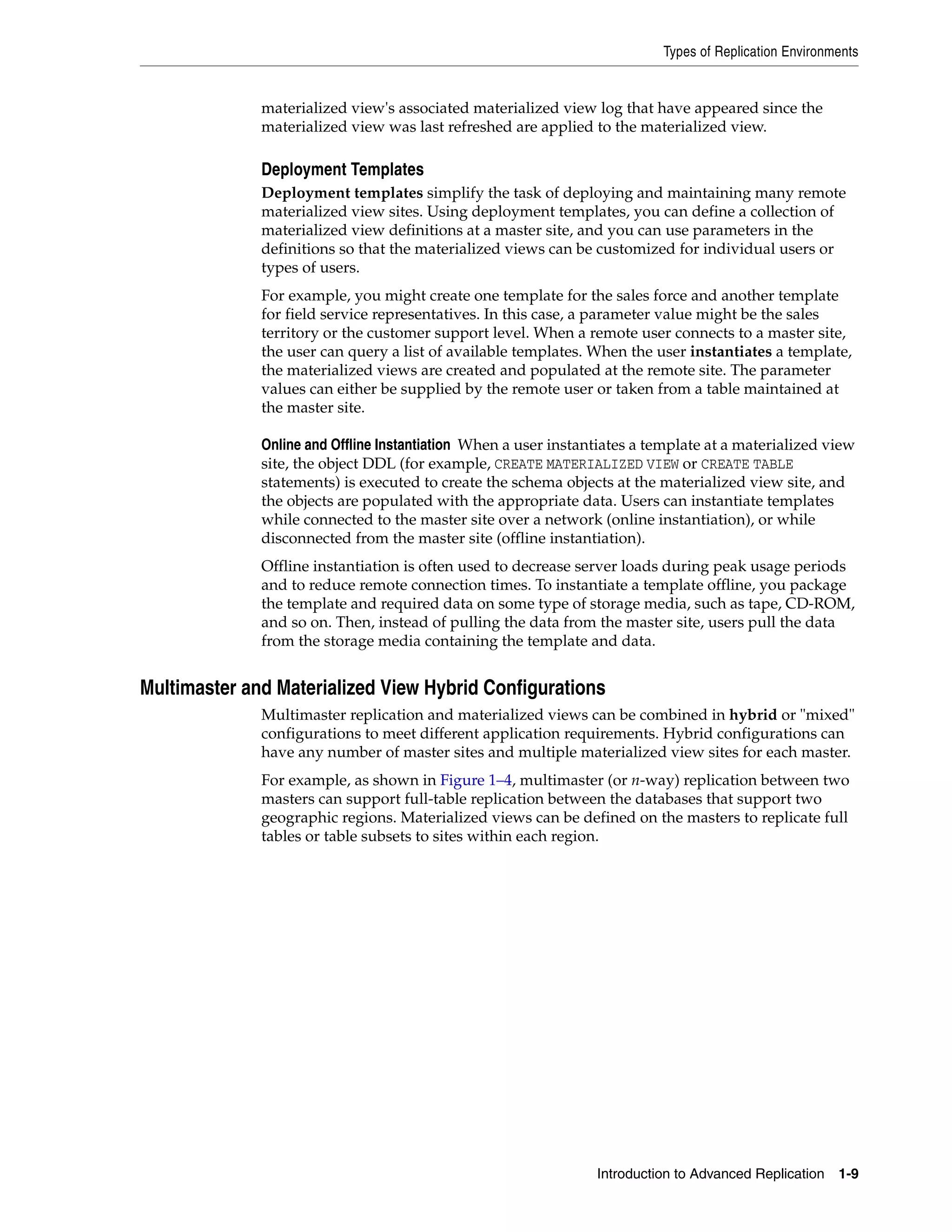 Types of Replication Environments Introduction to Advanced Replication 1-9 materialized view's associated materialized view log that have appeared since the materialized view was last refreshed are applied to the materialized view. Deployment Templates Deployment templates simplify the task of deploying and maintaining many remote materialized view sites. Using deployment templates, you can define a collection of materialized view definitions at a master site, and you can use parameters in the definitions so that the materialized views can be customized for individual users or types of users. For example, you might create one template for the sales force and another template for field service representatives. In this case, a parameter value might be the sales territory or the customer support level. When a remote user connects to a master site, the user can query a list of available templates. When the user instantiates a template, the materialized views are created and populated at the remote site. The parameter values can either be supplied by the remote user or taken from a table maintained at the master site. Online and Offline Instantiation When a user instantiates a template at a materialized view site, the object DDL (for example, CREATE MATERIALIZED VIEW or CREATE TABLE statements) is executed to create the schema objects at the materialized view site, and the objects are populated with the appropriate data. Users can instantiate templates while connected to the master site over a network (online instantiation), or while disconnected from the master site (offline instantiation). Offline instantiation is often used to decrease server loads during peak usage periods and to reduce remote connection times. To instantiate a template offline, you package the template and required data on some type of storage media, such as tape, CD-ROM, and so on. Then, instead of pulling the data from the master site, users pull the data from the storage media containing the template and data. Multimaster and Materialized View Hybrid Configurations Multimaster replication and materialized views can be combined in hybrid or "mixed" configurations to meet different application requirements. Hybrid configurations can have any number of master sites and multiple materialized view sites for each master. For example, as shown in Figure 1–4, multimaster (or n-way) replication between two masters can support full-table replication between the databases that support two geographic regions. Materialized views can be defined on the masters to replicate full tables or table subsets to sites within each region. 