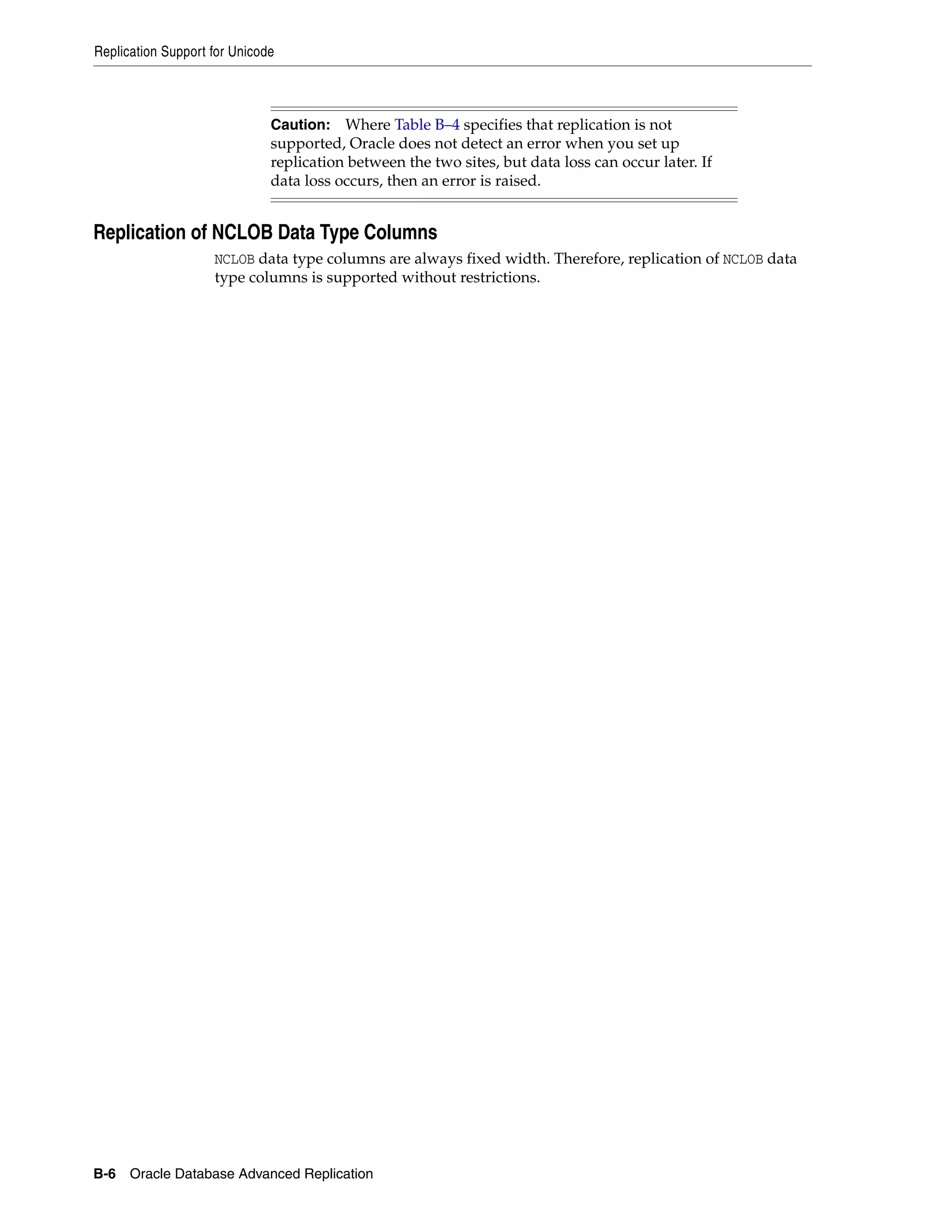 Replication Support for Unicode B-6 Oracle Database Advanced Replication Replication of NCLOB Data Type Columns NCLOB data type columns are always fixed width. Therefore, replication of NCLOB data type columns is supported without restrictions. Caution: Where Table B–4 specifies that replication is not supported, Oracle does not detect an error when you set up replication between the two sites, but data loss can occur later. If data loss occurs, then an error is raised. 