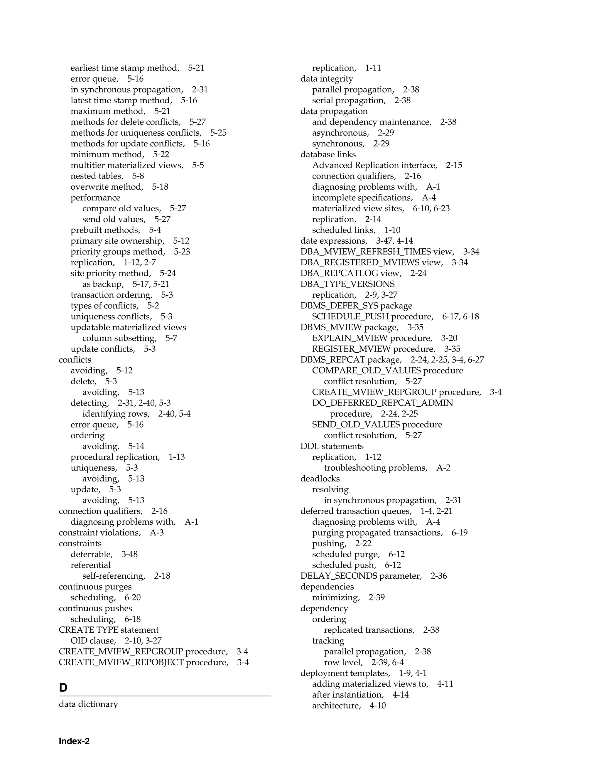 Index-2 earliest time stamp method, 5-21 error queue, 5-16 in synchronous propagation, 2-31 latest time stamp method, 5-16 maximum method, 5-21 methods for delete conflicts, 5-27 methods for uniqueness conflicts, 5-25 methods for update conflicts, 5-16 minimum method, 5-22 multitier materialized views, 5-5 nested tables, 5-8 overwrite method, 5-18 performance compare old values, 5-27 send old values, 5-27 prebuilt methods, 5-4 primary site ownership, 5-12 priority groups method, 5-23 replication, 1-12, 2-7 site priority method, 5-24 as backup, 5-17, 5-21 transaction ordering, 5-3 types of conflicts, 5-2 uniqueness conflicts, 5-3 updatable materialized views column subsetting, 5-7 update conflicts, 5-3 conflicts avoiding, 5-12 delete, 5-3 avoiding, 5-13 detecting, 2-31, 2-40, 5-3 identifying rows, 2-40, 5-4 error queue, 5-16 ordering avoiding, 5-14 procedural replication, 1-13 uniqueness, 5-3 avoiding, 5-13 update, 5-3 avoiding, 5-13 connection qualifiers, 2-16 diagnosing problems with, A-1 constraint violations, A-3 constraints deferrable, 3-48 referential self-referencing, 2-18 continuous purges scheduling, 6-20 continuous pushes scheduling, 6-18 CREATE TYPE statement OID clause, 2-10, 3-27 CREATE_MVIEW_REPGROUP procedure, 3-4 CREATE_MVIEW_REPOBJECT procedure, 3-4 D data dictionary replication, 1-11 data integrity parallel propagation, 2-38 serial propagation, 2-38 data propagation and dependency maintenance, 2-38 asynchronous, 2-29 synchronous, 2-29 database links Advanced Replication interface, 2-15 connection qualifiers, 2-16 diagnosing problems with, A-1 incomplete specifications, A-4 materialized view sites, 6-10, 6-23 replication, 2-14 scheduled links, 1-10 date expressions, 3-47, 4-14 DBA_MVIEW_REFRESH_TIMES view, 3-34 DBA_REGISTERED_MVIEWS view, 3-34 DBA_REPCATLOG view, 2-24 DBA_TYPE_VERSIONS replication, 2-9, 3-27 DBMS_DEFER_SYS package SCHEDULE_PUSH procedure, 6-17, 6-18 DBMS_MVIEW package, 3-35 EXPLAIN_MVIEW procedure, 3-20 REGISTER_MVIEW procedure, 3-35 DBMS_REPCAT package, 2-24, 2-25, 3-4, 6-27 COMPARE_OLD_VALUES procedure conflict resolution, 5-27 CREATE_MVIEW_REPGROUP procedure, 3-4 DO_DEFERRED_REPCAT_ADMIN procedure, 2-24, 2-25 SEND_OLD_VALUES procedure conflict resolution, 5-27 DDL statements replication, 1-12 troubleshooting problems, A-2 deadlocks resolving in synchronous propagation, 2-31 deferred transaction queues, 1-4, 2-21 diagnosing problems with, A-4 purging propagated transactions, 6-19 pushing, 2-22 scheduled purge, 6-12 scheduled push, 6-12 DELAY_SECONDS parameter, 2-36 dependencies minimizing, 2-39 dependency ordering replicated transactions, 2-38 tracking parallel propagation, 2-38 row level, 2-39, 6-4 deployment templates, 1-9, 4-1 adding materialized views to, 4-11 after instantiation, 4-14 architecture, 4-10 