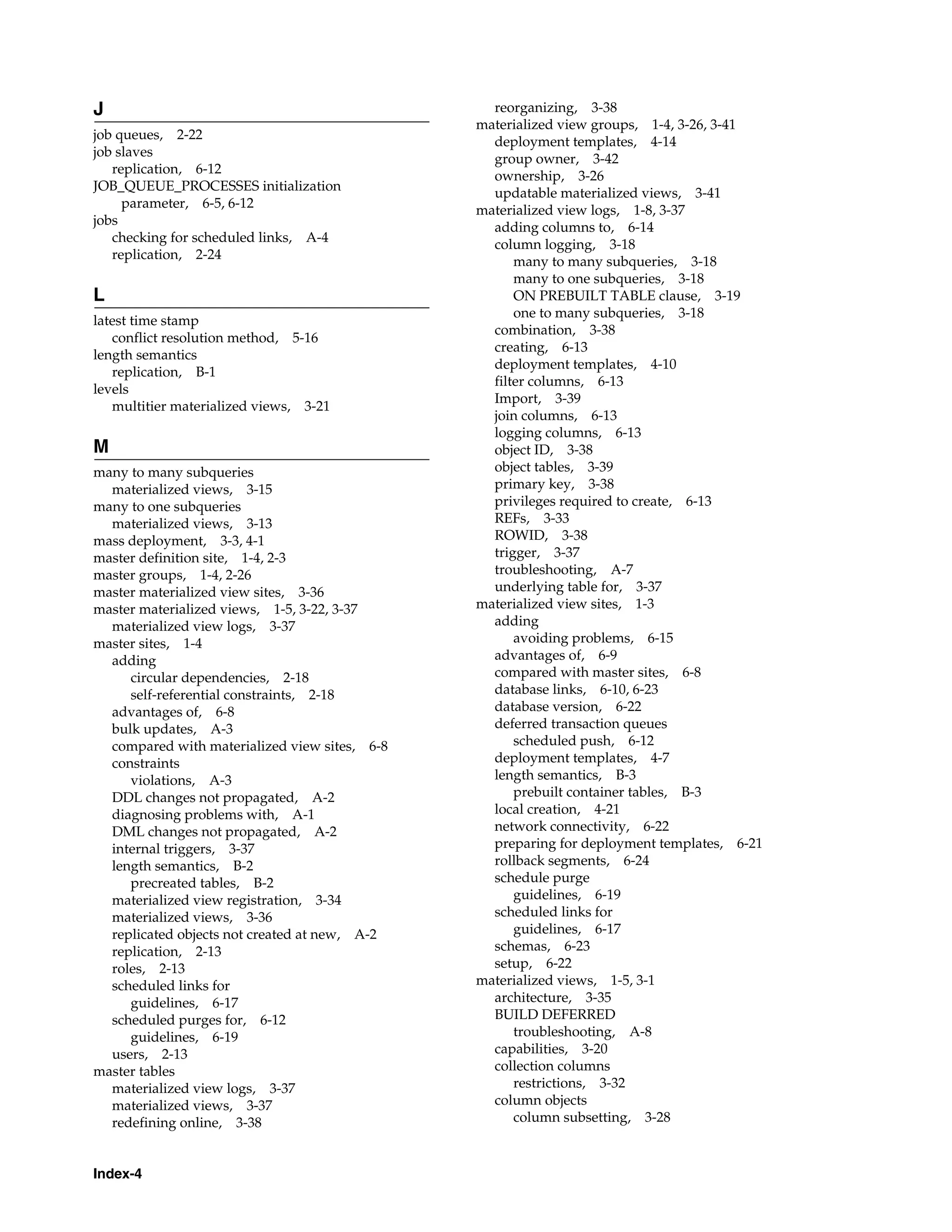 Index-4 J job queues, 2-22 job slaves replication, 6-12 JOB_QUEUE_PROCESSES initialization parameter, 6-5, 6-12 jobs checking for scheduled links, A-4 replication, 2-24 L latest time stamp conflict resolution method, 5-16 length semantics replication, B-1 levels multitier materialized views, 3-21 M many to many subqueries materialized views, 3-15 many to one subqueries materialized views, 3-13 mass deployment, 3-3, 4-1 master definition site, 1-4, 2-3 master groups, 1-4, 2-26 master materialized view sites, 3-36 master materialized views, 1-5, 3-22, 3-37 materialized view logs, 3-37 master sites, 1-4 adding circular dependencies, 2-18 self-referential constraints, 2-18 advantages of, 6-8 bulk updates, A-3 compared with materialized view sites, 6-8 constraints violations, A-3 DDL changes not propagated, A-2 diagnosing problems with, A-1 DML changes not propagated, A-2 internal triggers, 3-37 length semantics, B-2 precreated tables, B-2 materialized view registration, 3-34 materialized views, 3-36 replicated objects not created at new, A-2 replication, 2-13 roles, 2-13 scheduled links for guidelines, 6-17 scheduled purges for, 6-12 guidelines, 6-19 users, 2-13 master tables materialized view logs, 3-37 materialized views, 3-37 redefining online, 3-38 reorganizing, 3-38 materialized view groups, 1-4, 3-26, 3-41 deployment templates, 4-14 group owner, 3-42 ownership, 3-26 updatable materialized views, 3-41 materialized view logs, 1-8, 3-37 adding columns to, 6-14 column logging, 3-18 many to many subqueries, 3-18 many to one subqueries, 3-18 ON PREBUILT TABLE clause, 3-19 one to many subqueries, 3-18 combination, 3-38 creating, 6-13 deployment templates, 4-10 filter columns, 6-13 Import, 3-39 join columns, 6-13 logging columns, 6-13 object ID, 3-38 object tables, 3-39 primary key, 3-38 privileges required to create, 6-13 REFs, 3-33 ROWID, 3-38 trigger, 3-37 troubleshooting, A-7 underlying table for, 3-37 materialized view sites, 1-3 adding avoiding problems, 6-15 advantages of, 6-9 compared with master sites, 6-8 database links, 6-10, 6-23 database version, 6-22 deferred transaction queues scheduled push, 6-12 deployment templates, 4-7 length semantics, B-3 prebuilt container tables, B-3 local creation, 4-21 network connectivity, 6-22 preparing for deployment templates, 6-21 rollback segments, 6-24 schedule purge guidelines, 6-19 scheduled links for guidelines, 6-17 schemas, 6-23 setup, 6-22 materialized views, 1-5, 3-1 architecture, 3-35 BUILD DEFERRED troubleshooting, A-8 capabilities, 3-20 collection columns restrictions, 3-32 column objects column subsetting, 3-28 