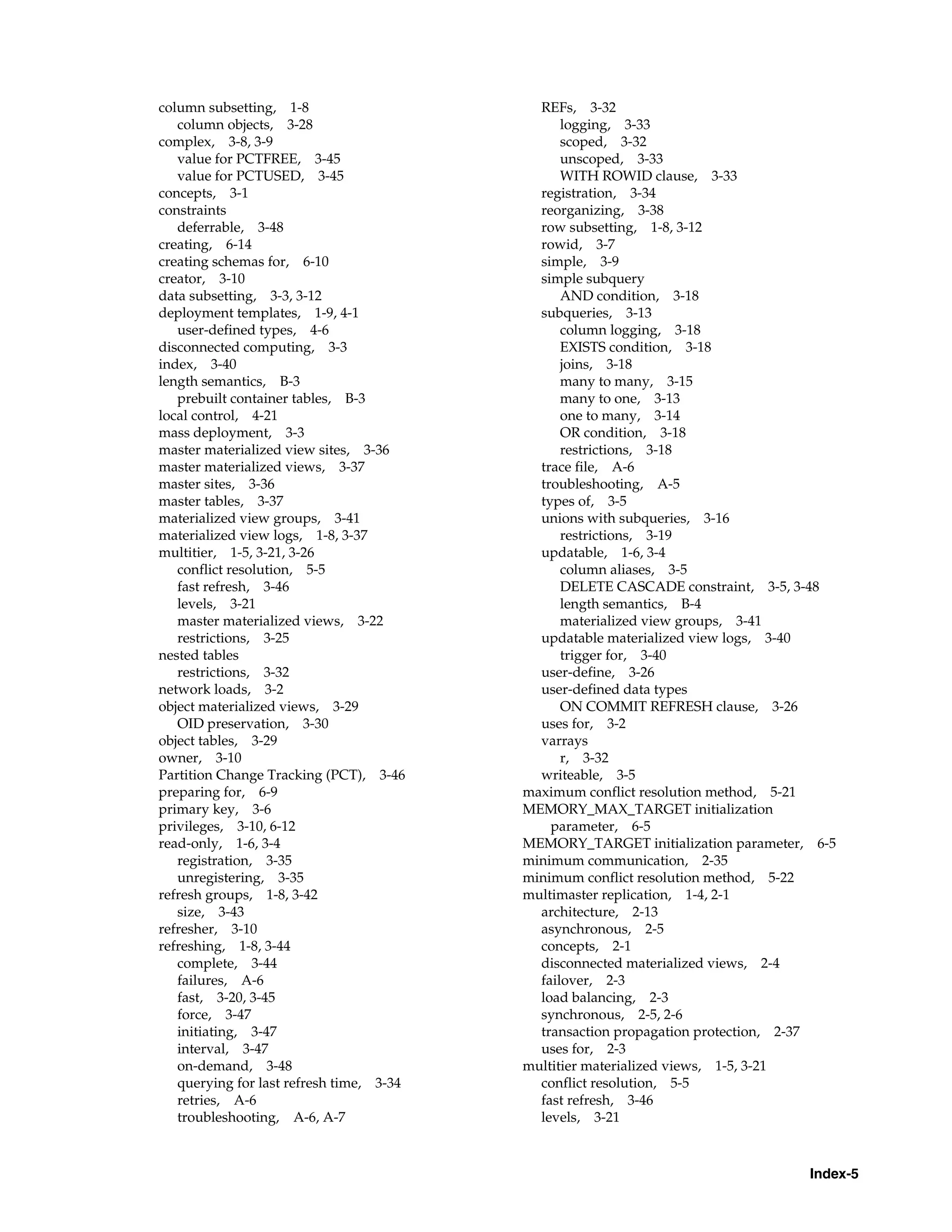 Index-5 column subsetting, 1-8 column objects, 3-28 complex, 3-8, 3-9 value for PCTFREE, 3-45 value for PCTUSED, 3-45 concepts, 3-1 constraints deferrable, 3-48 creating, 6-14 creating schemas for, 6-10 creator, 3-10 data subsetting, 3-3, 3-12 deployment templates, 1-9, 4-1 user-defined types, 4-6 disconnected computing, 3-3 index, 3-40 length semantics, B-3 prebuilt container tables, B-3 local control, 4-21 mass deployment, 3-3 master materialized view sites, 3-36 master materialized views, 3-37 master sites, 3-36 master tables, 3-37 materialized view groups, 3-41 materialized view logs, 1-8, 3-37 multitier, 1-5, 3-21, 3-26 conflict resolution, 5-5 fast refresh, 3-46 levels, 3-21 master materialized views, 3-22 restrictions, 3-25 nested tables restrictions, 3-32 network loads, 3-2 object materialized views, 3-29 OID preservation, 3-30 object tables, 3-29 owner, 3-10 Partition Change Tracking (PCT), 3-46 preparing for, 6-9 primary key, 3-6 privileges, 3-10, 6-12 read-only, 1-6, 3-4 registration, 3-35 unregistering, 3-35 refresh groups, 1-8, 3-42 size, 3-43 refresher, 3-10 refreshing, 1-8, 3-44 complete, 3-44 failures, A-6 fast, 3-20, 3-45 force, 3-47 initiating, 3-47 interval, 3-47 on-demand, 3-48 querying for last refresh time, 3-34 retries, A-6 troubleshooting, A-6, A-7 REFs, 3-32 logging, 3-33 scoped, 3-32 unscoped, 3-33 WITH ROWID clause, 3-33 registration, 3-34 reorganizing, 3-38 row subsetting, 1-8, 3-12 rowid, 3-7 simple, 3-9 simple subquery AND condition, 3-18 subqueries, 3-13 column logging, 3-18 EXISTS condition, 3-18 joins, 3-18 many to many, 3-15 many to one, 3-13 one to many, 3-14 OR condition, 3-18 restrictions, 3-18 trace file, A-6 troubleshooting, A-5 types of, 3-5 unions with subqueries, 3-16 restrictions, 3-19 updatable, 1-6, 3-4 column aliases, 3-5 DELETE CASCADE constraint, 3-5, 3-48 length semantics, B-4 materialized view groups, 3-41 updatable materialized view logs, 3-40 trigger for, 3-40 user-define, 3-26 user-defined data types ON COMMIT REFRESH clause, 3-26 uses for, 3-2 varrays r, 3-32 writeable, 3-5 maximum conflict resolution method, 5-21 MEMORY_MAX_TARGET initialization parameter, 6-5 MEMORY_TARGET initialization parameter, 6-5 minimum communication, 2-35 minimum conflict resolution method, 5-22 multimaster replication, 1-4, 2-1 architecture, 2-13 asynchronous, 2-5 concepts, 2-1 disconnected materialized views, 2-4 failover, 2-3 load balancing, 2-3 synchronous, 2-5, 2-6 transaction propagation protection, 2-37 uses for, 2-3 multitier materialized views, 1-5, 3-21 conflict resolution, 5-5 fast refresh, 3-46 levels, 3-21 