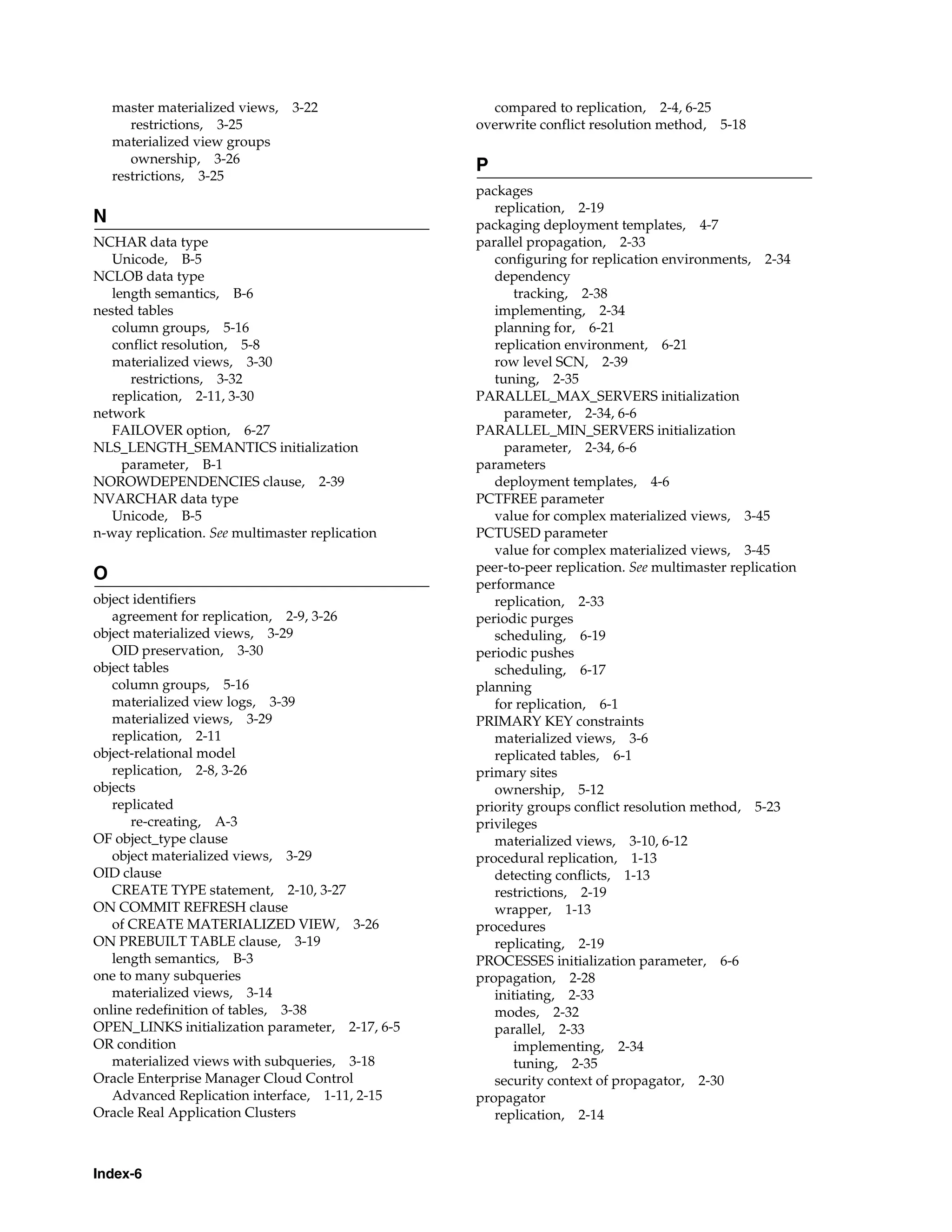 Index-6 master materialized views, 3-22 restrictions, 3-25 materialized view groups ownership, 3-26 restrictions, 3-25 N NCHAR data type Unicode, B-5 NCLOB data type length semantics, B-6 nested tables column groups, 5-16 conflict resolution, 5-8 materialized views, 3-30 restrictions, 3-32 replication, 2-11, 3-30 network FAILOVER option, 6-27 NLS_LENGTH_SEMANTICS initialization parameter, B-1 NOROWDEPENDENCIES clause, 2-39 NVARCHAR data type Unicode, B-5 n-way replication. See multimaster replication O object identifiers agreement for replication, 2-9, 3-26 object materialized views, 3-29 OID preservation, 3-30 object tables column groups, 5-16 materialized view logs, 3-39 materialized views, 3-29 replication, 2-11 object-relational model replication, 2-8, 3-26 objects replicated re-creating, A-3 OF object_type clause object materialized views, 3-29 OID clause CREATE TYPE statement, 2-10, 3-27 ON COMMIT REFRESH clause of CREATE MATERIALIZED VIEW, 3-26 ON PREBUILT TABLE clause, 3-19 length semantics, B-3 one to many subqueries materialized views, 3-14 online redefinition of tables, 3-38 OPEN_LINKS initialization parameter, 2-17, 6-5 OR condition materialized views with subqueries, 3-18 Oracle Enterprise Manager Cloud Control Advanced Replication interface, 1-11, 2-15 Oracle Real Application Clusters compared to replication, 2-4, 6-25 overwrite conflict resolution method, 5-18 P packages replication, 2-19 packaging deployment templates, 4-7 parallel propagation, 2-33 configuring for replication environments, 2-34 dependency tracking, 2-38 implementing, 2-34 planning for, 6-21 replication environment, 6-21 row level SCN, 2-39 tuning, 2-35 PARALLEL_MAX_SERVERS initialization parameter, 2-34, 6-6 PARALLEL_MIN_SERVERS initialization parameter, 2-34, 6-6 parameters deployment templates, 4-6 PCTFREE parameter value for complex materialized views, 3-45 PCTUSED parameter value for complex materialized views, 3-45 peer-to-peer replication. See multimaster replication performance replication, 2-33 periodic purges scheduling, 6-19 periodic pushes scheduling, 6-17 planning for replication, 6-1 PRIMARY KEY constraints materialized views, 3-6 replicated tables, 6-1 primary sites ownership, 5-12 priority groups conflict resolution method, 5-23 privileges materialized views, 3-10, 6-12 procedural replication, 1-13 detecting conflicts, 1-13 restrictions, 2-19 wrapper, 1-13 procedures replicating, 2-19 PROCESSES initialization parameter, 6-6 propagation, 2-28 initiating, 2-33 modes, 2-32 parallel, 2-33 implementing, 2-34 tuning, 2-35 security context of propagator, 2-30 propagator replication, 2-14 