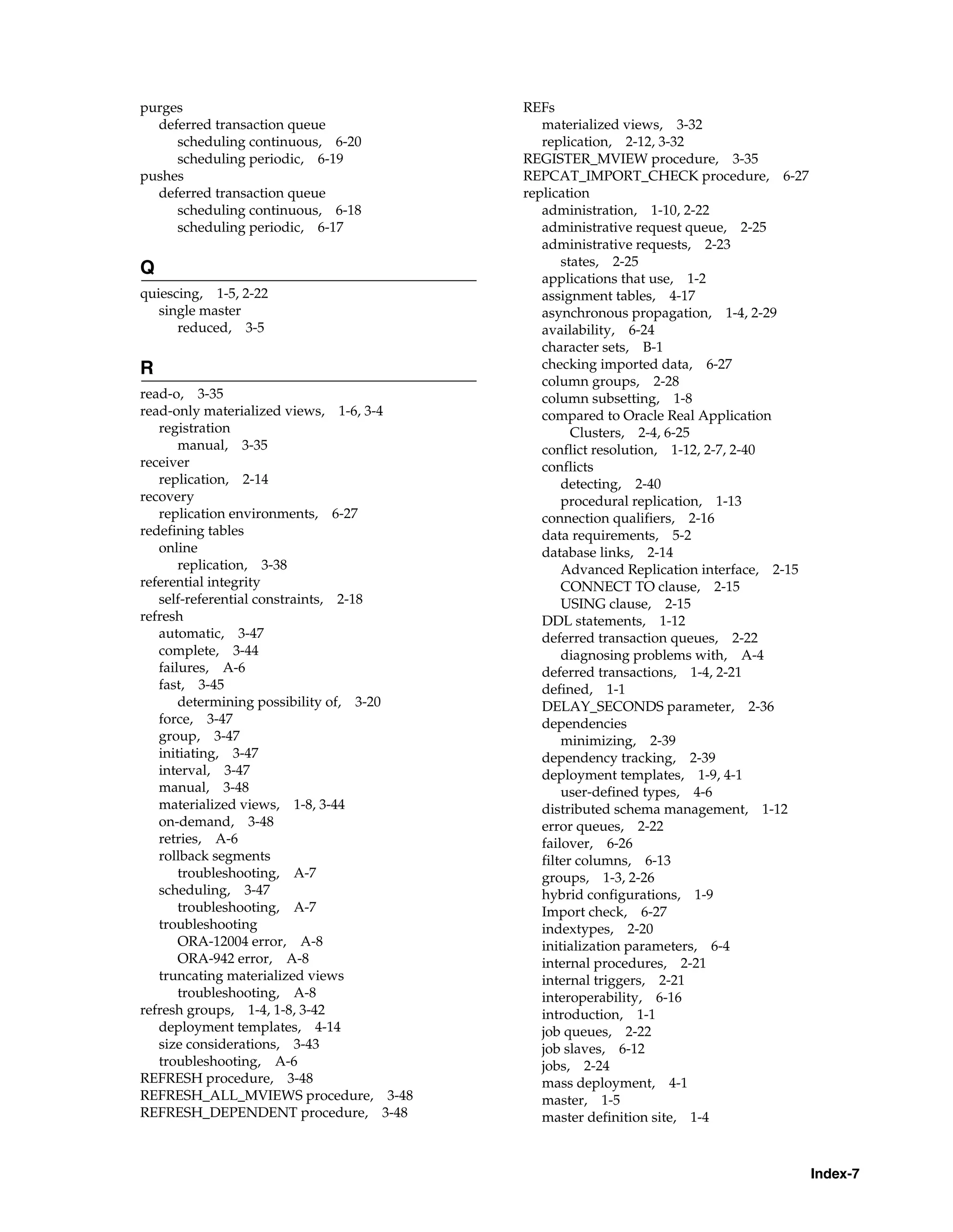 Index-7 purges deferred transaction queue scheduling continuous, 6-20 scheduling periodic, 6-19 pushes deferred transaction queue scheduling continuous, 6-18 scheduling periodic, 6-17 Q quiescing, 1-5, 2-22 single master reduced, 3-5 R read-o, 3-35 read-only materialized views, 1-6, 3-4 registration manual, 3-35 receiver replication, 2-14 recovery replication environments, 6-27 redefining tables online replication, 3-38 referential integrity self-referential constraints, 2-18 refresh automatic, 3-47 complete, 3-44 failures, A-6 fast, 3-45 determining possibility of, 3-20 force, 3-47 group, 3-47 initiating, 3-47 interval, 3-47 manual, 3-48 materialized views, 1-8, 3-44 on-demand, 3-48 retries, A-6 rollback segments troubleshooting, A-7 scheduling, 3-47 troubleshooting, A-7 troubleshooting ORA-12004 error, A-8 ORA-942 error, A-8 truncating materialized views troubleshooting, A-8 refresh groups, 1-4, 1-8, 3-42 deployment templates, 4-14 size considerations, 3-43 troubleshooting, A-6 REFRESH procedure, 3-48 REFRESH_ALL_MVIEWS procedure, 3-48 REFRESH_DEPENDENT procedure, 3-48 REFs materialized views, 3-32 replication, 2-12, 3-32 REGISTER_MVIEW procedure, 3-35 REPCAT_IMPORT_CHECK procedure, 6-27 replication administration, 1-10, 2-22 administrative request queue, 2-25 administrative requests, 2-23 states, 2-25 applications that use, 1-2 assignment tables, 4-17 asynchronous propagation, 1-4, 2-29 availability, 6-24 character sets, B-1 checking imported data, 6-27 column groups, 2-28 column subsetting, 1-8 compared to Oracle Real Application Clusters, 2-4, 6-25 conflict resolution, 1-12, 2-7, 2-40 conflicts detecting, 2-40 procedural replication, 1-13 connection qualifiers, 2-16 data requirements, 5-2 database links, 2-14 Advanced Replication interface, 2-15 CONNECT TO clause, 2-15 USING clause, 2-15 DDL statements, 1-12 deferred transaction queues, 2-22 diagnosing problems with, A-4 deferred transactions, 1-4, 2-21 defined, 1-1 DELAY_SECONDS parameter, 2-36 dependencies minimizing, 2-39 dependency tracking, 2-39 deployment templates, 1-9, 4-1 user-defined types, 4-6 distributed schema management, 1-12 error queues, 2-22 failover, 6-26 filter columns, 6-13 groups, 1-3, 2-26 hybrid configurations, 1-9 Import check, 6-27 indextypes, 2-20 initialization parameters, 6-4 internal procedures, 2-21 internal triggers, 2-21 interoperability, 6-16 introduction, 1-1 job queues, 2-22 job slaves, 6-12 jobs, 2-24 mass deployment, 4-1 master, 1-5 master definition site, 1-4 