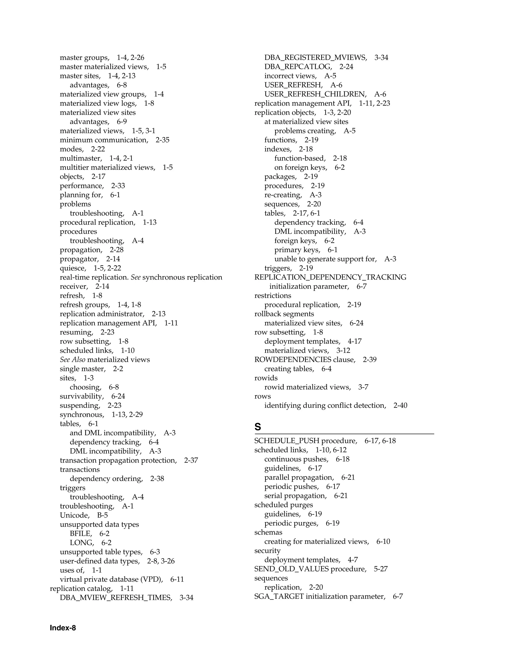 Index-8 master groups, 1-4, 2-26 master materialized views, 1-5 master sites, 1-4, 2-13 advantages, 6-8 materialized view groups, 1-4 materialized view logs, 1-8 materialized view sites advantages, 6-9 materialized views, 1-5, 3-1 minimum communication, 2-35 modes, 2-22 multimaster, 1-4, 2-1 multitier materialized views, 1-5 objects, 2-17 performance, 2-33 planning for, 6-1 problems troubleshooting, A-1 procedural replication, 1-13 procedures troubleshooting, A-4 propagation, 2-28 propagator, 2-14 quiesce, 1-5, 2-22 real-time replication. See synchronous replication receiver, 2-14 refresh, 1-8 refresh groups, 1-4, 1-8 replication administrator, 2-13 replication management API, 1-11 resuming, 2-23 row subsetting, 1-8 scheduled links, 1-10 See Also materialized views single master, 2-2 sites, 1-3 choosing, 6-8 survivability, 6-24 suspending, 2-23 synchronous, 1-13, 2-29 tables, 6-1 and DML incompatibility, A-3 dependency tracking, 6-4 DML incompatibility, A-3 transaction propagation protection, 2-37 transactions dependency ordering, 2-38 triggers troubleshooting, A-4 troubleshooting, A-1 Unicode, B-5 unsupported data types BFILE, 6-2 LONG, 6-2 unsupported table types, 6-3 user-defined data types, 2-8, 3-26 uses of, 1-1 virtual private database (VPD), 6-11 replication catalog, 1-11 DBA_MVIEW_REFRESH_TIMES, 3-34 DBA_REGISTERED_MVIEWS, 3-34 DBA_REPCATLOG, 2-24 incorrect views, A-5 USER_REFRESH, A-6 USER_REFRESH_CHILDREN, A-6 replication management API, 1-11, 2-23 replication objects, 1-3, 2-20 at materialized view sites problems creating, A-5 functions, 2-19 indexes, 2-18 function-based, 2-18 on foreign keys, 6-2 packages, 2-19 procedures, 2-19 re-creating, A-3 sequences, 2-20 tables, 2-17, 6-1 dependency tracking, 6-4 DML incompatibility, A-3 foreign keys, 6-2 primary keys, 6-1 unable to generate support for, A-3 triggers, 2-19 REPLICATION_DEPENDENCY_TRACKING initialization parameter, 6-7 restrictions procedural replication, 2-19 rollback segments materialized view sites, 6-24 row subsetting, 1-8 deployment templates, 4-17 materialized views, 3-12 ROWDEPENDENCIES clause, 2-39 creating tables, 6-4 rowids rowid materialized views, 3-7 rows identifying during conflict detection, 2-40 S SCHEDULE_PUSH procedure, 6-17, 6-18 scheduled links, 1-10, 6-12 continuous pushes, 6-18 guidelines, 6-17 parallel propagation, 6-21 periodic pushes, 6-17 serial propagation, 6-21 scheduled purges guidelines, 6-19 periodic purges, 6-19 schemas creating for materialized views, 6-10 security deployment templates, 4-7 SEND_OLD_VALUES procedure, 5-27 sequences replication, 2-20 SGA_TARGET initialization parameter, 6-7 