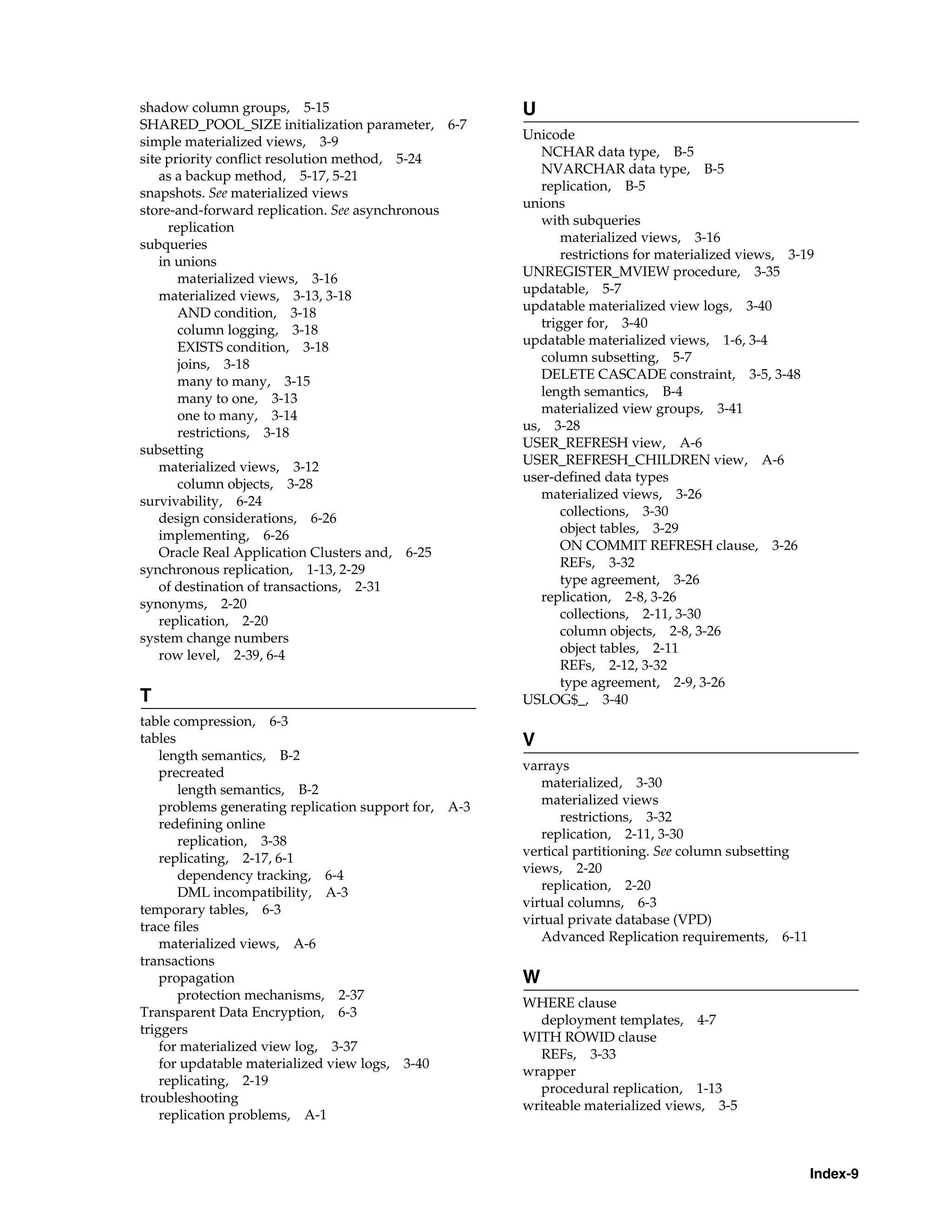 Index-9 shadow column groups, 5-15 SHARED_POOL_SIZE initialization parameter, 6-7 simple materialized views, 3-9 site priority conflict resolution method, 5-24 as a backup method, 5-17, 5-21 snapshots. See materialized views store-and-forward replication. See asynchronous replication subqueries in unions materialized views, 3-16 materialized views, 3-13, 3-18 AND condition, 3-18 column logging, 3-18 EXISTS condition, 3-18 joins, 3-18 many to many, 3-15 many to one, 3-13 one to many, 3-14 restrictions, 3-18 subsetting materialized views, 3-12 column objects, 3-28 survivability, 6-24 design considerations, 6-26 implementing, 6-26 Oracle Real Application Clusters and, 6-25 synchronous replication, 1-13, 2-29 of destination of transactions, 2-31 synonyms, 2-20 replication, 2-20 system change numbers row level, 2-39, 6-4 T table compression, 6-3 tables length semantics, B-2 precreated length semantics, B-2 problems generating replication support for, A-3 redefining online replication, 3-38 replicating, 2-17, 6-1 dependency tracking, 6-4 DML incompatibility, A-3 temporary tables, 6-3 trace files materialized views, A-6 transactions propagation protection mechanisms, 2-37 Transparent Data Encryption, 6-3 triggers for materialized view log, 3-37 for updatable materialized view logs, 3-40 replicating, 2-19 troubleshooting replication problems, A-1 U Unicode NCHAR data type, B-5 NVARCHAR data type, B-5 replication, B-5 unions with subqueries materialized views, 3-16 restrictions for materialized views, 3-19 UNREGISTER_MVIEW procedure, 3-35 updatable, 5-7 updatable materialized view logs, 3-40 trigger for, 3-40 updatable materialized views, 1-6, 3-4 column subsetting, 5-7 DELETE CASCADE constraint, 3-5, 3-48 length semantics, B-4 materialized view groups, 3-41 us, 3-28 USER_REFRESH view, A-6 USER_REFRESH_CHILDREN view, A-6 user-defined data types materialized views, 3-26 collections, 3-30 object tables, 3-29 ON COMMIT REFRESH clause, 3-26 REFs, 3-32 type agreement, 3-26 replication, 2-8, 3-26 collections, 2-11, 3-30 column objects, 2-8, 3-26 object tables, 2-11 REFs, 2-12, 3-32 type agreement, 2-9, 3-26 USLOG$_, 3-40 V varrays materialized, 3-30 materialized views restrictions, 3-32 replication, 2-11, 3-30 vertical partitioning. See column subsetting views, 2-20 replication, 2-20 virtual columns, 6-3 virtual private database (VPD) Advanced Replication requirements, 6-11 W WHERE clause deployment templates, 4-7 WITH ROWID clause REFs, 3-33 wrapper procedural replication, 1-13 writeable materialized views, 3-5 