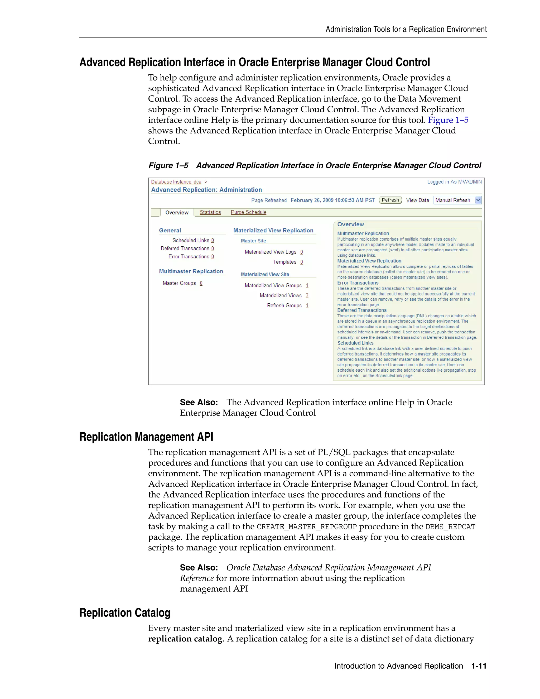Administration Tools for a Replication Environment Introduction to Advanced Replication 1-11 Advanced Replication Interface in Oracle Enterprise Manager Cloud Control To help configure and administer replication environments, Oracle provides a sophisticated Advanced Replication interface in Oracle Enterprise Manager Cloud Control. To access the Advanced Replication interface, go to the Data Movement subpage in Oracle Enterprise Manager Cloud Control. The Advanced Replication interface online Help is the primary documentation source for this tool. Figure 1–5 shows the Advanced Replication interface in Oracle Enterprise Manager Cloud Control. Figure 1–5 Advanced Replication Interface in Oracle Enterprise Manager Cloud Control Replication Management API The replication management API is a set of PL/SQL packages that encapsulate procedures and functions that you can use to configure an Advanced Replication environment. The replication management API is a command-line alternative to the Advanced Replication interface in Oracle Enterprise Manager Cloud Control. In fact, the Advanced Replication interface uses the procedures and functions of the replication management API to perform its work. For example, when you use the Advanced Replication interface to create a master group, the interface completes the task by making a call to the CREATE_MASTER_REPGROUP procedure in the DBMS_REPCAT package. The replication management API makes it easy for you to create custom scripts to manage your replication environment. Replication Catalog Every master site and materialized view site in a replication environment has a replication catalog. A replication catalog for a site is a distinct set of data dictionary See Also: The Advanced Replication interface online Help in Oracle Enterprise Manager Cloud Control See Also: Oracle Database Advanced Replication Management API Reference for more information about using the replication management API 