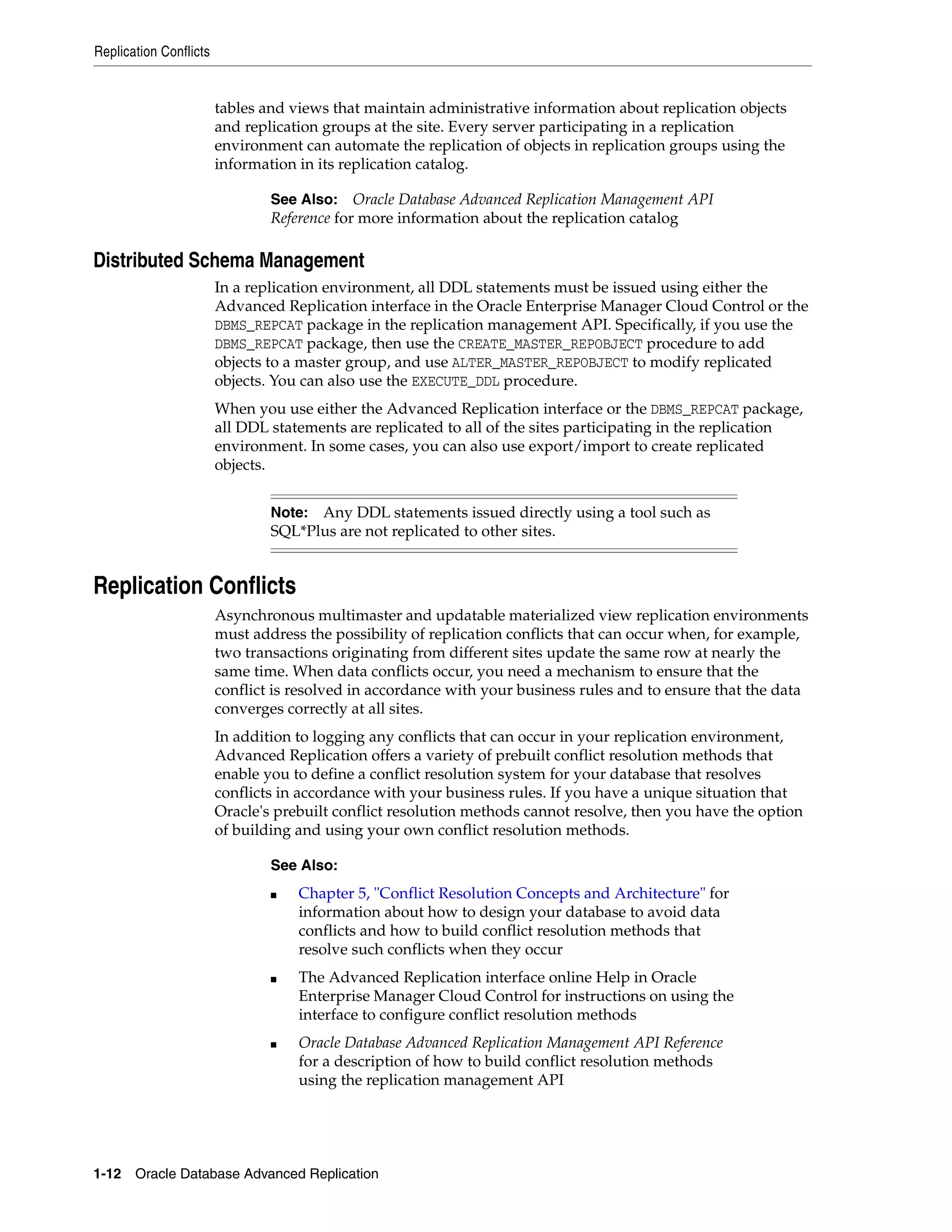 Replication Conflicts 1-12 Oracle Database Advanced Replication tables and views that maintain administrative information about replication objects and replication groups at the site. Every server participating in a replication environment can automate the replication of objects in replication groups using the information in its replication catalog. Distributed Schema Management In a replication environment, all DDL statements must be issued using either the Advanced Replication interface in the Oracle Enterprise Manager Cloud Control or the DBMS_REPCAT package in the replication management API. Specifically, if you use the DBMS_REPCAT package, then use the CREATE_MASTER_REPOBJECT procedure to add objects to a master group, and use ALTER_MASTER_REPOBJECT to modify replicated objects. You can also use the EXECUTE_DDL procedure. When you use either the Advanced Replication interface or the DBMS_REPCAT package, all DDL statements are replicated to all of the sites participating in the replication environment. In some cases, you can also use export/import to create replicated objects. Replication Conflicts Asynchronous multimaster and updatable materialized view replication environments must address the possibility of replication conflicts that can occur when, for example, two transactions originating from different sites update the same row at nearly the same time. When data conflicts occur, you need a mechanism to ensure that the conflict is resolved in accordance with your business rules and to ensure that the data converges correctly at all sites. In addition to logging any conflicts that can occur in your replication environment, Advanced Replication offers a variety of prebuilt conflict resolution methods that enable you to define a conflict resolution system for your database that resolves conflicts in accordance with your business rules. If you have a unique situation that Oracle's prebuilt conflict resolution methods cannot resolve, then you have the option of building and using your own conflict resolution methods. See Also: Oracle Database Advanced Replication Management API Reference for more information about the replication catalog Note: Any DDL statements issued directly using a tool such as SQL*Plus are not replicated to other sites. See Also: ■ Chapter 5, "Conflict Resolution Concepts and Architecture" for information about how to design your database to avoid data conflicts and how to build conflict resolution methods that resolve such conflicts when they occur ■ The Advanced Replication interface online Help in Oracle Enterprise Manager Cloud Control for instructions on using the interface to configure conflict resolution methods ■ Oracle Database Advanced Replication Management API Reference for a description of how to build conflict resolution methods using the replication management API 