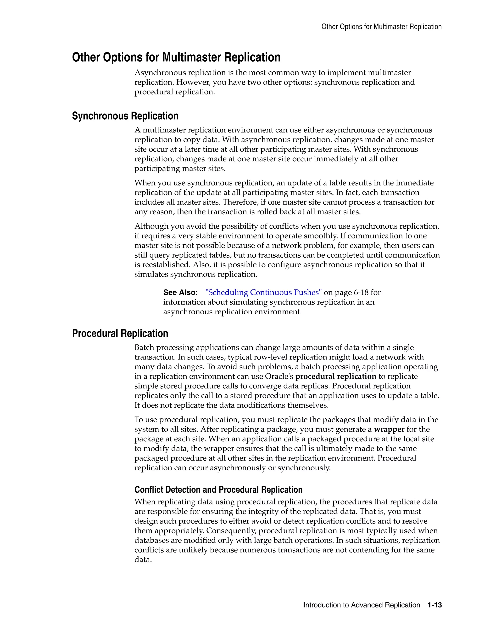Other Options for Multimaster Replication Introduction to Advanced Replication 1-13 Other Options for Multimaster Replication Asynchronous replication is the most common way to implement multimaster replication. However, you have two other options: synchronous replication and procedural replication. Synchronous Replication A multimaster replication environment can use either asynchronous or synchronous replication to copy data. With asynchronous replication, changes made at one master site occur at a later time at all other participating master sites. With synchronous replication, changes made at one master site occur immediately at all other participating master sites. When you use synchronous replication, an update of a table results in the immediate replication of the update at all participating master sites. In fact, each transaction includes all master sites. Therefore, if one master site cannot process a transaction for any reason, then the transaction is rolled back at all master sites. Although you avoid the possibility of conflicts when you use synchronous replication, it requires a very stable environment to operate smoothly. If communication to one master site is not possible because of a network problem, for example, then users can still query replicated tables, but no transactions can be completed until communication is reestablished. Also, it is possible to configure asynchronous replication so that it simulates synchronous replication. Procedural Replication Batch processing applications can change large amounts of data within a single transaction. In such cases, typical row-level replication might load a network with many data changes. To avoid such problems, a batch processing application operating in a replication environment can use Oracle's procedural replication to replicate simple stored procedure calls to converge data replicas. Procedural replication replicates only the call to a stored procedure that an application uses to update a table. It does not replicate the data modifications themselves. To use procedural replication, you must replicate the packages that modify data in the system to all sites. After replicating a package, you must generate a wrapper for the package at each site. When an application calls a packaged procedure at the local site to modify data, the wrapper ensures that the call is ultimately made to the same packaged procedure at all other sites in the replication environment. Procedural replication can occur asynchronously or synchronously. Conflict Detection and Procedural Replication When replicating data using procedural replication, the procedures that replicate data are responsible for ensuring the integrity of the replicated data. That is, you must design such procedures to either avoid or detect replication conflicts and to resolve them appropriately. Consequently, procedural replication is most typically used when databases are modified only with large batch operations. In such situations, replication conflicts are unlikely because numerous transactions are not contending for the same data. See Also: "Scheduling Continuous Pushes" on page 6-18 for information about simulating synchronous replication in an asynchronous replication environment 