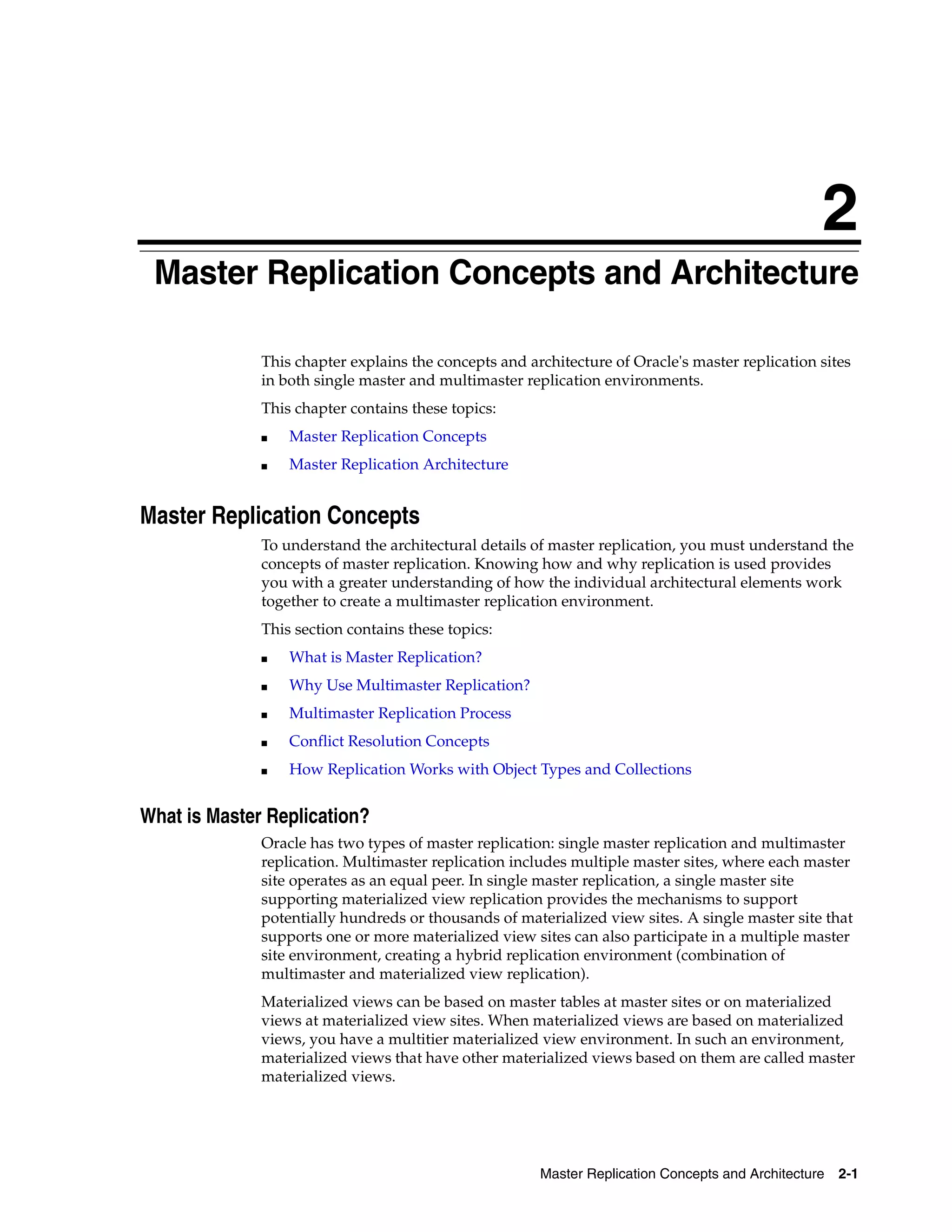 2 Master Replication Concepts and Architecture 2-1 2 Master Replication Concepts and Architecture This chapter explains the concepts and architecture of Oracle's master replication sites in both single master and multimaster replication environments. This chapter contains these topics: ■ Master Replication Concepts ■ Master Replication Architecture Master Replication Concepts To understand the architectural details of master replication, you must understand the concepts of master replication. Knowing how and why replication is used provides you with a greater understanding of how the individual architectural elements work together to create a multimaster replication environment. This section contains these topics: ■ What is Master Replication? ■ Why Use Multimaster Replication? ■ Multimaster Replication Process ■ Conflict Resolution Concepts ■ How Replication Works with Object Types and Collections What is Master Replication? Oracle has two types of master replication: single master replication and multimaster replication. Multimaster replication includes multiple master sites, where each master site operates as an equal peer. In single master replication, a single master site supporting materialized view replication provides the mechanisms to support potentially hundreds or thousands of materialized view sites. A single master site that supports one or more materialized view sites can also participate in a multiple master site environment, creating a hybrid replication environment (combination of multimaster and materialized view replication). Materialized views can be based on master tables at master sites or on materialized views at materialized view sites. When materialized views are based on materialized views, you have a multitier materialized view environment. In such an environment, materialized views that have other materialized views based on them are called master materialized views. 
