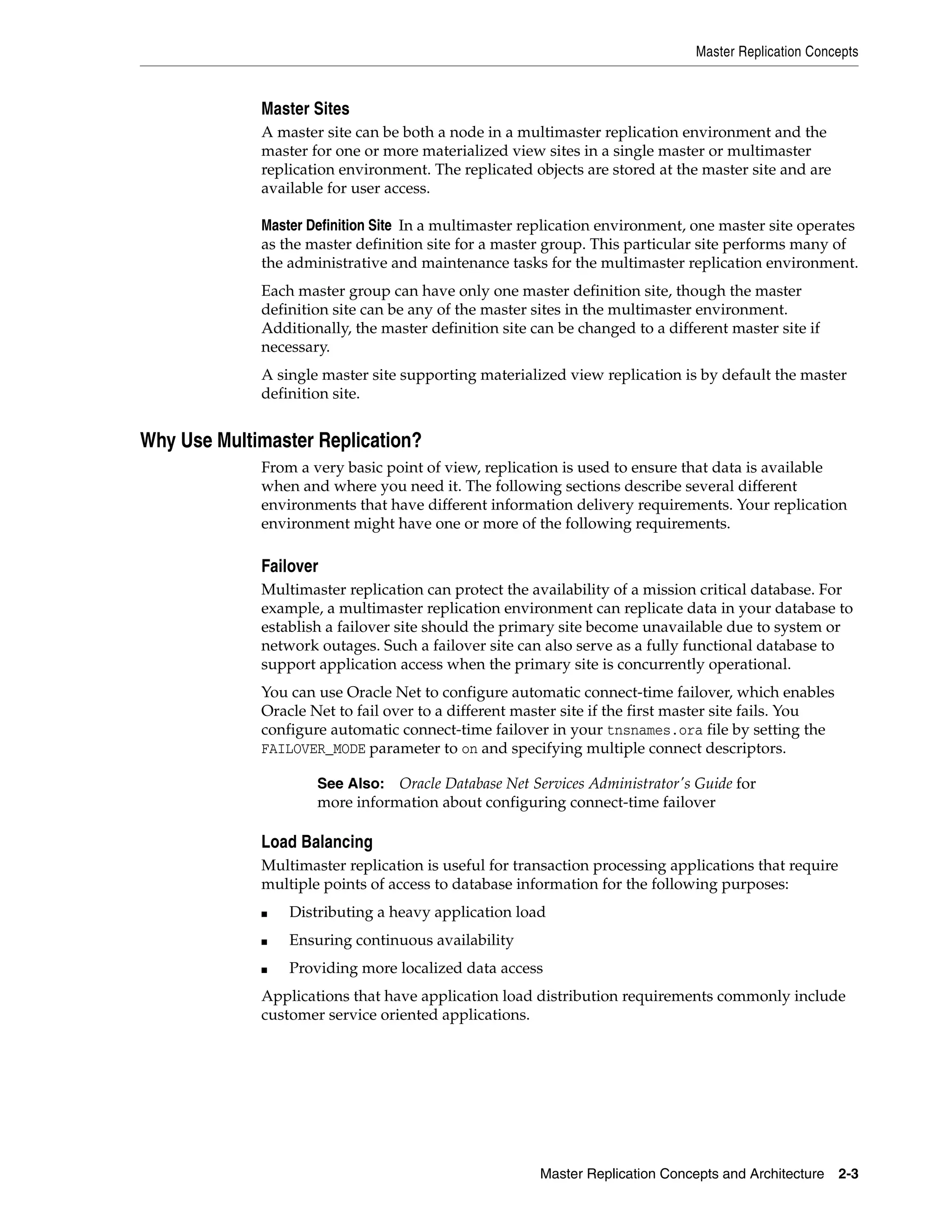 Master Replication Concepts Master Replication Concepts and Architecture 2-3 Master Sites A master site can be both a node in a multimaster replication environment and the master for one or more materialized view sites in a single master or multimaster replication environment. The replicated objects are stored at the master site and are available for user access. Master Definition Site In a multimaster replication environment, one master site operates as the master definition site for a master group. This particular site performs many of the administrative and maintenance tasks for the multimaster replication environment. Each master group can have only one master definition site, though the master definition site can be any of the master sites in the multimaster environment. Additionally, the master definition site can be changed to a different master site if necessary. A single master site supporting materialized view replication is by default the master definition site. Why Use Multimaster Replication? From a very basic point of view, replication is used to ensure that data is available when and where you need it. The following sections describe several different environments that have different information delivery requirements. Your replication environment might have one or more of the following requirements. Failover Multimaster replication can protect the availability of a mission critical database. For example, a multimaster replication environment can replicate data in your database to establish a failover site should the primary site become unavailable due to system or network outages. Such a failover site can also serve as a fully functional database to support application access when the primary site is concurrently operational. You can use Oracle Net to configure automatic connect-time failover, which enables Oracle Net to fail over to a different master site if the first master site fails. You configure automatic connect-time failover in your tnsnames.ora file by setting the FAILOVER_MODE parameter to on and specifying multiple connect descriptors. Load Balancing Multimaster replication is useful for transaction processing applications that require multiple points of access to database information for the following purposes: ■ Distributing a heavy application load ■ Ensuring continuous availability ■ Providing more localized data access Applications that have application load distribution requirements commonly include customer service oriented applications. See Also: Oracle Database Net Services Administrator's Guide for more information about configuring connect-time failover 