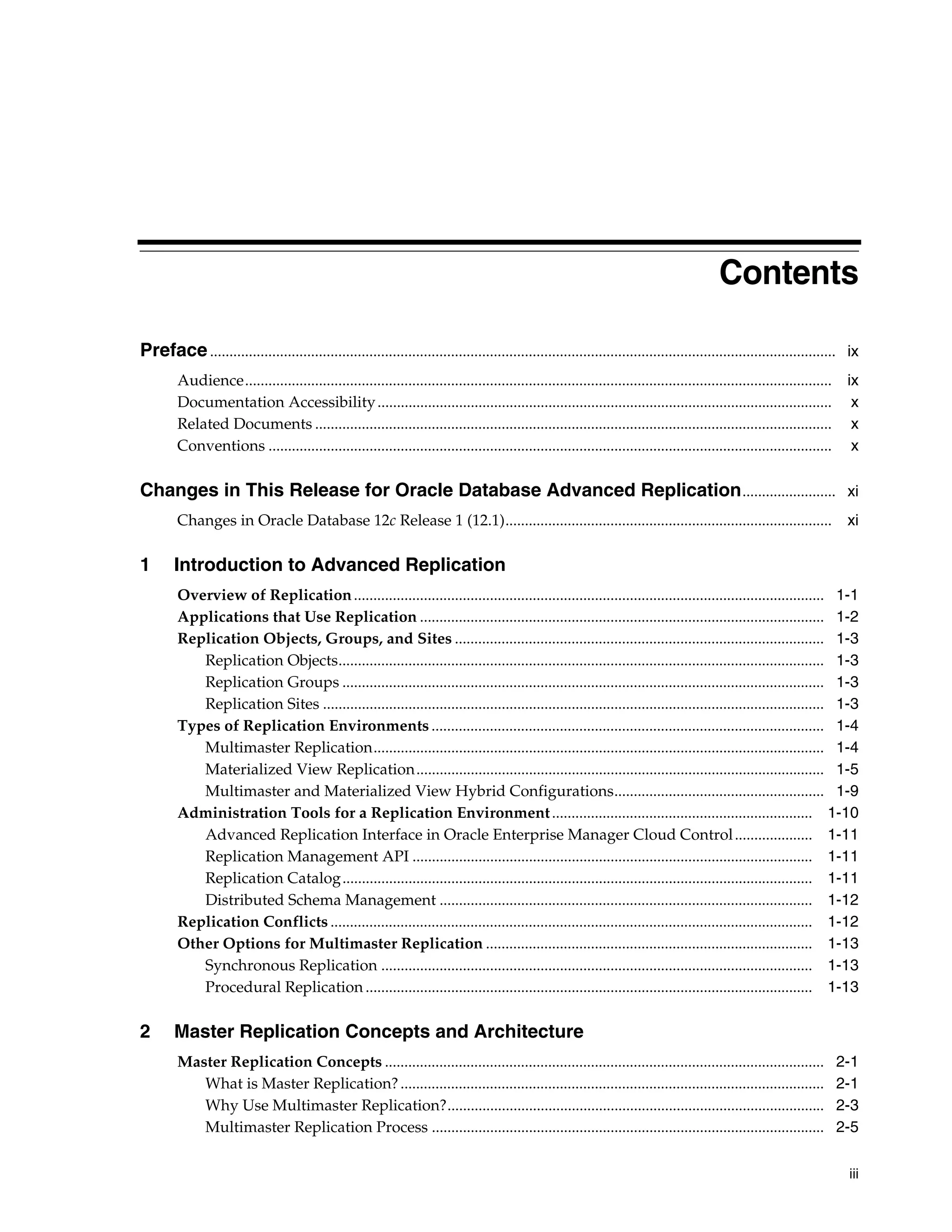 iii Contents Preface................................................................................................................................................................. ix Audience....................................................................................................................................................... ix Documentation Accessibility..................................................................................................................... x Related Documents ..................................................................................................................................... x Conventions ................................................................................................................................................. x Changes in This Release for Oracle Database Advanced Replication........................ xi Changes in Oracle Database 12c Release 1 (12.1).................................................................................... xi 1 Introduction to Advanced Replication Overview of Replication......................................................................................................................... 1-1 Applications that Use Replication ........................................................................................................ 1-2 Replication Objects, Groups, and Sites ............................................................................................... 1-3 Replication Objects............................................................................................................................. 1-3 Replication Groups ............................................................................................................................ 1-3 Replication Sites ................................................................................................................................. 1-3 Types of Replication Environments ..................................................................................................... 1-4 Multimaster Replication.................................................................................................................... 1-4 Materialized View Replication......................................................................................................... 1-5 Multimaster and Materialized View Hybrid Configurations...................................................... 1-9 Administration Tools for a Replication Environment................................................................... 1-10 Advanced Replication Interface in Oracle Enterprise Manager Cloud Control.................... 1-11 Replication Management API ....................................................................................................... 1-11 Replication Catalog......................................................................................................................... 1-11 Distributed Schema Management ................................................................................................ 1-12 Replication Conflicts ............................................................................................................................ 1-12 Other Options for Multimaster Replication .................................................................................... 1-13 Synchronous Replication ............................................................................................................... 1-13 Procedural Replication ................................................................................................................... 1-13 2 Master Replication Concepts and Architecture Master Replication Concepts ................................................................................................................. 2-1 What is Master Replication?............................................................................................................. 2-1 Why Use Multimaster Replication?................................................................................................. 2-3 Multimaster Replication Process ..................................................................................................... 2-5 