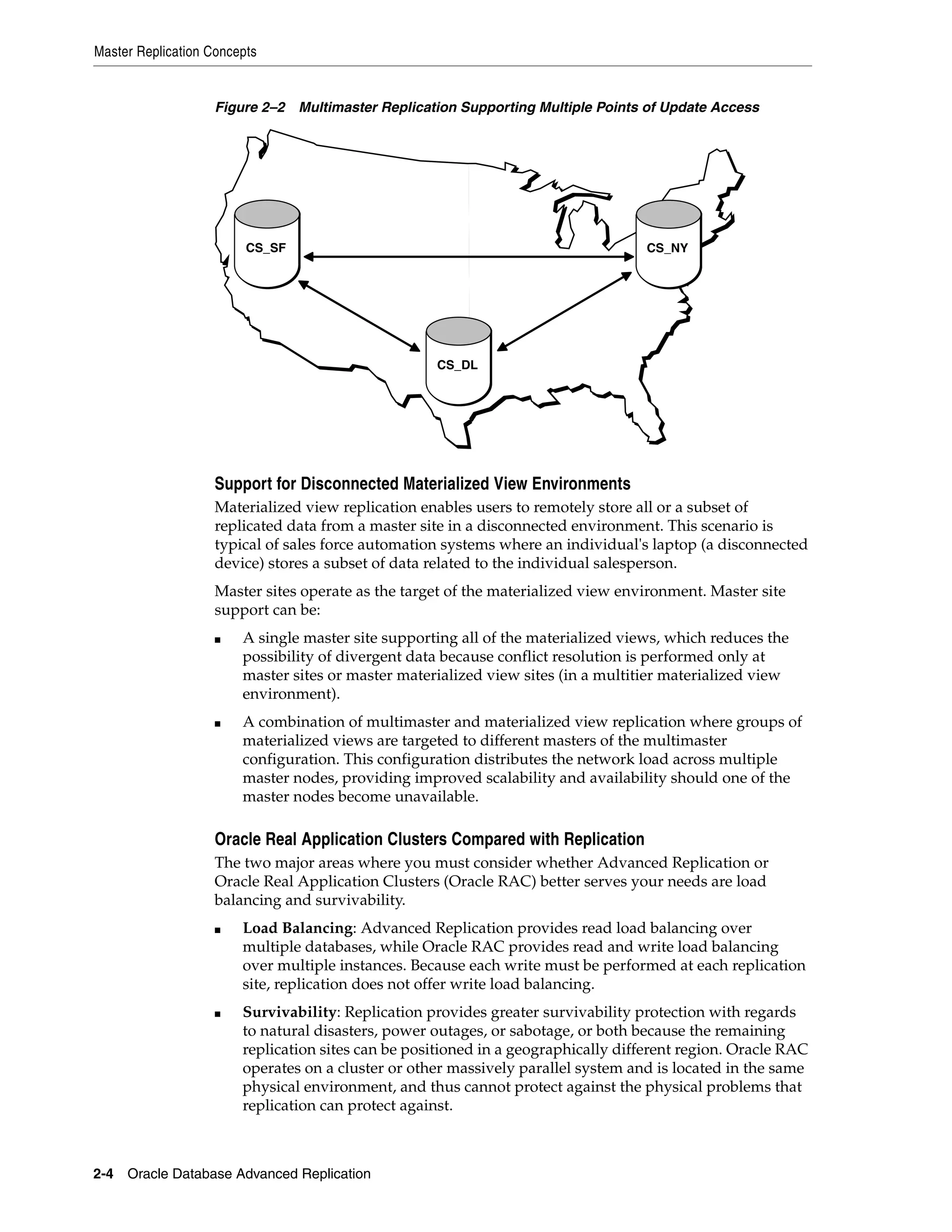 Master Replication Concepts 2-4 Oracle Database Advanced Replication Figure 2–2 Multimaster Replication Supporting Multiple Points of Update Access Support for Disconnected Materialized View Environments Materialized view replication enables users to remotely store all or a subset of replicated data from a master site in a disconnected environment. This scenario is typical of sales force automation systems where an individual's laptop (a disconnected device) stores a subset of data related to the individual salesperson. Master sites operate as the target of the materialized view environment. Master site support can be: ■ A single master site supporting all of the materialized views, which reduces the possibility of divergent data because conflict resolution is performed only at master sites or master materialized view sites (in a multitier materialized view environment). ■ A combination of multimaster and materialized view replication where groups of materialized views are targeted to different masters of the multimaster configuration. This configuration distributes the network load across multiple master nodes, providing improved scalability and availability should one of the master nodes become unavailable. Oracle Real Application Clusters Compared with Replication The two major areas where you must consider whether Advanced Replication or Oracle Real Application Clusters (Oracle RAC) better serves your needs are load balancing and survivability. ■ Load Balancing: Advanced Replication provides read load balancing over multiple databases, while Oracle RAC provides read and write load balancing over multiple instances. Because each write must be performed at each replication site, replication does not offer write load balancing. ■ Survivability: Replication provides greater survivability protection with regards to natural disasters, power outages, or sabotage, or both because the remaining replication sites can be positioned in a geographically different region. Oracle RAC operates on a cluster or other massively parallel system and is located in the same physical environment, and thus cannot protect against the physical problems that replication can protect against. CS_DL CS_SF CS_NY 