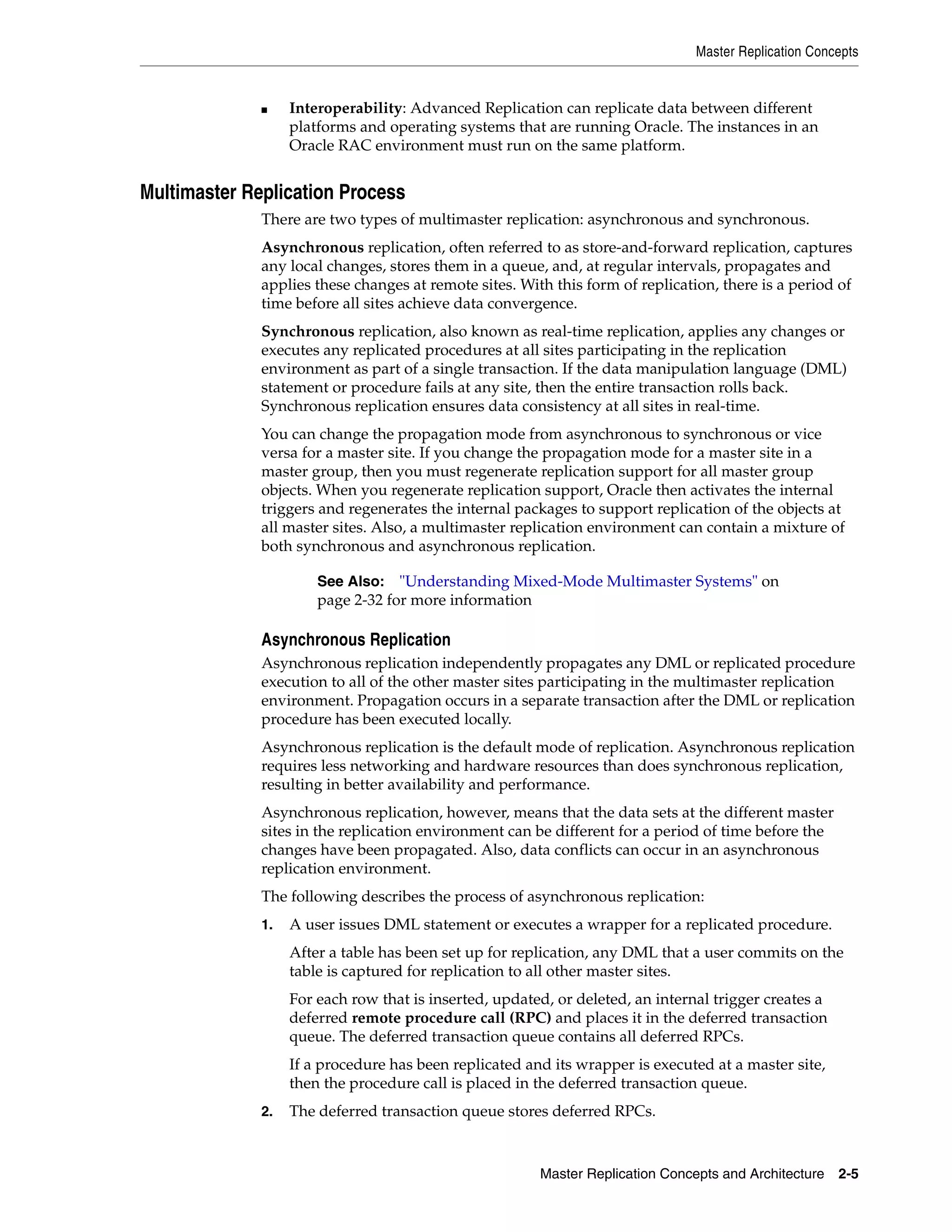 Master Replication Concepts Master Replication Concepts and Architecture 2-5 ■ Interoperability: Advanced Replication can replicate data between different platforms and operating systems that are running Oracle. The instances in an Oracle RAC environment must run on the same platform. Multimaster Replication Process There are two types of multimaster replication: asynchronous and synchronous. Asynchronous replication, often referred to as store-and-forward replication, captures any local changes, stores them in a queue, and, at regular intervals, propagates and applies these changes at remote sites. With this form of replication, there is a period of time before all sites achieve data convergence. Synchronous replication, also known as real-time replication, applies any changes or executes any replicated procedures at all sites participating in the replication environment as part of a single transaction. If the data manipulation language (DML) statement or procedure fails at any site, then the entire transaction rolls back. Synchronous replication ensures data consistency at all sites in real-time. You can change the propagation mode from asynchronous to synchronous or vice versa for a master site. If you change the propagation mode for a master site in a master group, then you must regenerate replication support for all master group objects. When you regenerate replication support, Oracle then activates the internal triggers and regenerates the internal packages to support replication of the objects at all master sites. Also, a multimaster replication environment can contain a mixture of both synchronous and asynchronous replication. Asynchronous Replication Asynchronous replication independently propagates any DML or replicated procedure execution to all of the other master sites participating in the multimaster replication environment. Propagation occurs in a separate transaction after the DML or replication procedure has been executed locally. Asynchronous replication is the default mode of replication. Asynchronous replication requires less networking and hardware resources than does synchronous replication, resulting in better availability and performance. Asynchronous replication, however, means that the data sets at the different master sites in the replication environment can be different for a period of time before the changes have been propagated. Also, data conflicts can occur in an asynchronous replication environment. The following describes the process of asynchronous replication: 1. A user issues DML statement or executes a wrapper for a replicated procedure. After a table has been set up for replication, any DML that a user commits on the table is captured for replication to all other master sites. For each row that is inserted, updated, or deleted, an internal trigger creates a deferred remote procedure call (RPC) and places it in the deferred transaction queue. The deferred transaction queue contains all deferred RPCs. If a procedure has been replicated and its wrapper is executed at a master site, then the procedure call is placed in the deferred transaction queue. 2. The deferred transaction queue stores deferred RPCs. See Also: "Understanding Mixed-Mode Multimaster Systems" on page 2-32 for more information 