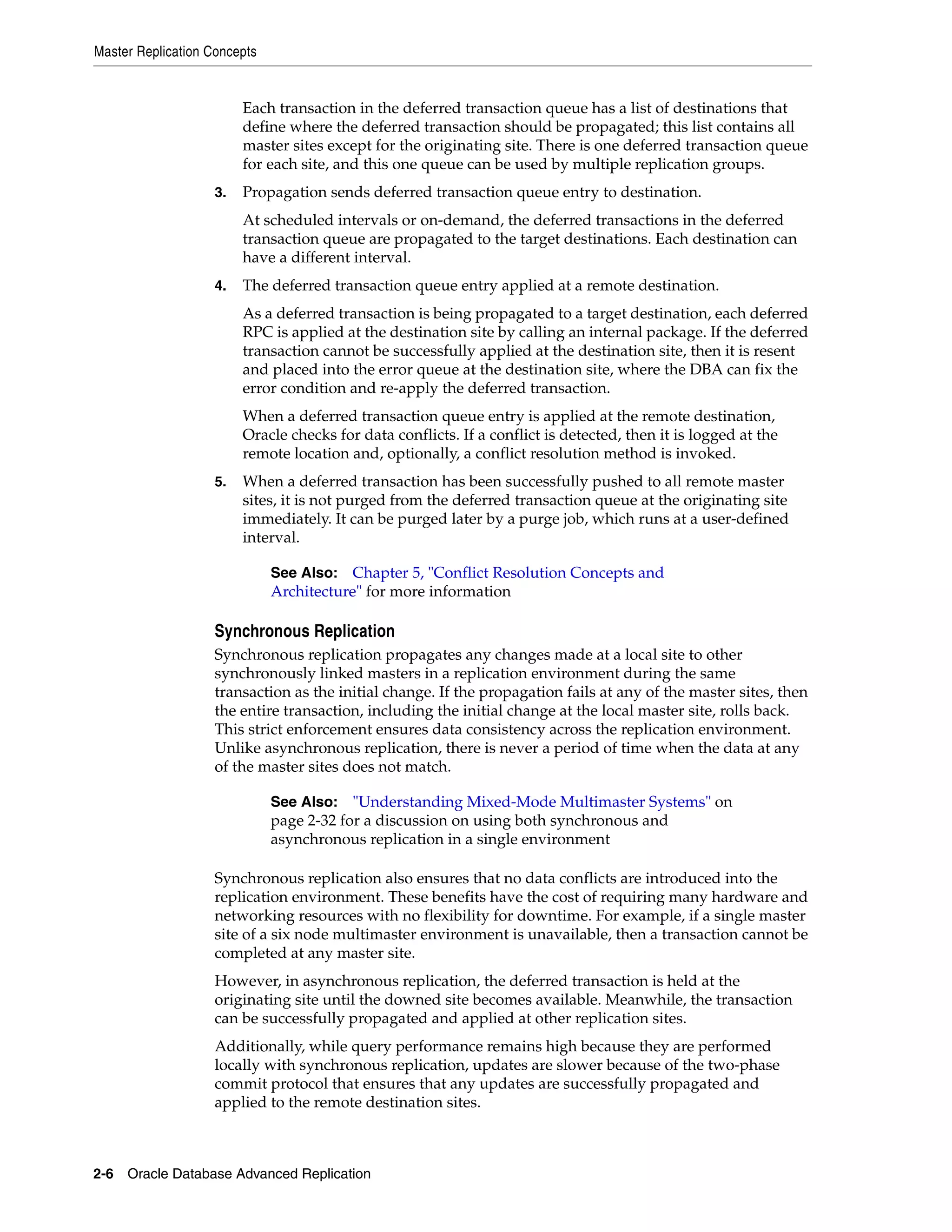 Master Replication Concepts 2-6 Oracle Database Advanced Replication Each transaction in the deferred transaction queue has a list of destinations that define where the deferred transaction should be propagated; this list contains all master sites except for the originating site. There is one deferred transaction queue for each site, and this one queue can be used by multiple replication groups. 3. Propagation sends deferred transaction queue entry to destination. At scheduled intervals or on-demand, the deferred transactions in the deferred transaction queue are propagated to the target destinations. Each destination can have a different interval. 4. The deferred transaction queue entry applied at a remote destination. As a deferred transaction is being propagated to a target destination, each deferred RPC is applied at the destination site by calling an internal package. If the deferred transaction cannot be successfully applied at the destination site, then it is resent and placed into the error queue at the destination site, where the DBA can fix the error condition and re-apply the deferred transaction. When a deferred transaction queue entry is applied at the remote destination, Oracle checks for data conflicts. If a conflict is detected, then it is logged at the remote location and, optionally, a conflict resolution method is invoked. 5. When a deferred transaction has been successfully pushed to all remote master sites, it is not purged from the deferred transaction queue at the originating site immediately. It can be purged later by a purge job, which runs at a user-defined interval. Synchronous Replication Synchronous replication propagates any changes made at a local site to other synchronously linked masters in a replication environment during the same transaction as the initial change. If the propagation fails at any of the master sites, then the entire transaction, including the initial change at the local master site, rolls back. This strict enforcement ensures data consistency across the replication environment. Unlike asynchronous replication, there is never a period of time when the data at any of the master sites does not match. Synchronous replication also ensures that no data conflicts are introduced into the replication environment. These benefits have the cost of requiring many hardware and networking resources with no flexibility for downtime. For example, if a single master site of a six node multimaster environment is unavailable, then a transaction cannot be completed at any master site. However, in asynchronous replication, the deferred transaction is held at the originating site until the downed site becomes available. Meanwhile, the transaction can be successfully propagated and applied at other replication sites. Additionally, while query performance remains high because they are performed locally with synchronous replication, updates are slower because of the two-phase commit protocol that ensures that any updates are successfully propagated and applied to the remote destination sites. See Also: Chapter 5, "Conflict Resolution Concepts and Architecture" for more information See Also: "Understanding Mixed-Mode Multimaster Systems" on page 2-32 for a discussion on using both synchronous and asynchronous replication in a single environment 